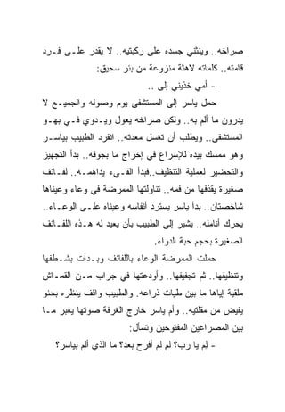 ‫ﺼﺭﺍﺨﻪ.. ﻭﻴﻨﺜﻨﻲ ﺠﺴﺩﻩ ﻋﻠﻰ ﺭﻜﺒﺘﻴﻪ.. ﻻ ﻴﻘﺩﺭ ﻋﻠـﻰ ﻓـﺭﺩ‬
              ‫ﻗﺎﻤﺘﻪ.. ﻜﻠﻤﺎﺘﻪ ﻻﻫﺜﺔ ﻤﻨﺯﻭﻋﺔ ﻤﻥ ﺒﺌﺭ ﺴﺤﻴﻕ:‬
                             ‫- ﺃﻤﻲ ﺨﺫﻴﻨﻲ ﺇﻟﻰ ..‬
‫ﺤﻤل ﻴﺎﺴﺭ ﺇﻟﻰ ﺍﻟﻤﺴﺘﺸﻔﻰ ﻴﻭﻡ ﻭﺼﻭﻟﻪ ﻭﺍﻟﺠﻤﻴـﻊ ﻻ‬
‫ﻴﺩﺭﻭﻥ ﻤﺎ ﺃﻟﻡ ﺒﻪ.. ﻭﻟﻜﻥ ﺼﺭﺍﺨﻪ ﻴﻌﻭل ﻭﻴـﺩﻭﻱ ﻓـﻲ ﺒﻬـﻭ‬
‫ﺍﻟﻤﺴﺘﺸﻔﻰ.. ﻭﻴﻁﻠﺏ ﺃﻥ ﺘﻐﺴل ﻤﻌﺩﺘﻪ.. ﺍﻨﻔﺭﺩ ﺍﻟﻁﺒﻴﺏ ﺒﻴﺎﺴـﺭ‬
‫ﻭﻫﻭ ﻤﻤﺴﻙ ﺒﻴﺩﻩ ﻟﻺﺴﺭﺍﻉ ﻓﻲ ﺇﺨﺭﺍﺝ ﻤﺎ ﺒﺠﻭﻓﻪ.. ﺒﺩﺃ ﺍﻟﺘﺠﻬﻴﺯ‬
‫ﻭﺍﻟﺘﺤﻀﻴﺭ ﻟﻌﻤﻠﻴﺔ ﺍﻟﺘﻨﻅﻴﻑ..ﻓﺒﺩﺃ ﺍﻟﻘـﻲﺀ ﻴﺩﺍﻫﻤـﻪ.. ﻟﻔـﺎﺌﻑ‬
‫ﺼﻐﻴﺭﺓ ﻴﻘﺫﻓﻬﺎ ﻤﻥ ﻓﻤﻪ.. ﺘﻨﺎﻭﻟﺘﻬﺎ ﺍﻟﻤﻤﺭﻀﺔ ﻓﻲ ﻭﻋﺎﺀ ﻭﻋﻴﻨﺎﻫﺎ‬
‫ﺸﺎﺨﺼﺘﺎﻥ.. ﺒﺩﺃ ﻴﺎﺴﺭ ﻴﺴﺘﺭﺩ ﺃﻨﻔﺎﺴﻪ ﻭﻋﻴﻨﺎﻩ ﻋﻠـﻰ ﺍﻟﻭﻋـﺎﺀ..‬
‫ﻴﺤﺭﻙ ﺃﻨﺎﻤﻠﻪ.. ﻴﺸﻴﺭ ﺇﻟﻰ ﺍﻟﻁﺒﻴﺏ ﺒﺄﻥ ﻴﻌﻴﺩ ﻟﻪ ﻫـﺫﻩ ﺍﻟﻠﻔـﺎﺌﻑ‬
                               ‫ﺍﻟﺼﻐﻴﺭﺓ ﺒﺤﺠﻡ ﺤﺒﺔ ﺍﻟﺩﻭﺍﺀ.‬
‫ﺤﻤﻠﺕ ﺍﻟﻤﻤﺭﻀﺔ ﺍﻟﻭﻋﺎﺀ ﺒﺎﻟﻠﻔﺎﺌﻑ ﻭﺒـﺩﺃﺕ ﺒﺸـﻁﻔﻬﺎ‬
‫ﻭﺘﻨﻅﻴﻔﻬﺎ.. ﺜﻡ ﺘﺠﻔﻴﻔﻬﺎ.. ﻭﺃﻭﺩﻋﺘﻬﺎ ﻓﻲ ﺠﺭﺍﺏ ﻤـﻥ ﺍﻟﻘﻤـﺎﺵ‬
‫ﻤﻠﻘﻴﺔ ﺇﻴﺎﻫﺎ ﻤﺎ ﺒﻴﻥ ﻁﻴﺎﺕ ﺫﺭﺍﻋﻪ. ﻭﺍﻟﻁﺒﻴﺏ ﻭﺍﻗﻑ ﻴﻨﻅﺭﻩ ﺒﺤﻨﻭ‬
‫ﻴﻔﻴﺽ ﻤﻥ ﻤﻘﻠﺘﻴﻪ.. ﻭﺃﻡ ﻴﺎﺴﺭ ﺨﺎﺭﺝ ﺍﻟﻐﺭﻓﺔ ﺼﻭﺘﻬﺎ ﻴﻌﺒﺭ ﻤـﺎ‬
                        ‫ﺒﻴﻥ ﺍﻟﻤﺼﺭﺍﻋﻴﻥ ﺍﻟﻤﻔﺘﻭﺤﻴﻥ ﻭﺘﺴﺄل:‬
   ‫- ﻟﻡ ﻴﺎ ﺭﺏ؟ ﻟ ِ ﻟﻡ ﺃﻓﺭﺡ ﺒﻌﺩ؟ ﻤﺎ ﺍﻟﺫﻱ ﺃﻟﻡ ﺒﻴﺎﺴﺭ؟‬
                                ‫ﹶﻡ ﹶ ‪‬‬        ‫ِ‪‬‬
 