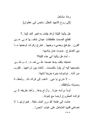 ‫ﺭﻤﺎﺩ ﻤﺸﺘﻌل‬
       ‫]ﺇﻟﻰ ﺭﻭﺡ ﺍﻟﺸﻬﻴﺩ ﺍﻟﺒﻁل: ﺒﺎﺠﺱ ﺃﺒﻲ ﻋﻁﻭﺍﻥ[‬


     ‫ﻫل ﻴﺄﺘﻴﻨﺎ ﺍﻟﻠﻴﻠﺔ ﺃﻡ ﻗﺩ ﻴﻘﺫﻑ ﺒﻪ ﻓﺠﺭ ﺍﻟﻐﺩ ﺇﻟﻴﻨﺎ..؟‬
‫ﺘﻘﻁﻊ ﺍﻟﺼﻤﺕ ﻁﻘﻁﻘﺎﺕ ﻋﻴﺩﺍﻥ ﺘﺩﻓﺴـﻬﺎ ﻓـﻲ ﻋـﻴﻥ‬
‫ﺍﻟﻔﺭﻥ.. ﻴﺘﻭﻫﺞ ﻭﻴﻀﻲﺀ ﻭﺠﻬﻬﺎ.. ﺘﺨﺭﺝ ﺯﻓﺭﺍﺕ ﺘﻭﺠﻌﻬﺎ ﻤـﺎ‬
                         ‫ﺒﻴﻥ ﺍﻟﻀﻠﻭﻉ.. ﺼﻭﺕ ﺤﺎﻥ ﻴﻨﺎﺩﻴﻬﺎ:‬
                    ‫- ﺃﻤﺎﻩ ﻫل ﻴﺄﺘﻴﻨﺎ ﺃﺒﻲ ﻫﺫﻩ ﺍﻟﻠﻴﻠﺔ؟‬
‫ﺘﻌﺎﺠﻠﻪ ﺒﻜﻑ ﻴﺩﻫﺎ ﺘﻀﻌﻪ ﻋﻠـﻰ ﻓﻤـﻪ.. ﺜـﻡ ﺘﺸـﻴﺭ‬
‫ﺒﺈﺼﺒﻌﻬﺎ ﺇﻟﻴﻪ ﺃﻥ ﻴﻠﻭﺫ ﺒﺎﻟﺼﻤﺕ.. ﺘﺄﺨﺫﻩ ﺒﻴﻥ ﺫﺭﺍﻋﻴﻬﺎ.. ﺘﻘﺘﺭﺏ‬
                     ‫ﻤﻥ ﺃﺫﻨﻪ.. ﺘﻭﺸﻭﺸﻪ ﺒﻨﺒﺭﺓ ﺤﺯﻴﻨﺔ ﺘﺎﺌﻬﺔ:‬
‫- ﻻ ﻨﺩﺭﻱ ﻴﺎ ﺒﻨﻲ.. ﺍﺫﻫﺏ ﺇﻟﻰ ﻓﺭﺍﺸـﻙ.. ﻭﻟﺤﻅـﺔ‬
                                          ‫ﻭﺼﻭﻟﻪ ﺴﺄﻭﻗﻅﻙ..‬
‫ﺃﻭﻤﺄ ﺒﺭﺃﺴﻪ ﺤﺯ ﹰﺎ.. ﻭﺃﺯﺍﺡ ﻴﺩﻫﺎ.. ﻭﺃﺨﺫ ﻁﺭﻴﻘﻪ ﺇﻟـﻰ‬
                                ‫ﻨ‬
                         ‫ﻓﺭﺍﺸﻪ ﺍﻟﻤﻁﺭﻭﺡ ﺃﺭ ‪‬ﺎ ﻤﻊ ﺇﺨﻭﺘﻪ..‬
                                     ‫ﻀ‬
‫ﻋﺎﺩﺕ ﺇﻟﻰ ﻓﺘﺤﺔ ﺍﻟﻔـﺭﻥ ﺍﻟﻤﺸـﺘﻌﻠﺔ.. ﻓﺤﺭﺍﺭﺘﻬـﺎ ﻻ‬
                ‫ﺘﻀﺎﻫﻲ ﻗﻠﺒﻬﺎ ﺍﻟﻤﺸﺘﻌل ﻋﻠﻰ ﻏﻴﺎﺏ "ﺒﺎﺠﺱ"..‬
                                               ‫***‬
 