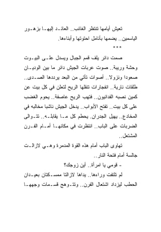 ‫ﺘﻌﻴﺵ ﺃﻴﺎﻤﻬﺎ ﺘﻨﺘﻅﺭ ﺍﻟﻐﺎﺌﺏ.. ﺍﻟﻌﺎﺌـﺩ ﺇﻟﻴﻬـﺎ ﺒﺯﻫـﻭﺭ‬
                ‫ﺍﻟﻴﺎﺴﻤﻴﻥ.. ﻴﻀﻤﻬﺎ ﺒﺄﻨﺎﻤل ﺍﺤﺘﻭﺘﻬﺎ ﻭﺃﺒﻨﺎﺀﻫﺎ.‬
                                            ‫***‬
‫ﺼﻤﺕ ﺩﺍﺌﺭ ﻴﻠﻑ ﻗﻤﻡ ﺍﻟﺠﺒﺎل ﻭﻴﺴﺩل ﻋﻠـﻰ ﺍﻟﺒﻴـﻭﺕ‬
‫ﻭﺤﺸﺔ ﻭﺭﻴﺒﺔ.. ﺼﻭﺕ ﻋﺭﺒﺎﺕ ﺍﻟﺠﻴﺵ ﺩﺍﺌﺭ ﻤﺎ ﺒﻴﻥ ﺍﻟﻭﺩﻴـﺎﻥ‬
‫ﺼﻌﻭ ‪‬ﺍ ﻭﻨﺯﻭﻻ.. ﺃﺼﻭﺍﺕ ﺘﺄﺘﻲ ﻤﻥ ﺍﻟﺒﻌﺩ ﻴﺭﺩﺩﻫﺎ ﺍﻟﺼـﺩﻯ..‬
                                      ‫ﹰ‬      ‫ﺩ‬
‫ﻁﻠﻘﺎﺕ ﻨﺎﺭﻴﺔ.. ﺍﻨﻔﺠﺎﺭﺍﺕ ﺘﻨﻘﻠﻬﺎ ﺍﻟﺭﻴﺢ ﻟﺘﻌﻠﻥ ﻓﻲ ﻜل ﺒﻴﺕ ﻋﻥ‬
‫ﻜﻤﻴﻥ ﻨﺼﺒﻪ ﺍﻟﻔﺩﺍﺌﻴﻭﻥ.. ﻓﺘﻬﺏ ﺍﻟﺭﻴﺢ ﻋﺎﺼﻔﺔ.. ﻴﺤﻭﻡ ﺍﻟﻐﻀﺏ‬
‫ﻋﻠﻰ ﻜل ﺒﻴﺕ.. ﺘﻔﺘﺢ ﺍﻷﺒﻭﺍﺏ.. ﻴﺩﺨل ﺍﻟﺠﻴﺵ ﻨﺎﺸ ‪‬ﺎ ﻤﺨﺎﻟﺒﻪ ﻓﻲ‬
           ‫ﺒ‬
‫ﺍﻟﻤﺨﺎﺩﻉ.. ﻴﻬﻴل ﺍﻟﺠﺩﺭﺍﻥ. ﻴﺤﻁﻡ ﻜل ﻤـﺎ ﻴﻘﺎﺒﻠـﻪ.. ﺘﺘـﻭﺍﻟﻰ‬
‫ﺍﻟﻀﺭﺒﺎﺕ ﻋﻠﻰ ﺍﻟﺒﺎﺏ.. ﺍﻨﺘﻅﺭﺕ ﻓﻲ ﻤﻜﺎﻨﻬـﺎ ﺃﻤـﺎﻡ ﺍﻟﻔـﺭﻥ‬
                                               ‫ﺍﻟﻤﺸﺘﻌل..‬
‫ﺘﻬﺎﻭﻯ ﺍﻟﺒﺎﺏ ﺃﻤﺎﻡ ﻫﺫﻩ ﺍﻟﻘﻭﺓ ﺍﻟﻤﺩﻤﺭﺓ ﻭﻫـﻲ ﻻﺯﺍﻟـﺕ‬
                                  ‫ﺠﺎﻟﺴﺔ ﺃﻤﺎﻡ ﻓﺘﺤﺔ ﺍﻟﻨﺎﺭ..‬
                   ‫- ﻗﻭﻤﻲ ﻴﺎ ﺍﻤﺭﺃﺓ.. ﺃﻴﻥ ﺯﻭﺠﻙ؟‬
‫ﻟﻡ ﺘﻠﺘﻔﺕ ﻭﺭﺍﺀﻫﺎ.. ﻴﺩﺍﻫﺎ ﻻﺯﺍﻟﺘﺎ ﻤﻤﺴـﻜﺘﺎﻥ ﺒﻌﻴـﺩﺍﻥ‬
‫ﺍﻟﺤﻁﺏ ﻟﻴﺯﺩﺍﺩ ﺍﺸﺘﻌﺎل ﺍﻟﻔﺭﻥ.. ﻭﺘﺘـﻭﻫﺞ ﻗﺴـﻤﺎﺕ ﻭﺠﻬﻬـﺎ‬
 