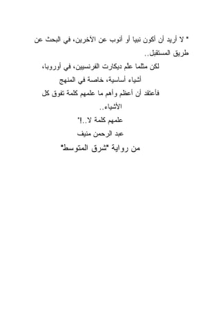 ‫" ﻻ ﺃﺭﻴﺩ ﺃﻥ ﺃﻜﻭﻥ ﻨﺒ ‪‬ﺎ ﺃﻭ ﺃﻨﻭﺏ ﻋﻥ ﺍﻵﺨﺭﻴﻥ، ﻓﻲ ﺍﻟﺒﺤﺙ ﻋﻥ‬
                                ‫ﻴ‬
                                       ‫ﻁﺭﻴﻕ ﺍﻟﻤﺴﺘﻘﺒل..‬
  ‫ﻟﻜﻥ ﻤﺜﻠﻤﺎ ﻋﱠﻡ ﺩﻴﻜﺎﺭﺕ ﺍﻟﻔﺭﻨﺴﻴﻴﻥ، ﻓﻲ ﺃﻭﺭﻭﺒﺎ،‬
                                ‫ﻠ‬
        ‫ﺃﺸﻴﺎﺀ ﺃﺴﺎﺴﻴﺔ، ﺨﺎﺼﺔ ﻓﻲ ﺍﻟﻤﻨﻬﺞ‬
  ‫ﻓﺄﻋﺘﻘﺩ ﺃﻥ ﺃﻋﻅﻡ ﻭﺃﻫﻡ ﻤﺎ ﻋﻠﻤﻬﻡ ﻜﻠﻤﺔ ﺘﻔﻭﻕ ﻜل‬
                      ‫ﺍﻷﺸﻴﺎﺀ..‬
              ‫ﻋﻠﻤﻬﻡ ﻜﻠﻤﺔ ﻻ..!"‬
              ‫ﻋﺒﺩ ﺍﻟﺭﺤﻤﻥ ﻤﻨﻴﻑ‬
         ‫ﻤﻥ ﺭﻭﺍﻴﺔ "ﺸﺭﻕ ﺍﻟﻤﺘﻭﺴﻁ"‬
 