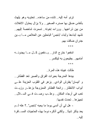 ‫ﺘﺭﻨﻭ ﺃﻤﻪ ﺇﻟﻴﻪ.. ﺘﺸﺩﻩ ﻤﻥ ﺴﺎﻋﺩﻩ.. ﺘﺤﺘﻭﻴﻪ ﻭﻫﻭ ﻴﻠﻬﺙ‬
‫ﺒﺄﻨﻔﺎﺱ ﻀﺎﻕ ﺒﻬﺎ ﺼﺩﺭﻩ ﺍﻟﺼﻐﻴﺭ.. ﻭﻻ ﻴﺯﺍل ﻴﺤﺎﻭل ﺍﻻﻨﻔﻼﺕ‬
‫ﻤﻥ ﺒﻴﻥ ﺫﺭﺍﻋﻴﻬﺎ.. ﻭﻭﺭﺍﺀﻩ ﺇﺨﻭﺘﻪ.. ﺘﺴﻤﺭﺕ ﺸﺎﺨﺼﺔ ﺇﻟﻴﻬﻡ..‬
‫ﺘﺸﻬﺩ ﺃﺒﻨﺎﺀﻫﺎ ﻭﺃﺒﻨﺎﺀ "ﺒﺎﺠﺱ" ﺍﻟﺒﺎﺤﺜﻴﻥ ﻋﻥ ﺍﻟﺨﻼﺹ ﻤـﺎ ﺒـﻴﻥ‬
                                       ‫ﺠﺩﺭﺍﻥ ﻀﺎﻗﺕ ﺒﻬﻡ.‬
                                             ‫***‬
‫ﺍﻨﺩﻓﻌﻭﺍ ﺨﺎﺭﺝ ﺍﻟﺩﺍﺭ.. ﻴـﺩﻓﻌﻭﻥ ﻜـل ﻤـﺎ ﻴﺠﺩﻭﻨـﻪ‬
                             ‫ﺃﻤﺎﻤﻬﻡ.. ﻴﻁﻴﺤﻭﻥ ﺒﻪ ﻟﻴﺘﻜﺴﺭ..‬
                                             ‫***‬
                           ‫ﻁﺎﻟﺕ ﻏﻴﺒﺘﻪ ﻫﺫﻩ ﺍﻟﻤﺭﺓ..‬
‫ﺒﻴﺩﻫﺎ ﺍﻟﻤﺩﺭﺠﺔ ﺒﻌﺒﺭﺍﺕ ﺍﻟﻔﺭﺍﻕ ﻭﺍﻟﺼﺒﺭ ﺘﻌﺩ ﺍﻟﻔﻁﺎﺌﺭ..‬
‫ﻭ "ﻨﻴﺴﺎﻥ" ﻴﻔﺘﺭﺵ ﺍﻟﻭﺍﺩﻱ.. ﻴﺯﻫﺭ ﻓﻲ ﺍﻟﻘﻠﻭﺏ ﺍﻟﺤﺯﻴﻨﺔ ﻋﻠـﻰ‬
‫ﺃﺒﻭﺍﺏ ﺍﻻﻨﺘﻅﺎﺭ.. ﺭﺍﺌﺤﺔ ﺍﻟﻔﻁﺎﺌﺭ ﺍﻟﻤﻤﺯﻭﺠﺔ ﺒﺯﻋﺘـﺭ ﻭﺯﻴـﺕ‬
‫ﺘﻌﺏ ﻓﻲ ﺃﺭﺠﺎﺀ ﺍﻟﻤﻜﺎﻥ.. ﻭﻋﻠـﺏ ‪‬ﺼـﺕ ﻓـﻲ ﺍﻟﺴـﻼل..‬
                ‫ﺭ‬
                                   ‫ﺘﺠﻬﺯﻫﺎ.. ﺘﺤﺩﺙ ﻨﻔﺴﻬﺎ:‬
‫- ﻫل ﻟﻲ ﺃﻥ ﺃﻨﺴﻰ ﻴﻭ ‪‬ﺎ ﻤﺎ ﻴﺤﺒﻪ "ﺒﺎﺠﺱ"..؟ ﻋﻠﻪ ﻟـﻡ‬
                           ‫ﻤ‬
‫ﻴﻌﺩ ﻴﺫﻜﺭ ﺸﻴ ًﺎ.. ﻭﻟﻜﻨﻲ ﺃﺫﻜﺭﻩ ﺩﻭ ‪‬ﺎ ﺒﻬﺫﻩ ﺍﻟﺤﺎﺠﻴﺎﺕ ﺍﻟﻤﺴـﺎﻓﺭﺓ‬
                         ‫ﻤ‬                   ‫ﺌ‬
                                                    ‫ﺇﻟﻴﻪ..‬
 