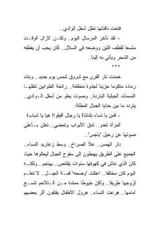 ‫ﻓﺘﺤﺕ ﻨﺎﻓﺫﺘﻬﺎ ﺘﻁل ﺃﺴﻔل ﺍﻟﻭﺍﺩﻱ..‬
‫- ﻟﻘﺩ ﺘﺄﺨﺭ ﺍﻟﻤﺭﺴﺎل ﺍﻟﻴﻭﻡ.. ﻭﻟﻜـﻥ ﻻﺯﺍل ﺍﻟﻭﻗـﺕ‬
‫ﻤﺘﺴ ‪‬ﺎ ﻟﻘﻁﻑ ﺍﻟﺘﻴﻥ ﻭﻭﻀﻌﻪ ﻓﻲ ﺍﻟﺴﻼل.. ﻜﺎﻥ ﻴﺤﺏ ﺃﻥ ﻴﻘﻁﻔﻪ‬
                                              ‫ﻌ‬
                                 ‫ﻤﻥ ﺍﻟﺸﺠﺭ ﻭﻴﺄﺘﻲ ﺒﻪ ﺇﻟﻴﻨﺎ..‬
                                              ‫***‬
‫ﺨﻤﺩﺕ ﻨﺎﺭ ﺍﻟﻔﺭﻥ ﻤﻊ ﺸﺭﻭﻕ ﺸﻤﺱ ﻴﻭﻡ ﺠﺩﻴﺩ.. ﻭﺒﺎﺕ‬
‫ﺭﻤﺎﺩﻩ ﻤﺘﻜﻭ ‪‬ﺎ ﺤﺯﻴ ﹰﺎ ﻟﺠﺫﻭﺓ ﻤﻨﻁﻔﺌﺔ.. ﺭﺍﺌﺤﺔ ﺍﻟﻁﻭﺍﺒﻴﻥ ﺘﻨﻘﻠﻬـﺎ‬
                                       ‫ﻨ‬      ‫ﻤ‬
‫ﺍﻟﻨﺴﻤﺎﺕ ﺍﻟﺠﺒﻠﻴﺔ ﺍﻟﺒﺎﺭﺩﺓ.. ﻭﺼﻭﺕ ﻴﻌﻠﻭ ﻤﻥ ﺃﺴﻔل ﺍﻟـﻭﺍﺩﻱ..‬
                          ‫ﻴﺘﺭﺩﺩ ﻤﺎ ﺒﻴﻥ ﺤﻨﺎﻴﺎ ﺍﻟﺠﺒﺎل ﺍﻟﻤﻁﻠﺔ:‬
 ‫- ﻗﻤﻥ ﻴﺎ ﻨﺴﺎﺀ ﺒﻠﺩﺘﻨﺎ! ﻴﺎ ﺭﺠﺎل ﺃﻓﻴﻘﻭﺍ! ﻫﻴﺎ ﻴﺎ ﺸﺒﺎﺏ!‬
‫ﺍﻟﻤﺭﺃﺓ ﺘﻌﺩﻭ.. ﺘﺩﻕ ﺍﻷﺒﻭﺍﺏ ﻭﺘﻤﻀﻲ.. ﺘﻌﻠﻥ ﺒـﺄﻋﻠﻰ‬
                               ‫ﺼﻭﺘﻬﺎ ﻋﻥ ﺭﺤﻴل "ﺒﺎﺠﺱ"..‬
‫ﺩﺍﺭ ﺍﻟﻬﻤﺱ.. ﻋﻼ ﺍﻟﺼﺭﺍﺥ.. ﻭﺴﻁ ﺯﻏﺎﺭﻴﺩ ﺍﻟﻨﺴﺎﺀ..‬
‫ﺍﻟﺠﻤﻴﻊ ﻋﻠﻰ ﺍﻟﻁﺭﻴﻕ ﻴﻬﺒﻁﻭﻥ ﺇﻟﻰ ﺴﻔﻭﺡ ﺍﻟﺠﺒﺎل ﻟﻴﻌﺘﻠﻭﻫﺎ ﺤﻴﺙ‬
‫ﻜﺎﻥ ﺍﻟﺫﻱ ﻋﺎﺵ ﻓﻲ ﻜﻬﻭﻓﻬﺎ ﺴﻨﻭﺍﺕ ﻴﻘﺘﻨﺹ.. ﻴﻬﺎﺠﻡ.. ﻭﻟﻜﻨـﻪ‬
‫ﺍﻟﻴﻭﻡ ﻜﺎﻥ ﻤﺨﺘﻠ ﹰﺎ.. ﺍﻋﺘﻠﺕ "ﻭﻀﺤﻪ" ﻗﻤـﺔ ﺍﻟﺠﺒـل.. ﻻ ﺘﻌﻠـﻡ‬
                                      ‫ﻔ‬
‫ﻟﺯﻭﺠﻬﺎ ﻁﺭﻴ ﹰﺎ.. ﻭﻟﻜﻥ ﺨﻴﻭ ﹰﺎ ﻤﻤﺘﺩﺓ ﻤـﻥ ﺍﻟـﺘﻼﺤﻡ ﺘﻨﺴـﺞ‬
                         ‫ﻁ‬             ‫ﻘ‬
‫ﺃﻤﺎﻤﻬﺎ.. ﻫﺭﻋﺕ ﺍﻟﻨﺴﺎﺀ.. ﻫﺭﻭل ﺍﻷﻁﻔﺎل ﻴﻘﺘﻔﻭﻥ ﺃﺜﺭ ﺒﻌﻀﻬﻡ‬
 