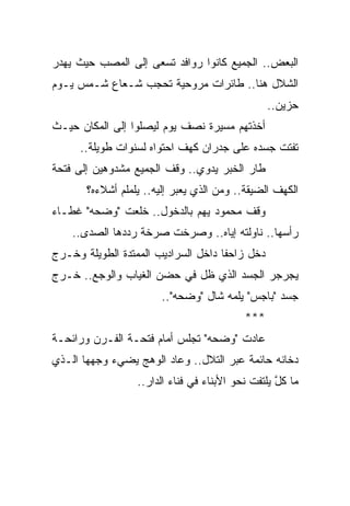 ‫ﺍﻟﺒﻌﺽ.. ﺍﻟﺠﻤﻴﻊ ﻜﺎﻨﻭﺍ ﺭﻭﺍﻓﺩ ﺘﺴﻌﻰ ﺇﻟﻰ ﺍﻟﻤﺼﺏ ﺤﻴﺙ ﻴﻬﺩﺭ‬
‫ﺍﻟﺸﻼل ﻫﻨﺎ.. ﻁﺎﺌﺭﺍﺕ ﻤﺭﻭﺤﻴﺔ ﺘﺤﺠﺏ ﺸـﻌﺎﻉ ﺸـﻤﺱ ﻴـﻭﻡ‬
                                                 ‫ﺤﺯﻴﻥ..‬
‫ﺃﺨﺫﺘﻬﻡ ﻤﺴﻴﺭﺓ ﻨﺼﻑ ﻴﻭﻡ ﻟﻴﺼﻠﻭﺍ ﺇﻟﻰ ﺍﻟﻤﻜﺎﻥ ﺤﻴـﺙ‬
      ‫ﺘﻔﺘﺕ ﺠﺴﺩﻩ ﻋﻠﻰ ﺠﺩﺭﺍﻥ ﻜﻬﻑ ﺍﺤﺘﻭﺍﻩ ﻟﺴﻨﻭﺍﺕ ﻁﻭﻴﻠﺔ..‬
‫ﻁﺎﺭ ﺍﻟﺨﺒﺭ ﻴﺩﻭﻱ.. ﻭﻗﻑ ﺍﻟﺠﻤﻴﻊ ﻤﺸﺩﻭﻫﻴﻥ ﺇﻟﻰ ﻓﺘﺤﺔ‬
       ‫ﺍﻟﻜﻬﻑ ﺍﻟﻀﻴﻘﺔ.. ﻭﻤﻥ ﺍﻟﺫﻱ ﻴﻌﺒﺭ ﺇﻟﻴﻪ.. ﻴﻠﻤﻠﻡ ﺃﺸﻼﺀﻩ؟‬
‫ﻭﻗﻑ ﻤﺤﻤﻭﺩ ﻴﻬﻡ ﺒﺎﻟﺩﺨﻭل.. ﺨﻠﻌﺕ "ﻭﻀﺤﻪ" ﻏﻁـﺎﺀ‬
    ‫ﺭﺃﺴﻬﺎ.. ﻨﺎﻭﻟﺘﻪ ﺇﻴﺎﻩ.. ﻭﺼﺭﺨﺕ ﺼﺭﺨﺔ ﺭﺩﺩﻫﺎ ﺍﻟﺼﺩﻯ..‬
‫ﺩﺨل ﺯﺍﺤ ﹰﺎ ﺩﺍﺨل ﺍﻟﺴﺭﺍﺩﻴﺏ ﺍﻟﻤﻤﺘﺩﺓ ﺍﻟﻁﻭﻴﻠﺔ ﻭﺨـﺭﺝ‬
                                     ‫ﻔ‬
‫ﻴﺠﺭﺠﺭ ﺍﻟﺠﺴﺩ ﺍﻟﺫﻱ ﻅل ﻓﻲ ﺤﻀﻥ ﺍﻟﻐﻴﺎﺏ ﻭﺍﻟﻭﺠﻊ.. ﺨـﺭﺝ‬
                        ‫ﺠﺴﺩ "ﺒﺎﺠﺱ" ﻴﻠﻤﻪ ﺸﺎل "ﻭﻀﺤﻪ"..‬
                                           ‫***‬
‫ﻋﺎﺩﺕ "ﻭﻀﺤﻪ" ﺘﺠﻠﺱ ﺃﻤﺎﻡ ﻓﺘﺤـﺔ ﺍﻟﻔـﺭﻥ ﻭﺭﺍﺌﺤـﺔ‬
‫ﺩﺨﺎﻨﻪ ﺤﺎﺌﻤﺔ ﻋﺒﺭ ﺍﻟﺘﻼل.. ﻭﻋﺎﺩ ﺍﻟﻭﻫﺞ ﻴﻀﻲﺀ ﻭﺠﻬﻬﺎ ﺍﻟـﺫﻱ‬
                  ‫ﻤﺎ ﻜل ﻴﻠﺘﻔﺕ ﻨﺤﻭ ﺍﻷﺒﻨﺎﺀ ﻓﻲ ﻓﻨﺎﺀ ﺍﻟﺩﺍﺭ..‬
                                                   ‫ﹶﱠ‬
 