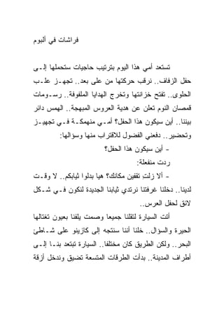 ‫ﻓﺭﺍﺸﺎﺕ ﻓﻲ ﺃﻟﺒﻭﻡ‬


‫ﺘﺴﺘﻌﺩ ﺃﻤﻲ ﻫﺫﺍ ﺍﻟﻴﻭﻡ ﺒﺘﺭﺘﻴﺏ ﺤﺎﺠﻴﺎﺕ ﺴﺘﺤﻤﻠﻬﺎ ﺇﻟـﻰ‬
‫ﺤﻔل ﺍﻟﺯﻓﺎﻑ.. ﻨﺭﻗﺏ ﺤﺭﻜﺘﻬﺎ ﻤﻥ ﻋﻠﻰ ‪‬ﻌﺩ.. ﺘﺠﻬـﺯ ﻋﻠـﺏ‬
               ‫ﺒ‬
‫ﺍﻟﺤﻠﻭﻯ.. ﺘﻔﺘﺢ ﺨﺯﺍﻨﺘﻬﺎ ﻭﺘﺨﺭﺝ ﺍﻟﻬﺩﺍﻴﺎ ﺍﻟﻤﻠﻔﻭﻓﺔ.. ﺭﺴـﻭﻤﺎﺕ‬
‫ﻗﻤﺼﺎﻥ ﺍﻟﻨﻭﻡ ﺘﻌﻠﻥ ﻋﻥ ﻫﺩﻴﺔ ﺍﻟﻌﺭﻭﺱ ﺍﻟﻤﺒﻬﺠﺔ.. ﺍﻟﻬﻤﺱ ﺩﺍﺌﺭ‬
‫ﺒﻴﻨﻨﺎ.. ﺃﻴﻥ ﺴﻴﻜﻭﻥ ﻫﺫﺍ ﺍﻟﺤﻔل؟ ﺃﻤـﻲ ﻤﻨﻬﻤﻜـﺔ ﻓـﻲ ﺘﺠﻬﻴـﺯ‬
         ‫ﻭﺘﺤﻀﻴﺭ.. ﺩﻓﻌﻨﻲ ﺍﻟﻔﻀﻭل ﻟﻼﻗﺘﺭﺍﺏ ﻤﻨﻬﺎ ﻭﺴﺅﺍﻟﻬﺎ:‬
                         ‫- ﺃﻴﻥ ﺴﻴﻜﻭﻥ ﻫﺫﺍ ﺍﻟﺤﻔل؟‬
                                     ‫ﺭﺩﺕ ﻤﻨﻔﻌﻠﺔ:‬
‫- ﺃﻻ ﺯﻟﺕ ﺘﻘﻔﻴﻥ ﻤﻜﺎﻨﻙ؟ ﻫﻴﺎ ﺒﺩﻟﻭﺍ ﺜﻴﺎﺒﻜﻡ.. ﻻ ﻭﻗـﺕ‬
                                       ‫ِ‬
‫ﻟﺩﻴﻨﺎ.. ﺩﺨﻠﻨﺎ ﻏﺭﻓﺘﻨﺎ ﻨﺭﺘﺩﻱ ﺜﻴﺎﺒﻨﺎ ﺍﻟﺠﺩﻴﺩﺓ ﻟﻨﻜﻭﻥ ﻓـﻲ ﺸـﻜل‬
                                      ‫ﻻﺌﻕ ﻟﺤﻔل ﺍﻟﻌﺭﺱ..‬
‫ﺃﺘﺕ ﺍﻟﺴﻴﺎﺭﺓ ﻟﺘﻘﻠﻨﺎ ﺠﻤﻴﻌﺎ ﻭﺼﻤﺕ ﻴﻠﻔﻨﺎ ﺒﻌﻴﻭﻥ ﺘﻐﺘﺎﻟﻬﺎ‬
                          ‫‪‬‬
‫ﺍﻟﺤﻴﺭﺓ ﻭﺍﻟﺴﺅﺍل.. ﺨﻠﻨﺎ ﺃﻨﻨﺎ ﺴﻨﺘﺠﻪ ﺇﻟﻰ ﻜﺎﺯﻴﻨﻭ ﻋﻠﻰ ﺸـﺎﻁﺊ‬
‫ﺍﻟﺒﺤﺭ.. ﻭﻟﻜﻥ ﺍﻟﻁﺭﻴﻕ ﻜﺎﻥ ﻤﺨﺘﻠ ﹰﺎ.. ﺍﻟﺴﻴﺎﺭﺓ ﺘﺒﺘﻌﺩ ﺒﻨـﺎ ﺇﻟـﻰ‬
                           ‫ﻔ‬
‫ﺃﻁﺭﺍﻑ ﺍﻟﻤﺩﻴﻨﺔ.. ﺒﺩﺃﺕ ﺍﻟﻁﺭﻗﺎﺕ ﺍﻟﻤﺘﺴﻌﺔ ﺘﻀﻴﻕ ﻭﻨﺩﺨل ﺃﺯﻗﺔ‬
 