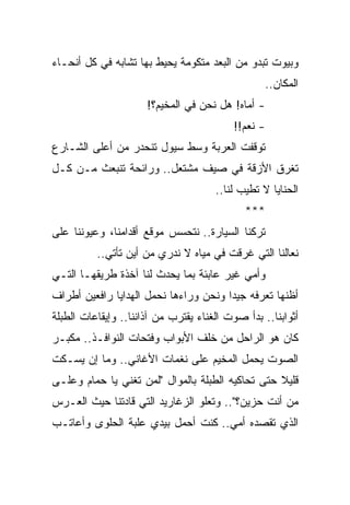 ‫ﻭﺒﻴﻭﺕ ﺘﺒﺩﻭ ﻤﻥ ﺍﻟﺒﻌﺩ ﻤﺘﻜﻭﻤﺔ ﻴﺤﻴﻁ ﺒﻬﺎ ﺘﺸﺎﺒﻪ ﻓﻲ ﻜل ﺃﻨﺤـﺎﺀ‬
                                                  ‫ﺍﻟﻤﻜﺎﻥ..‬
                      ‫- ﺃﻤﺎﻩ! ﻫل ﻨﺤﻥ ﻓﻲ ﺍﻟﻤﺨﻴﻡ؟!‬
                                          ‫- ﻨﻌﻡ!!‬
‫ﺘﻭﻗﻔﺕ ﺍﻟﻌﺭﺒﺔ ﻭﺴﻁ ﺴﻴﻭل ﺘﻨﺤﺩﺭ ﻤﻥ ﺃﻋﻠﻰ ﺍﻟﺸـﺎﺭﻉ‬
‫ﺘﻐﺭﻕ ﺍﻷﺯﻗﺔ ﻓﻲ ﺼﻴﻑ ﻤﺸﺘﻌل.. ﻭﺭﺍﺌﺤﺔ ﺘﻨﺒﻌﺙ ﻤـﻥ ﻜـل‬
                                      ‫ﺍﻟﺤﻨﺎﻴﺎ ﻻ ﺘﻁﻴﺏ ﻟﻨﺎ..‬
                                             ‫***‬
‫ﺘﺭﻜﻨﺎ ﺍﻟﺴﻴﺎﺭﺓ.. ﻨﺘﺤﺴﺱ ﻤﻭﻗﻊ ﺃﻗﺩﺍﻤﻨﺎ، ﻭﻋﻴﻭﻨﻨﺎ ﻋﻠﻰ‬
          ‫ﻨﻌﺎﻟﻨﺎ ﺍﻟﺘﻲ ﻏﺭﻗﺕ ﻓﻲ ﻤﻴﺎﻩ ﻻ ﻨﺩﺭﻱ ﻤﻥ ﺃﻴﻥ ﺘﺄﺘﻲ..‬
‫ﻭﺃﻤﻲ ﻏﻴﺭ ﻋﺎﺒﺌﺔ ﺒﻤﺎ ﻴﺤﺩﺙ ﻟﻨﺎ ﺁﺨﺫﺓ ﻁﺭﻴﻘﻬـﺎ ﺍﻟﺘـﻲ‬
‫ﺃﻅﻨﻬﺎ ﺘﻌﺭﻓﻪ ﺠﻴ ‪‬ﺍ ﻭﻨﺤﻥ ﻭﺭﺍﺀﻫﺎ ﻨﺤﻤل ﺍﻟﻬﺩﺍﻴﺎ ﺭﺍﻓﻌﻴﻥ ﺃﻁﺭﺍﻑ‬
                                       ‫ﺩ‬
‫ﺃﺜﻭﺍﺒﻨﺎ.. ﺒﺩﺃ ﺼﻭﺕ ﺍﻟﻐﻨﺎﺀ ﻴﻘﺘﺭﺏ ﻤﻥ ﺁﺫﺍﻨﻨﺎ.. ﻭﺇﻴﻘﺎﻋﺎﺕ ﺍﻟﻁﺒﻠﺔ‬
‫ﻜﺎﻥ ﻫﻭ ﺍﻟﺭﺍﺤل ﻤﻥ ﺨﻠﻑ ﺍﻷﺒﻭﺍﺏ ﻭﻓﺘﺤﺎﺕ ﺍﻟﻨﻭﺍﻓـﺫ.. ﻤﻜﺒـﺭ‬
‫ﺍﻟﺼﻭﺕ ﻴﺤﻤل ﺍﻟﻤﺨﻴﻡ ﻋﻠﻰ ﻨﻐﻤﺎﺕ ﺍﻷﻏﺎﻨﻲ.. ﻭﻤﺎ ﺇﻥ ﻴﺴـﻜﺕ‬
‫ﻗﻠﻴﻼ ﺤﺘﻰ ﺘﺤﺎﻜﻴﻪ ﺍﻟﻁﺒﻠﺔ ﺒﺎﻟﻤﻭﺍل "ﻟﻤﻥ ﺘﻐﻨﻲ ﻴﺎ ﺤﻤﺎﻡ ﻭﻋﻠـﻰ‬
                                                  ‫ﹰ‬
‫ﻤﻥ ﺃﻨﺕ ﺤﺯﻴﻥ؟".. ﻭﺘﻌﻠﻭ ﺍﻟﺯﻏﺎﺭﻴﺩ ﺍﻟﺘﻲ ﻗﺎﺩﺘﻨﺎ ﺤﻴﺙ ﺍﻟﻌـﺭﺱ‬
‫ﺍﻟﺫﻱ ﺘﻘﺼﺩﻩ ﺃﻤﻲ.. ﻜﻨﺕ ﺃﺤﻤل ﺒﻴﺩﻱ ﻋﻠﺒﺔ ﺍﻟﺤﻠﻭﻯ ﻭﺃﻋﺎﺘـﺏ‬
 