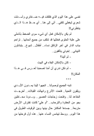 ‫ﻨﻔﺴﻲ ﻋﻠﻰ ﻫﺫﺍ ﺍﻟﻴﻭﻡ ﺍﻟﺫﻱ ﻓﻜﻜﺕ ﻓﻴـﻪ ﻀـﻔﺎﺌﺭﻱ ﻭﺃﺴـﺩﻟﺕ‬
‫ﺸﻌﺭﻱ ﻟﻴﻐﻁﻲ ﻜﺘﻔﻲ.. ﺁﺘﻲ ﺇﻟﻰ ﻫﻨﺎ.. ﺃﻱ ﺤـﻅ ﻫـﺫﺍ ﺍﻟـﺫﻱ‬
                                              ‫ﻴﻨﺘﻅﺭﻨﻲ!!‬
‫ﻟﻡ ﻴﻜﻥ ﺒﺎﻹﻤﻜﺎﻥ ﻓﻌل ﺃﻱ ﺸﻲﺀ ﺴﻭﻯ ﺍﻟﻀﻐﻁ ﺒﺄﻨﺎﻤﻠﻲ‬
‫ﻋﻠﻰ ﻋﻠﺒﺔ ﺍﻟﺤﻠﻭﻯ ﻓﺨﺘﻠﻬﺎ ﻗﺩ ﺘﻨﺜﻘﺏ ﻤﻥ ﺠﻤﻴﻊ ﺃﻨﺤﺎﺌﻬﺎ.. ﺘﺯﺍﺤﻡ‬
‫ﺒﺒﺎﺏ ﺍﻟﺩﺍﺭ ﻓﻲ ﺁﺨﺭ ﺍﻟﺯﻗﺎﻕ ﻨﺴﺎﺀ.. ﺃﻁﻔﺎل.. ﺸﻴﻭﺥ.. ﻴﺘﺒﺎﺩﻟﻭﻥ‬
                               ‫ﺍﻟﺘﻬﺎﻨﻲ.. ﺇﺨﻭﺘﻲ ﻴﺘﺄﻓﻔﻭﻥ..‬
                                      ‫- ﻟﻡ ﺃﺘﻴﻨﺎ؟‬
                   ‫- ﻜﺎﻥ ﺒﺎﻹﻤﻜﺎﻥ ﺍﻟﺒﻘﺎﺀ ﻓﻲ ﺍﻟﺒﻴﺕ‬
‫- ﻟﻡ ﻨﻜﻥ ﻨﺩﺭﻱ ﺃﻥ ﺃﻤﻨﺎ ﺘﺼﺤﺒﻨﺎ ﻟﻌـﺭﺱ ﻓـﻲ ﻫـﺫﺍ‬
                                                ‫ﺍﻟﻤﻜﺎﻥ!!‬
                                           ‫***‬
‫ﺘﻨﺒﻪ ﺍﻟﺠﻤﻴﻊ ﻟﻭﺼﻭﻟﻨﺎ.. ﺍﺘﺠﻬﻭﺍ ﺇﻟﻴﻨﺎ ﻴﻤـﺩﻭﻥ ﺍﻷﻴـﺩﻱ‬
‫ﻭﻴﻠﻘﻭﻥ ﺍﻟﺘﺤﻴﺔ.. ﻓﺘﺤﺕ ﺍﻷﺫﺭﻉ ﻭﺍﻨﻬﺎﻟﺕ ﺍﻟﻘﺒﻼﺕ.. ﺃﺨﺭﺠـﺕ‬
‫ﺍﻟﻤﻘﺎﻋﺩ ﻟﻨﺎ.. ﻭﻓﺘﺤﺕ ﺯﺠﺎﺠﺎﺕ ﺍﻟﻌﺼﻴﺭ.. ﻭﺒـﺩﻭﻨﺎ ﻤﺤـﺎﻁﻴﻥ‬
‫ﺒﺠﻭ ﻤﻥ ﺍﻟﺤﻔﺎﻭﺓ ﻭﺍﻟﺘﺭﺤﺎﺏ.. "ﺃﻡ ﻋﻠﻲ" ﻜﺎﻨﺕ ﺘﻔﺘﺭﺵ ﺍﻷﺭﺽ‬
‫ﻤﺘﺭﺒﻌﺔ.. ﺠﺴﺩﻫﺎ ﺍﻟﻤﻜﺘﻨﺯ ﺤﺎل ﺒﻴﻨﻬﺎ ﻭﺒﻴﻥ ﺍﻟﻭﻗﻭﻑ ﺍﻟﻁﻭﻴل ﻓﻲ‬
‫ﻫﺫﺍ ﺍﻟﻴﻭﻡ.. ﻭﻭﺴﻁ ﺘﻬﺎﻤﺱ ﺍﻟﻨﺴﺎﺀ ﻋﻨﻬﺎ.. ﻫﺫﻩ ﺃﻭل ﻓﺭﺤﺘﻬﺎ ﻤﻥ‬
 