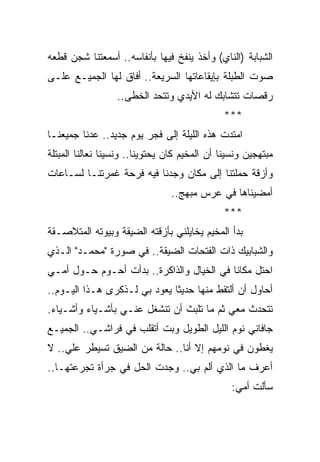 ‫ﺍﻟﺸﺒﺎﺒﺔ )ﺍﻟﻨﺎﻱ( ﻭﺃﺨﺫ ﻴﻨﻔﺦ ﻓﻴﻬﺎ ﺒﺄﻨﻔﺎﺴﻪ.. ﺃﺴﻤﻌﺘﻨﺎ ﺸﺠﻥ ﻗﻁﻌﻪ‬
‫ﺼﻭﺕ ﺍﻟﻁﺒﻠﺔ ﺒﺈﻴﻘﺎﻋﺎﺘﻬﺎ ﺍﻟﺴﺭﻴﻌﺔ.. ﺃﻓﺎﻕ ﻟﻬﺎ ﺍﻟﺠﻤﻴـﻊ ﻋﻠـﻰ‬
                  ‫ﺭﻗﺼﺎﺕ ﺘﺘﺸﺎﺒﻙ ﻟﻪ ﺍﻷﻴﺩﻱ ﻭﺘﺘﺤﺩ ﺍﻟﺨﻁﻰ..‬
                                               ‫***‬
‫ﺍﻤﺘﺩﺕ ﻫﺫﻩ ﺍﻟﻠﻴﻠﺔ ﺇﻟﻰ ﻓﺠﺭ ﻴﻭﻡ ﺠﺩﻴﺩ.. ﻋﺩﻨﺎ ﺠﻤﻴﻌﻨـﺎ‬
‫ﻤﺒﺘﻬﺠﻴﻥ ﻭﻨﺴﻴﻨﺎ ﺃﻥ ﺍﻟﻤﺨﻴﻡ ﻜﺎﻥ ﻴﺤﺘﻭﻴﻨﺎ.. ﻭﻨﺴﻴﻨﺎ ﻨﻌﺎﻟﻨﺎ ﺍﻟﻤﺒﺘﻠﺔ‬
‫ﻭﺃﺯﻗﺔ ﺤﻤﻠﺘﻨﺎ ﺇﻟﻰ ﻤﻜﺎﻥ ﻭﺠﺩﻨﺎ ﻓﻴﻪ ﻓﺭﺤﺔ ﻏﻤﺭﺘﻨـﺎ ﻟﺴـﺎﻋﺎﺕ‬
                                ‫ﺃﻤﻀﻴﻨﺎﻫﺎ ﻓﻲ ﻋﺭﺱ ﻤﺒﻬﺞ..‬
                                               ‫***‬
‫ﺒﺩﺃ ﺍﻟﻤﺨﻴﻡ ﻴﺨﺎﻴﻠﻨﻲ ﺒﺄﺯﻗﺘﻪ ﺍﻟﻀﻴﻘﺔ ﻭﺒﻴﻭﺘﻪ ﺍﻟﻤﺘﻼﺼـﻘﺔ‬
‫ﻭﺍﻟﺸﺒﺎﺒﻴﻙ ﺫﺍﺕ ﺍﻟﻔﺘﺤﺎﺕ ﺍﻟﻀﻴﻘﺔ.. ﻓﻲ ﺼﻭﺭﺓ "ﻤﺤﻤـﺩ" ﺍﻟـﺫﻱ‬
‫ﺍﺤﺘل ﻤﻜﺎ ﹰﺎ ﻓﻲ ﺍﻟﺨﻴﺎل ﻭﺍﻟﺫﺍﻜﺭﺓ.. ﺒﺩﺃﺕ ﺃﺤـﻭﻡ ﺤـﻭل ﺃﻤـﻲ‬
                                           ‫ﻨ‬
‫ﺃﺤﺎﻭل ﺃﻥ ﺃﻟﺘﻘﻁ ﻤﻨﻬﺎ ﺤﺩﻴ ﹰﺎ ﻴﻌﻭﺩ ﺒﻲ ﻟـﺫﻜﺭﻯ ﻫـﺫﺍ ﺍﻟﻴـﻭﻡ..‬
                              ‫ﺜ‬
‫ﺘﺘﺤﺩﺙ ﻤﻌﻲ ﺜﻡ ﻤﺎ ﺘﻠﺒﺙ ﺃﻥ ﺘﻨﺸﻐل ﻋﻨـﻲ ﺒﺄﺸـﻴﺎﺀ ﻭﺃﺸـﻴﺎﺀ.‬
‫ﺠﺎﻓﺎﻨﻲ ﻨﻭﻡ ﺍﻟﻠﻴل ﺍﻟﻁﻭﻴل ﻭﺒﺕ ﺃﺘﻘﻠﺏ ﻓﻲ ﻓﺭﺍﺸـﻲ.. ﺍﻟﺠﻤﻴـﻊ‬
‫ﻴﻐﻁﻭﻥ ﻓﻲ ﻨﻭﻤﻬﻡ ﺇﻻ ﺃﻨﺎ.. ﺤﺎﻟﺔ ﻤﻥ ﺍﻟﻀﻴﻕ ﺘﺴﻴﻁﺭ ﻋﻠﻲ.. ﻻ‬
    ‫‪‬‬
‫ﺃﻋﺭﻑ ﻤﺎ ﺍﻟﺫﻱ ﺃﻟﻡ ﺒﻲ.. ﻭﺠﺩﺕ ﺍﻟﺤل ﻓﻲ ﺠﺭﺃﺓ ﺘﺠﺭﻋﺘﻬـﺎ..‬
                                                 ‫ﺴﺄﻟﺕ ﺃﻤﻲ:‬
 