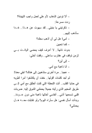‫- ﺃﻻ ﺘﻭﺩﻴﻥ ﺍﻟﺫﻫﺎﺏ ﻷﻡ ﻋﻠﻲ ﻟﻌﻤل ﻭﺍﺠﺏ ﺍﻟﺘﻬﻨﺌﺔ؟‬
                                   ‫ﺭﺩﺕ ﻤﺴﺭﻋﺔ:‬
‫- ﺫﻜﺭﺘﻴﻨﻲ ﻴﺎ ﺒﻨﻴﺘﻲ.. ﻟﻘﺩ ﺴﻬﻭﺕ ﻋﻥ ﻫـﺫﺍ.. ﻏـ ‪‬ﺍ‬
 ‫ﺩ‬
                                          ‫ﺴﺄﺫﻫﺏ ﺇﻟﻴﻬﻡ..‬
                   ‫- ﺃﻤﻲ! ﻫل ﻟﻲ ﺃﻥ ﺃﺫﻫﺏ ﻤﻌﻙ؟‬
                                    ‫- ﻜﻤﺎ ﺘﺤﺒﻴﻥ‬
‫ﺒﺩﻭﺕ ﺘﺎﺌﻬﺔ.. ﻻ ﺃﻋﺭﻑ ﻜﻴﻑ ﻴﻤﻀﻲ ﺍﻟﻭﻗـﺕ ﺒـﻲ‬
             ‫ﻟﺯﻤﻥ ﺘﻭﻗﻑ ﻓﻲ ﻋﻘﺎﺭﺏ ﺴﺎﻋﺘﻲ.. ﻭﻗﻔﺕ ﺃﺨﺘﻲ:‬
                                     ‫- ﺇﻟﻰ ﺃﻴﻥ؟‬
                             ‫- ﺃﻨﺎ ﺫﺍﻫﺒﺔ ﻤﻊ ﺃﻤﻲ.‬
‫- ﻋﺠ ‪‬ﺎ.. ﻤﺭﺓ ﺃﺨﺭﻯ ﺴﺘﺫﻫﺒﻴﻥ ﺇﻟﻰ ﻫﻨﺎﻙ؟ ﺍﺒﻘﻲ ﻤﻌﻨﺎ!‬
                                         ‫ﺒ‬
‫ﻟﻡ ﺃﺠﺩ ﻜﻠﻤﺎﺕ ﺃﻗﻭﻟﻬﺎ.. ﺨﻔﺕ ﺃﻥ ﻴﻜﺘﺸﻔﻭﺍ ﺃﻤ ‪‬ﺍ ﺃﻁﻭﻴﻪ‬
       ‫ﺭ‬
‫ﻓﻲ ﺤﻨﺎﻴﺎ ﺍﻟﻘﻠﺏ.. ﺃﺘﺕ ﺍﻟﻠﺤﻅﺔ ﺍﻟﺘﻲ ﻜﻨﺕ ﺃﻨﻁﻠﻕ ﻤﻊ ﺃﻤﻲ ﺇﻟـﻰ‬
‫ﻁﺭﻴﻕ ﺍﻟﻤﺨﻴﻡ ﺍﻟﺫﻱ ﺭﺃﻴﺘﻪ ﺠﻤﻴﻼ ﻴﺤﻤﻠﻨﻲ ﺍﻟﺸﻭﻕ ﺇﻟﻴﻪ. ﻀﺭﺒﺎﺕ‬
                         ‫ﹰ‬
‫ﻗﻠﺒﻲ ﺘﺴﻤﻌﻬﺎ ﺃﺫﻨﻲ.. ﺃﻨﻔﺎﺴﻲ ﺃﺨﺎﻟﻬﺎ ﺫﺍﻫﺒﺔ ﻤﻨﻲ ﺩﻭﻥ ﻋـﻭﺩﺓ..‬
‫ﻭﺒﺩﺃﺕ ﺃﺴﺄل ﻨﻔﺴﻲ: ﻫل ﺴﺄﺭﺍﻩ ﺍﻟﻴﻭﻡ؟ ﻭﻟﻭ ﺘﻘﺎﺒﻠﺕ ﻤﻌـﻪ ﻫـل‬
                                                   ‫ﻴﺤﺩﺜﻨﻲ؟‬
 