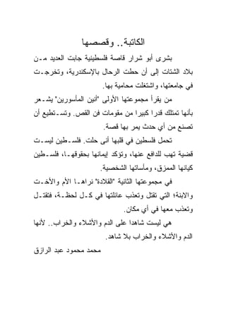 ‫ﺍﻟﻜﺎﺘﺒﺔ.. ﻭﻗﺼﺼﻬﺎ‬
‫ﺒﺸﺭﻯ ﺃﺒﻭ ﺸﺭﺍﺭ ﻗﺎﺼﺔ ﻓﻠﺴﻁﻴﻨﻴﺔ ﺠﺎﺒﺕ ﺍﻟﻌﺩﻴﺩ ﻤـﻥ‬
‫ﺒﻼﺩ ﺍﻟﺸﺘﺎﺕ ﺇﻟﻰ ﺃﻥ ﺤﻁﺕ ﺍﻟﺭﺤﺎل ﺒﺎﻹﺴﻜﻨﺩﺭﻴﺔ، ﻭﺘﺨﺭﺠـﺕ‬
                        ‫ﻓﻲ ﺠﺎﻤﻌﺘﻬﺎ، ﻭﺍﺸﺘﻐﻠﺕ ﻤﺤﺎﻤﻴﺔ ﺒﻬﺎ.‬
‫ﻤﻥ ﻴﻘﺭﺃ ﻤﺠﻤﻭﻋﺘﻬﺎ ﺍﻷﻭﻟﻰ "ﺃﻨﻴﻥ ﺍﻟﻤﺄﺴﻭﺭﻴﻥ" ﻴﺸـﻌﺭ‬
‫ﺒﺄﻨﻬﺎ ﺘﻤﺘﻠﻙ ﻗﺩ ‪‬ﺍ ﻜﺒﻴ ‪‬ﺍ ﻤﻥ ﻤﻘﻭﻤﺎﺕ ﻓﻥ ﺍﻟﻘﺹ. ﻭﺘﺴـﺘﻁﻴﻊ ﺃﻥ‬
                                ‫ﺭ ﺭ‬
                        ‫ﺘﺼﻨﻊ ﻤﻥ ﺃﻱ ﺤﺩﺙ ﻴﻤﺭ ﺒﻬﺎ ﻗﺼﺔ.‬
‫ﺘﺤﻤل ﻓﻠﺴﻁﻴﻥ ﻓﻲ ﻗﻠﺒﻬﺎ ﺃﻨﻰ ﺤﻠﺕ. ﻓﻠﺴـﻁﻴﻥ ﻟﻴﺴـﺕ‬
‫ﻗﻀﻴﺔ ﺘﻬﺏ ﻟﻠﺩﺍﻓﻊ ﻋﻨﻬﺎ، ﻭﺘﺅﻜﺩ ﺇﻴﻤﺎﻨﻬﺎ ﺒﺤﻘﻭﻗﻬـﺎ، ﻓﻠﺴـﻁﻴﻥ‬
                      ‫ﻜﻴﺎﻨﻬﺎ ﺍﻟﻤﻤﺯﻕ، ﻭﻤﺄﺴﺎﺘﻬﺎ ﺍﻟﺸﺨﺼﻴﺔ.‬
‫ﻓﻲ ﻤﺠﻤﻭﻋﺘﻬﺎ ﺍﻟﺜﺎﻨﻴﺔ "ﺍﻟﻘﻼﺩﺓ" ﻨﺭﺍﻫـﺎ ﺍﻷﻡ ﻭﺍﻷﺨـﺕ‬
‫ﻭﺍﻻﺒﻨﺔ؛ ﺍﻟﺘﻲ ﺘﻘﺘل ﻭﺘﻌﺫﺏ ﻋﺎﺌﻠﺘﻬﺎ ﻓﻲ ﻜـل ﻟﺤﻅـﺔ، ﻓﺘﻘﺘـل‬
                               ‫ﻭﺘﻌﺫﺏ ﻤﻌﻬﺎ ﻓﻲ ﺃﻱ ﻤﻜﺎﻥ.‬
‫ﻫﻲ ﻟﻴﺴﺕ ﺸﺎﻫ ‪‬ﺍ ﻋﻠﻰ ﺍﻟﺩﻡ ﻭﺍﻷﺸﻼﺀ ﻭﺍﻟﺨﺭﺍﺏ.. ﻷﻨﻬﺎ‬
                                ‫ﺩ‬
                        ‫ﺍﻟﺩﻡ ﻭﺍﻷﺸﻼﺀ ﻭﺍﻟﺨﺭﺍﺏ ﺒﻼ ﺸﺎﻫﺩ.‬
‫ﻤﺤﻤﺩ ﻤﺤﻤﻭﺩ ﻋﺒﺩ ﺍﻟﺭﺍﺯﻕ‬
 