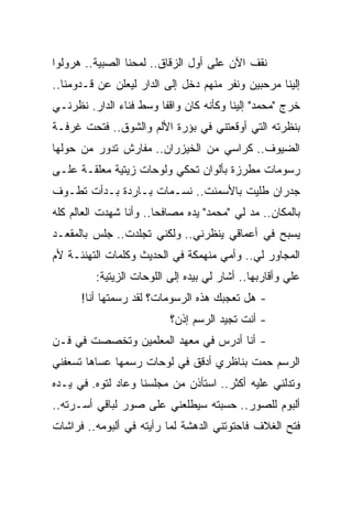 ‫ﻨﻘﻑ ﺍﻵﻥ ﻋﻠﻰ ﺃﻭل ﺍﻟﺯﻗﺎﻕ.. ﻟﻤﺤﻨﺎ ﺍﻟﺼﺒﻴﺔ.. ﻫﺭﻭﻟﻭﺍ‬
‫ﺇﻟﻴﻨﺎ ﻤﺭﺤﺒﻴﻥ ﻭﻨﻔﺭ ﻤﻨﻬﻡ ﺩﺨل ﺇﻟﻰ ﺍﻟﺩﺍﺭ ﻟﻴﻌﻠﻥ ﻋﻥ ﻗـﺩﻭﻤﻨﺎ..‬
‫ﺨﺭﺝ "ﻤﺤﻤﺩ" ﺇﻟﻴﻨﺎ ﻭﻜﺄﻨﻪ ﻜﺎﻥ ﻭﺍﻗ ﹰﺎ ﻭﺴﻁ ﻓﻨﺎﺀ ﺍﻟﺩﺍﺭ. ﻨﻅﺭﻨـﻲ‬
                        ‫ﻔ‬
‫ﺒﻨﻅﺭﺘﻪ ﺍﻟﺘﻲ ﺃﻭﻗﻌﺘﻨﻲ ﻓﻲ ﺒﺅﺭﺓ ﺍﻷﻟﻡ ﻭﺍﻟﺸﻭﻕ.. ﻓﺘﺤﺕ ﻏﺭﻓـﺔ‬
‫ﺍﻟﻀﻴﻭﻑ.. ﻜﺭﺍﺴﻲ ﻤﻥ ﺍﻟﺨﻴﺯﺭﺍﻥ.. ﻤﻔﺎﺭﺵ ﺘﺩﻭﺭ ﻤﻥ ﺤﻭﻟﻬﺎ‬
‫ﺭﺴﻭﻤﺎﺕ ﻤﻁﺭﺯﺓ ﺒﺄﻟﻭﺍﻥ ﺘﺤﻜﻲ ﻭﻟﻭﺤﺎﺕ ﺯﻴﺘﻴﺔ ﻤﻌﻠﻘـﺔ ﻋﻠـﻰ‬
‫ﺠﺩﺭﺍﻥ ﻁﻠﻴﺕ ﺒﺎﻷﺴﻤﻨﺕ.. ﻨﺴـﻤﺎﺕ ﺒـﺎﺭﺩﺓ ﺒـﺩﺃﺕ ﺘﻁـﻭﻑ‬
‫ﺒﺎﻟﻤﻜﺎﻥ.. ﻤﺩ ﻟﻲ "ﻤﺤﻤﺩ" ﻴﺩﻩ ﻤﺼﺎﻓ ‪‬ﺎ.. ﻭﺃﻨﺎ ﺸﻬﺩﺕ ﺍﻟﻌﺎﻟﻡ ﻜﻠﻪ‬
                        ‫ﺤ‬
‫ﻴﺴﺒﺢ ﻓﻲ ﺃﻋﻤﺎﻗﻲ ﻴﻨﻅﺭﻨﻲ.. ﻭﻟﻜﻨﻲ ﺘﺠﻠﺩﺕ.. ﺠﻠﺱ ﺒﺎﻟﻤﻘﻌـﺩ‬
‫ﺍﻟﻤﺠﺎﻭﺭ ﻟﻲ.. ﻭﺃﻤﻲ ﻤﻨﻬﻤﻜﺔ ﻓﻲ ﺍﻟﺤﺩﻴﺙ ﻭﻜﻠﻤﺎﺕ ﺍﻟﺘﻬﻨﺌـﺔ ﻷﻡ‬
          ‫ﻋﻠﻲ ﻭﺃﻗﺎﺭﺒﻬﺎ.. ﺃﺸﺎﺭ ﻟﻲ ﺒﻴﺩﻩ ﺇﻟﻰ ﺍﻟﻠﻭﺤﺎﺕ ﺍﻟﺯﻴﺘﻴﺔ:‬
      ‫- ﻫل ﺘﻌﺠﺒﻙ ﻫﺫﻩ ﺍﻟﺭﺴﻭﻤﺎﺕ؟ ﻟﻘﺩ ﺭﺴﻤﺘﻬﺎ ﺃﻨﺎ!‬
                           ‫- ﺃﻨﺕ ﺘﺠﻴﺩ ﺍﻟﺭﺴﻡ ﺇﺫﻥ؟‬
‫- ﺃﻨﺎ ﺃﺩﺭﺱ ﻓﻲ ﻤﻌﻬﺩ ﺍﻟﻤﻌﻠﻤﻴﻥ ﻭﺘﺨﺼﺼﺕ ﻓﻲ ﻓـﻥ‬
‫ﺍﻟﺭﺴﻡ ﺤﻤﺕ ﺒﻨﺎﻅﺭﻱ ﺃﺩﻗﻕ ﻓﻲ ﻟﻭﺤﺎﺕ ﺭﺴﻤﻬﺎ ﻋﺴﺎﻫﺎ ﺘﺴﻌﻔﻨﻲ‬
‫ﻭﺘﺩﻟﻨﻲ ﻋﻠﻴﻪ ﺃﻜﺜﺭ.. ﺍﺴﺘﺄﺫﻥ ﻤﻥ ﻤﺠﻠﺴﻨﺎ ﻭﻋﺎﺩ ﻟﺘﻭﻩ. ﻓﻲ ﻴـﺩﻩ‬
‫ﺃﻟﺒﻭﻡ ﻟﻠﺼﻭﺭ.. ﺤﺴﺒﺘﻪ ﺴﻴﻁﻠﻌﻨﻲ ﻋﻠﻰ ﺼﻭﺭ ﻟﺒﺎﻗﻲ ﺃﺴـﺭﺘﻪ..‬
‫ﻓﺘﺢ ﺍﻟﻐﻼﻑ ﻓﺎﺤﺘﻭﺘﻨﻲ ﺍﻟﺩﻫﺸﺔ ﻟﻤﺎ ﺭﺃﻴﺘﻪ ﻓﻲ ﺃﻟﺒﻭﻤﻪ.. ﻓﺭﺍﺸﺎﺕ‬
 