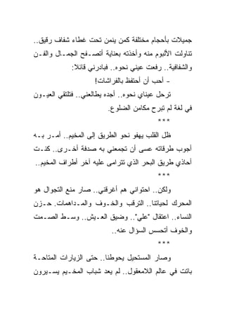 ‫ﺠﻤﻴﻼﺕ ﺒﺄﺤﺠﺎﻡ ﻤﺨﺘﻠﻔﺔ ﻜﻤﻥ ﻴﻨﻤﻥ ﺘﺤﺕ ﻏﻁﺎﺀ ﺸﻔﺎﻑ ﺭﻗﻴﻕ..‬
‫ﺘﻨﺎﻭﻟﺕ ﺍﻷﻟﺒﻭﻡ ﻤﻨﻪ ﻭﺃﺨﺫﺘﻪ ﺒﻌﻨﺎﻴﺔ ﺃﺘﺼـﻔﺢ ﺍﻟﺠﻤـﺎل ﻭﺍﻟﻔـﻥ‬
             ‫ﻭﺍﻟﺸﻔﺎﻓﻴﺔ.. ﺭﻓﻌﺕ ﻋﻴﻨﻲ ﻨﺤﻭﻩ.. ﻓﺒﺎﺩﺭﻨﻲ ﻗﺎﺌﻼ:‬
              ‫ﹰ‬
                     ‫- ﺃﺤﺏ ﺃﻥ ﺃﺤﺘﻔﻅ ﺒﺎﻟﻔﺭﺍﺸﺎﺕ!‬
‫ﺘﺭﺤل ﻋﻴﻨﺎﻱ ﻨﺤﻭﻩ.. ﺃﺠﺩﻩ ﻴﻁﺎﻟﻌﻨﻲ.. ﻓﺘﻠﺘﻘﻲ ﺍﻟﻌﻴـﻭﻥ‬
                         ‫ﻓﻲ ﻟﻐﺔ ﻟﻡ ﺘﺒﺭﺡ ﻤﻜﺎﻤﻥ ﺍﻟﻀﻠﻭﻉ.‬
                                           ‫***‬
‫ﻅل ﺍﻟﻘﻠﺏ ﻴﻬﻔﻭ ﻨﺤﻭ ﺍﻟﻁﺭﻴﻕ ﺇﻟﻰ ﺍﻟﻤﺨﻴﻡ.. ﺃﻤـﺭ ﺒـﻪ‬
‫ﺃﺠﻭﺏ ﻁﺭﻗﺎﺘﻪ ﻋﺴﻰ ﺃﻥ ﺘﺠﻤﻌﻨﻲ ﺒﻪ ﺼﺩﻓﺔ ﺃﺨـﺭﻯ.. ﻜﻨـﺕ‬
‫ﺃﺤﺎﺫﻱ ﻁﺭﻴﻕ ﺍﻟﺒﺤﺭ ﺍﻟﺫﻱ ﺘﺘﺭﺍﻤﻰ ﻋﻠﻴﻪ ﺁﺨﺭ ﺃﻁﺭﺍﻑ ﺍﻟﻤﺨﻴﻡ..‬
                                           ‫***‬
‫ﻭﻟﻜﻥ.. ﺍﺤﺘﻭﺍﻨﻲ ﻫﻡ ﺃﻏﺭﻗﻨﻲ.. ﺼﺎﺭ ﻤﻨﻊ ﺍﻟﺘﺠﻭﺍل ﻫﻭ‬
                            ‫‪‬‬
‫ﺍﻟﻤﺤﺭﻙ ﻟﺤﻴﺎﺘﻨﺎ.. ﺍﻟﺘﺭﻗﺏ ﻭﺍﻟﺨـﻭﻑ ﻭﺍﻟﻤـﺩﺍﻫﻤﺎﺕ. ﺤـﺯﻥ‬
‫ﺍﻟﻨﺴﺎﺀ.. ﺍﻋﺘﻘﺎل "ﻋﻠﻲ".. ﻭﻀﻴﻕ ﺍﻟﻌـﻴﺵ.. ﻭﺴـﻁ ﺍﻟﺼـﻤﺕ‬
                          ‫ﻭﺍﻟﺨﻭﻑ ﺃﺘﺤﺴﺱ ﺍﻟﺴﺅﺍل ﻋﻨﻪ..‬
                                           ‫***‬
‫ﻭﺼﺎﺭ ﺍﻟﻤﺴﺘﺤﻴل ﻴﺤﻭﻁﻨﺎ.. ﺤﺘﻰ ﺍﻟﺯﻴﺎﺭﺍﺕ ﺍﻟﻤﺘﺎﺤـﺔ‬
‫ﺒﺎﺘﺕ ﻓﻲ ﻋﺎﻟﻡ ﺍﻟﻼﻤﻌﻘﻭل.. ﻟﻡ ﻴﻌﺩ ﺸﺒﺎﺏ ﺍﻟﻤﺨـﻴﻡ ﻴﺴـﻴﺭﻭﻥ‬
 