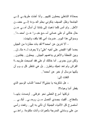 ‫ﺒﻤﺤﺎﺫﺍﺓ ﺍﻟﺸﺎﻁﺊ ﻴﺤﻤﻠﻭﻥ ﻜﺘﺒﻬﻡ.. ﻭﺃﻨﺎ ﺃﺨﺫﺕ ﻁﺭﻴﻘـﻲ ﺇﻟـﻰ‬
‫ﺍﻟﺠﺎﻤﻌﺔ ﻭﻅل ﺍﻟﺼﻴﻑ ﻴﺫﻜﺭﻨﻲ ﺒﺤﻠﻡ ﺍﻟﻌـﻭﺩﺓ ﺇﻟـﻰ ﺤﻀـﻥ‬
‫ﺍﻷﻫل.. ﻭﻟﻡ ﺃﻨﺱ ﻜﻠﻤﺎ ﺫﻫﺒﺕ ﺇﻟﻰ ﺒﻠﺩﺘﻨﺎ ﺃﻥ ﺃﺴﺄل ﺃﻤـﻲ ﻋـﻥ‬
‫ﺤﺎل ﺨﺎﻟﺘﻲ ﺃﻡ ﻋﻠﻲ ﻋﺴﺎﻨﻲ ﺃﺴـﻤﻊ ﺨﺒـ ‪‬ﺍ ﻋـﻥ "ﻤﺤﻤـﺩ"..‬
               ‫ﺭ‬
        ‫ﻭﺒﺴﺅﺍﻟﻲ ﻫﺫﺍ ﺍﻟﻴﻭﻡ.. ﻀﺭﺒﺕ ﺃﻤﻲ ﻜ ﹰﺎ ﺒﻜﻑ ﻭﺘﻨﻬﺩﺕ:‬
                     ‫ﻔ‬
‫- ﺃﻻ ﺘﺩﺭﻴﻥ ﻋﻥ "ﻤﺤﻤﺩ"؟ ﻟﻘﺩ ﺒﺎﺕ ﻤﻁﺎﺭ ‪‬ﺍ ﻤﻥ ﺍﻟﺠﻴﺵ‬
          ‫ﺩ‬
‫ﺒﻌﺩﻤﺎ ﺃﻟﻘﻭﺍ ﺍﻟﻘﺒﺽ ﻋﻠﻰ ﺃﺨﻴﻪ "ﻋﻠﻲ" ﻭﻻ ﻴﻌﺭﻑ ﻟـﻪ ﻤﻜـﺎﻥ..‬
‫ﻭﺒﻴﻥ ﺍﻟﻠﺤﻅﺔ ﻭﺍﻷﺨﺭﻯ ﻴﺩﺍﻫﻤﻬﻡ ﺍﻟﺠﻴﺵ.. ﻴﺒﺤﺜﻭﻥ.. ﻴﻔﺘﺸﻭﻥ..‬
‫ﻭﻟﻜﻥ ﺩﻭﻥ ﺠﺩﻭﻯ.. ﺃﻤﺎ ﺨﺎﻟﺘﻙ ﺃﻡ ﻋﻠﻲ ﻓﻘﺩ ﺃﺼﺒﺤﺕ ﻁﺭﻴﺤـﺔ‬
‫ﺍﻟﻔﺭﺍﺵ ﻭﻟﻡ ﺘﻌﺩ ﺘﺤﻴﻙ ﻭﺘﻁﺭﺯ.. ﺒل ﻫﻲ ﺘﻨﺘﻅﺭ ﻜل ﻴـﻭﻡ ﺃﻥ‬
                       ‫ﻴﺄﺘﻴﻬﺎ ﻤﺭﺴﺎل ﺃﻭ ﺨﺒﺭ ﻋﻥ "ﻤﺤﻤﺩ"..‬
                                     ‫ﺍﻟﺘﻔﺘﺕ ﺇﻟﻰ:‬
                                      ‫‪‬‬
‫- ﻫل ﺘﺫﻜﺭﻴﻨﻪ ﻴﺎ ﺒﻨﻴﺘﻲ؟! "ﻤﺤﻤﺩ" ﺍﻟﺸﺎﺏ ﺍﻟﻭﺴﻴﻡ ﺍﻟﺫﻱ‬
                                      ‫ﻴﻘﻁﺭ ﺃﺩ ‪‬ﺎ ﻭﺤﻴﺎ ‪‬؟!‬
                                        ‫ﺀ‬       ‫ﺒ‬
‫ﺘﺭﻜﺘﻬﺎ ﺃﺴﺭﻉ ﺍﻟﺨﻁﻰ ﻨﺤﻭ ﻏﺭﻓﺘﻲ.. ﺃﻭﺼﺩﺕ ﺒﺎﺒﻬـﺎ‬
‫ﺒﺎﻟﻤﻔﺘﺎﺡ.. ﺃﻟﻘﻴﺕ ﺒﺠﺴﺩﻱ ﺃﺘﻨﺼل ﻤـﻥ ﺭﻭﺤـﻲ.. ﺃﺒﻜـﻲ ..‬
‫ﺃﺴﺘﺼﺭﺥ ﻜل ﺍﻷﺸﻴﺎﺀ ﺍﻟﺠﻤﻴﻠﺔ ﺃﻥ ﺘﺄﺘﻲ ﺒﻪ ﺇﻟﻲ.. ﺭﻓﻌﺕ ﺭﺃﺴﻲ‬
            ‫‪‬‬
‫ﻤﻥ ﻋﻠﻰ ﻭﺴﺎﺩﺘﻲ ﺍﻟﻤﺩﺭﺠﺔ ﺒﺎﻟﻌﺒﺭﺍﺕ ﻭﺃﻨﺎﺕ ﻤﻜﺘﻭﻤﺔ. ﺭﺍﻋﻨـﻲ‬
 
