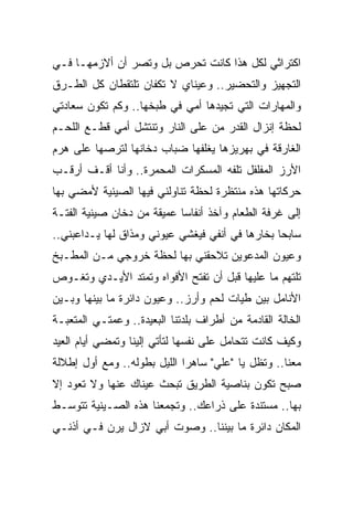 ‫ﺍﻜﺘﺭﺍﺜﻲ ﻟﻜل ﻫﺫﺍ ﻜﺎﻨﺕ ﺘﺤﺭﺹ ﺒل ﻭﺘﺼﺭ ﺃﻥ ﺃﻻﺯﻤﻬـﺎ ﻓـﻲ‬
‫ﺍﻟﺘﺠﻬﻴﺯ ﻭﺍﻟﺘﺤﻀﻴﺭ.. ﻭﻋﻴﻨﺎﻱ ﻻ ﺘﻜﻔﺎﻥ ﺘﻠﺘﻘﻁﺎﻥ ﻜل ﺍﻟﻁـﺭﻕ‬
‫ﻭﺍﻟﻤﻬﺎﺭﺍﺕ ﺍﻟﺘﻲ ﺘﺠﻴﺩﻫﺎ ﺃﻤﻲ ﻓﻲ ﻁﺒﺨﻬﺎ.. ﻭﻜﻡ ﺘﻜﻭﻥ ﺴﻌﺎﺩﺘﻲ‬
‫ﻟﺤﻅﺔ ﺇﻨﺯﺍل ﺍﻟﻘﺩﺭ ﻤﻥ ﻋﻠﻰ ﺍﻟﻨﺎﺭ ﻭﺘﻨﺘﺸل ﺃﻤﻲ ﻗﻁـﻊ ﺍﻟﻠﺤـﻡ‬
‫ﺍﻟﻐﺎﺭﻗﺔ ﻓﻲ ﺒﻬﺭﻴﺯﻫﺎ ﻴﻐﻠﻔﻬﺎ ﻀﺒﺎﺏ ﺩﺨﺎﻨﻬﺎ ﻟﺘﺭﺼﻬﺎ ﻋﻠﻰ ﻫﺭﻡ‬
‫ﺍﻷﺭﺯ ﺍﻟﻤﻔﻠﻔل ﺘﻠﻔﻪ ﺍﻟﻤﺴﻜﺭﺍﺕ ﺍﻟﻤﺤﻤﺭﺓ.. ﻭﺃﻨﺎ ﺃﻗـﻑ ﺃﺭﻗـﺏ‬
‫ﺤﺭﻜﺎﺘﻬﺎ ﻫﺫﻩ ﻤﻨﺘﻅﺭﺓ ﻟﺤﻅﺔ ﺘﻨﺎﻭﻟﻨﻲ ﻓﻴﻬﺎ ﺍﻟﺼﻴﻨﻴﺔ ﻷﻤﻀﻲ ﺒﻬﺎ‬
‫ﺇﻟﻰ ﻏﺭﻓﺔ ﺍﻟﻁﻌﺎﻡ ﻭﺁﺨﺫ ﺃﻨﻔﺎ ‪‬ﺎ ﻋﻤﻴﻘﺔ ﻤﻥ ﺩﺨﺎﻥ ﺼﻴﻨﻴﺔ ﺍﻟﻔﺘـﺔ‬
                            ‫ﺴ‬
‫ﺴﺎﺒ ‪‬ﺎ ﺒﺨﺎﺭﻫﺎ ﻓﻲ ﺃﻨﻔﻲ ﻓﻴﻐﺸﻲ ﻋﻴﻭﻨﻲ ﻭﻤﺫﺍﻕ ﻟﻬﺎ ﻴـﺩﺍﻋﺒﻨﻲ..‬
                                                 ‫ﺤ‬
‫ﻭﻋﻴﻭﻥ ﺍﻟﻤﺩﻋﻭﻴﻥ ﺘﻼﺤﻘﻨﻲ ﺒﻬﺎ ﻟﺤﻅﺔ ﺨﺭﻭﺠﻲ ﻤـﻥ ﺍﻟﻤﻁـﺒﺦ‬
‫ﺘﻠﺘﻬﻡ ﻤﺎ ﻋﻠﻴﻬﺎ ﻗﺒل ﺃﻥ ﺘﻔﺘﺢ ﺍﻷﻓﻭﺍﻩ ﻭﺘﻤﺘﺩ ﺍﻷﻴـﺩﻱ ﻭﺘﻐـﻭﺹ‬
‫ﺍﻷﻨﺎﻤل ﺒﻴﻥ ﻁﻴﺎﺕ ﻟﺤﻡ ﻭﺃﺭﺯ.. ﻭﻋﻴﻭﻥ ﺩﺍﺌﺭﺓ ﻤﺎ ﺒﻴﻨﻬﺎ ﻭﺒـﻴﻥ‬
‫ﺍﻟﺨﺎﻟﺔ ﺍﻟﻘﺎﺩﻤﺔ ﻤﻥ ﺃﻁﺭﺍﻑ ﺒﻠﺩﺘﻨﺎ ﺍﻟﺒﻌﻴﺩﺓ.. ﻭﻋﻤﺘـﻲ ﺍﻟﻤﺘﻌﺒـﺔ‬
‫ﻭﻜﻴﻑ ﻜﺎﻨﺕ ﺘﺘﺤﺎﻤل ﻋﻠﻰ ﻨﻔﺴﻬﺎ ﻟﺘﺄﺘﻲ ﺇﻟﻴﻨﺎ ﻭﺘﻤﻀﻲ ﺃﻴﺎﻡ ﺍﻟﻌﻴﺩ‬
‫ﻤﻌﻨﺎ.. ﻭﺘﻅل ﻴﺎ "ﻋﻠﻲ" ﺴﺎﻫ ‪‬ﺍ ﺍﻟﻠﻴل ﺒﻁﻭﻟﻪ.. ﻭﻤﻊ ﺃﻭل ﺇﻁﻼﻟﺔ‬
                             ‫ﺭ‬
‫ﺼﺒﺢ ﺘﻜﻭﻥ ﺒﻨﺎﺼﻴﺔ ﺍﻟﻁﺭﻴﻕ ﺘﺒﺤﺙ ﻋﻴﻨﺎﻙ ﻋﻨﻬﺎ ﻭﻻ ﺘﻌﻭﺩ ﺇﻻ‬
‫ﺒﻬﺎ.. ﻤﺴﺘﻨﺩﺓ ﻋﻠﻰ ﺫﺭﺍﻋﻙ.. ﻭﺘﺠﻤﻌﻨﺎ ﻫﺫﻩ ﺍﻟﺼـﻴﻨﻴﺔ ﺘﺘﻭﺴـﻁ‬
‫ﺍﻟﻤﻜﺎﻥ ﺩﺍﺌﺭﺓ ﻤﺎ ﺒﻴﻨﻨﺎ.. ﻭﺼﻭﺕ ﺃﺒﻲ ﻻﺯﺍل ﻴﺭﻥ ﻓـﻲ ﺃﺫﻨـﻲ‬
 