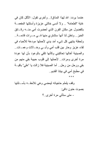 ‫ﻋﻨﺩﻤﺎ ﻴﺭﺩﺩ: ﺍﷲ ﻟﻬﺫﺍ ﺍﻟﻤﺫﺍﻕ!.. ﻭﺃﺨﺭﻯ ﺘﻘﻭل: ﺍﻷﻜل ﻜﺎﻥ ﻓﻲ‬
‫ﻏﺎﻴﺔ "ﺍﻟﻁﻌﺎﻤﺔ" .. ﻭﻻ ﺃﻨﺴﻰ ﺨﺎﻟﺘﻲ ﻋﺯﻴﺯﺓ ﻭﺃﺴﺌﻠﺘﻬﺎ ﺍﻟﻤﻔﻌﻤـﺔ‬
‫ﺒﺎﻟﻔﻀﻭل ﻋﻥ ﻤﻜﺎﻥ ﺍﻟﻔﺭﻥ ﺍﻟﺫﻱ ﺃﺤﻀﺭﺕ ﺃﻤﻲ ﻤﻨـﻪ ﺭﻗـﺎﺌﻕ‬
‫ﺍﻟﺨﺒﺯ.. ﻭﺘﻌﻠﻥ ﻟﻨﺎ ﺃﻨﻬﺎ ﺴﺘﺸﺘﺭﻱ ﻤﻨﻬﺎ ﻓـﻲ ﻤـﺭﺍﺕ ﻗﺎﺩﻤـﺔ..‬
‫ﻭﻟﺤﻅﺔ ﻴﻨﺘﻬﻲ ﻜل ﺸﻲﺀ ﺃﻤﺩ ﻴﺩﻱ ﻷﺤﻤﻠﻬﺎ ﻤﻭﺩﻋﺔ ﻟﻸﺤﺒﺎﺀ ﻓﻲ‬
‫ﻟﻘﺎﺀ ﻋﺯﻴﺯ ﻭﺤﺎﺭ ﺒﻴﻥ ﻗﻠﺏ ﺃﻤﻲ ﻭﺃﺒـﻲ ﻭﺨـﺎﻻﺕ ﻭﻋﻤـﺎﺕ..‬
‫ﻭﺍﻟﺼﻴﻨﻴﺔ ﺃﺨﺎﻟﻬﺎ ﺘﺤﺎﻜﻴﻨﻲ ﻭﻜﺄﻨﻬﺎ ﺘﻠﻘﻲ ﺒﺎﻟﻭﻋﻭﺩ ﺒﺄﻥ ﻟﻬﺎ ﻋﻭﺩﺓ‬
‫ﻤﺭﺓ ﺃﺨﺭﻯ ﻭﻤﺭﺍﺕ.. ﻷﺤﻤﻠﻬﺎ ﺇﻟﻰ ﻗﻠﻭﺏ ﺤﺒﻴﺒﺔ ﺒﻘﻲ ﻤﻨﻬﻡ ﻤﻥ‬
‫ﺒﻘﻲ ﻭﺭﺤل ﻤﻥ ﺭﺤل.. ﺃﻤﺎ ﺍﻟﺼﻴﻨﻴﺔ ﻓﻼ ﺯﺍﻟﺕ ﻴﺎ "ﻋﻠﻲ" ﺒﺎﻗﻴـﺔ‬
                           ‫ﻓﻲ ﻤﻁﺒﺦ ﺃﻤﻲ ﻓﻲ ﺒﻴﺘﻨﺎ ﺍﻟﻘﺩﻴﻡ..‬
                                           ‫***‬
‫ﻭﻗﻑ ﻴﻠﻤﻠﻡ ﺤﺎﺠﻴﺎﺘﻪ ﻟﻴﻤﻀﻲ ﻭﻫﻲ ﺘﻼﺤﻘـﻪ ﺒﺄﺴـﺌﻠﺘﻬﺎ‬
                                     ‫ﺒﺼﻭﺕ ﺤﻨﻭﻥ ﺩﺍﻓﺊ:‬
                      ‫- ﻤﺘﻰ ﺴﺘﺄﺘﻲ ﻤﺭﺓ ﺃﺨﺭﻯ..؟‬
 