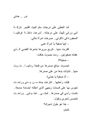 ‫ﻨﻭﺭ .. ﺠﺩﺘﻲ‬


‫ﺃﻤﺩ ﺍﻟﺨﻁﻰ ﻋﻠﻰ ﺩﺭﺠﺎﺕ ﺴﻠﻡ ﺍﻟﺒﻴﺕ ﺍﻟﻘﺩﻴﻡ.. ﺘﺎﺭﻜـﺔ‬
‫ﺃﻤﻲ ﻭﺭﺍﺌﻲ ﺘﻠﻬﺙ ﻋﻠﻰ ﺩﺭﺠﺎﺘﻪ.. ﺃﺴﺭﻋﺕ ﺩﺍﺨﻠـﺔ ﻏﺭﻓﺘﻬـﺎ‬
              ‫ﺍﻟﻤﺤﻔﻭﺭﺓ ﻓﻲ ﺫﺍﻜﺭﺘﻲ.. ﺼﺭﺨﺕ ﺍﻤﺭﺃﺓ ﺨﺎﻟﻲ:‬
                      ‫- ﺇﻨﻬﺎ ﺼﻔﻴﺔ ﻴﺎ ﺍﻤﺭﺃﺓ ﻋﻤﻲ‬
‫ﺍﻗﺘﺭﺒﺕ ﻤﻨﻬﺎ.. ﺘﺘﺭﺒﻊ ﺴﺭﻴﺭﻫﺎ ﺒﺸﻌﺭﻫﺎ ﺍﻟﻔﻀﻲ ﺍﻟـﺫﻱ‬
                  ‫ﻋﻘﺩﺘﻪ ﻀﻔﻴﺭﺘﻴﻥ.. ﺭﺩﺕ ﺒﺼﻭﺕ ﺨﺎﻓﺕ:‬
                                    ‫- ﺼﻔﻴﺔ؟!‬
‫ﺘﺤﺴﺴﺕ ﻤﻭﻗﻊ ﺼﺩﺭﻫﺎ ﻤﻥ ﻓﺘﺤﺔ ﺭﺩﺍﺌﻬـﺎ.. ﺩﻨـﻭﺕ‬
                    ‫ﻤﻨﻬﺎ.. ﺘﻨﺎﻭﻟﺕ ﻴﺩﻫﺎ ﻤﻥ ﻋﻠﻰ ﺼﺩﺭﻫﺎ:‬
                           ‫- ﺃﻨﺎ ﺼﻔﻴﺔ ﻴﺎ ﺠﺩﺘﻲ!‬
‫ﻗﺒﻠﺕ ﺭﺍﺤﺘﻴﻬﺎ.. ﺍﻨﺘﺯﻋﺕ ﻴﺩﻫﺎ ﻤـﻥ ﻴـﺩﻱ ﻭﺭﺍﺤـﺕ‬
‫ﺘﺠﻭﺱ ﺒﻬﺎ ﻋﻠﻰ ﻗﺴﻤﺎﺕ ﻭﺠﻬﻲ ﺍﻟﺫﻱ ﺍﻋﺘﻠﺘﻪ ﺍﺒﺘﺴﺎﻤﺔ ﻤﺩﻤﻌﺔ..‬
‫ﺩﻓﺴﺕ ﺭﺃﺴﻲ ﻓﻲ ﺼﺩﺭﻫﺎ.. ﻟﻤﺘﻨـﻲ.. ﺍﺤﺘـﻭﺘﻨﻲ.. ﻭﺭﺍﺤـﺕ‬
                                ‫ﺘﺘﺤﺴﺱ ﺸﻌﺭﻱ ﻭﺘﻘﻭل:‬
                        ‫- ﻫﺫﺍ ﻫﻭ ﻁﻭل ﺸﻌﺭﻙ؟‬
                                        ‫ﺘﺘﻤﺘﻡ:‬
 