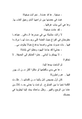 ‫- ﺼﻔﻴﺔ.. ﻫﺎ ﻗﺩ ﻋﺩﺕ!.. ﻨﻌﻡ ﺃﻨﺕ ﺼﻔﻴﺔ!‬
                ‫ِ‬
‫ﻏﺒﺕ ﻓﻲ ﺤﻀﻨﻬﺎ ﺒﻴﻥ ﺫﺭﺍﻋﻴﻬﺎ ﺃﺸﺘﻡ ﺭﺤﻴﻕ ﺃﻨﻔﺎﺴـﻬﺎ.‬
                               ‫ﻭﻫﺎ ﻫﻲ ﺃﻤﻲ ﺒﺒﺎﺏ ﻏﺭﻓﺘﻬﺎ..‬
                               ‫- ﻟﻘﺩ ﻋﺎﺩﺕ ﺼﻔﻴﺔ!‬
‫ﻻ ﺯﺍﻟﺕ ﻤﺘﺸﺒﺜﺔ ﺒﻲ ﻓﻲ ﺼﺩﺭﻫﺎ ﺍﻟـﺩﺍﻓﺊ.. ﻋﻴﻨﺎﻫـﺎ‬
‫ﻤﻔﺘﻭﺤﺘﺎﻥ ﻓﻲ ﺍﻟﻔﺭﺍﻍ ﺤﻴﺙ ﺍﻟﻌﺘﻤﺔ ﺍﻟﺘﻲ ﻭﺠـﺩﺕ ﻟﻬـﺎ ﻤﺭﻗـ ‪‬ﺍ‬
 ‫ﺩ‬
  ‫ﻓﻴﻬﺎ.. ﺒﺎﺕ ﺼﻭﺕ ﺠﺩﺘﻲ ﻭﺍﻀ ‪‬ﺎ ﻴﺩﻏﺩﻍ ﺨﻴﺎﻻ ﻴﻁﻭﻑ ﺒﻲ..‬
            ‫ﹰ‬           ‫ﺤ‬
        ‫- ﺠﺩﺘﻲ! ﻟﻘﺩ ﺠﺎﺀﻨﺎ ﺍﻟﻴﻬﻭﺩ ﻭﺤﻁﻭﺍ ﻓﻲ ﺒﻠﺩﺘﻨﺎ!‬
‫- ﻻ ﻴﻬﻤﻜﻡ ﻴﺎ ﺃﺒﻨﺎﺌﻲ.. ﺨﺫﻭﺍ ﺃﻟﻌﺎﺒﻜﻡ ﺇﻟﻰ ﺍﻟﺤﺩﻴﻘﺔ.. ﻻ‬
                                                     ‫ﺘﺨﺎﻓﻭﺍ!‬
                             ‫ﺜﻡ ﺃﺸﺎﺤﺕ ﺒﻴﺩﻫﺎ ﺇﻟﻴﻨﺎ:‬
‫- ﻫﺎ ﻫﻲ ﻴﺩﻱ ﺴﺄﻗﻁﻌﻬﺎ ﻟﻭ ﻤﻜﺜﻭﺍ ﺃﻜﺜﺭ ﻤـﻥ ﺸـﻬﻭﺭ‬
                                      ‫ﻓﻴﻬﺎ.. ﻫﻡ ﺭﺍﺤﻠﻭﻥ!!‬
‫ﻜﺎﻥ ﺃﻭل ﺒﺼﻴﺹ ﺃﻤل ﻴﺄﺘﻴﻨﺎ ﻤـﻥ ﻜﻠﻤﺎﺘﻬـﺎ.. ﻅﻠـﺕ‬
‫ﺍﻟﻜﻠﻤﺔ ﺘﺤﻴﺎ ﻤﺎ ﺒﻴﻥ ﺍﻟﻀﻠﻭﻉ.. ﻟﻡ ﺘﻤﺕ ﻴﺎ ﺠﺩﺘﻲ ﺒﻌـﺩ ﺜﻼﺜـﻴﻥ‬
‫ﻋﺎ ‪‬ﺎ ﻤﻥ ﺍﻟﻭﺠﻊ ﻭﺍﻟﻘﻬﺭ.. ﻭﻅل ﺴﺎﻋﺩﻙ ﻴﻤﺘﺩ ﺇﻟﻴﻨﺎ ﻟﻴﻁﻭﻴﻨﺎ ﻓﻲ‬
                                                   ‫ﻤ‬
                                                     ‫ﺤﻀﻨﻙ‬
 