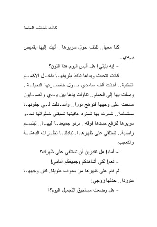 ‫ﻜﺎﻨﺕ ﺘﺨﺎﻑ ﺍﻟﻌﺘﻤﺔ‬


‫ﻜﻨﺎ ﻤﻌﻬﺎ.. ﻨﻠﺘﻑ ﺤﻭل ﺴﺭﻴﺭﻫﺎ.. ﺃﺘﻴﺕ ﺇﻟﻴﻬﺎ ﺒﻘﻤﻴﺹ‬
                                                    ‫ﻭﺭﺩﻱ..‬
            ‫- ﺇﻴﻪ ﺒﻨﻴﺘﻲ! ﻫل ﺃﻟﺒﺱ ﺍﻟﻴﻭﻡ ﻫﺫﺍ ﺍﻟﻠﻭﻥ؟‬
‫ﻜﺎﻨﺕ ﺘﺘﺤﺩﺙ ﻭﻴﺩﺍﻫﺎ ﺘﺄﺨﺫ ﻁﺭﻴﻘﻬـﺎ ﺩﺍﺨـل ﺍﻷﻜﻤـﺎﻡ‬
‫ﺍﻟﻘﻁﻨﻴﺔ.. ﺃﺨﺫﺕ ﺃﻟﻑ ﺴﺎﻋﺩﻱ ﺤـﻭل ﺨﺎﺼـﺭﺘﻬﺎ ﺍﻟﻨﺤﻴﻠـﺔ..‬
‫ﻭﺼﻠﺕ ﺒﻬﺎ ﺇﻟﻰ ﺍﻟﺤﻤﺎﻡ.. ﺘﻨﺎﻭﻟﺕ ﻴﺩﻫﺎ ﺒﻴﻥ ﻴـﺩﻱ ﻭﺍﻟﺼـﺎﺒﻭﻥ‬
‫ﻤﺴﺤﺕ ﻋﻠﻰ ﻭﺠﻬﻬﺎ ﻓﺘﻭﻫﺞ ﻨﻭﺭﺍ.. ﻭﺃﺴـﺩﻟﺕ ﻟـﻲ ﺠﻔﻭﻨﻬـﺎ‬
                       ‫‪‬‬
‫ﻤﺴﺘﺴﻠﻤﺔ.. ﺸﻌﺭﺕ ﺒﻬﺎ ﺘﺴﺘﺭﺩ ﻋﺎﻓﻴﺘﻬﺎ ﺘﺴﺒﻘﻨﻲ ﺨﻁﻭﺍﺘﻬﺎ ﻨﺤـﻭ‬
‫ﺴﺭﻴﺭﻫﺎ ﻟﺘﺭﻓﻊ ﺠﺴﺩﻫﺎ ﻓﻭﻗﻪ.. ﻨﺭﻨﻭ ﺠﻤﻴﻌﻨـﺎ ﺇﻟﻴﻬـﺎ.. ﺘﺒﺘﺴـﻡ‬
‫ﺭﺍﻀﻴﺔ.. ﺘﺴﺘﻠﻘﻲ ﻋﻠﻰ ﻅﻬﺭﻫـﺎ. ﺘﺒﺎﺩﻟﻨـﺎ ﻨﻅـﺭﺍﺕ ﺍﻟﺩﻫﺸـﺔ‬
                                               ‫ﻭﺍﻟﺘﻌﺠﺏ:‬
        ‫- ﺃﻤﺎﻩ! ﻫل ﺘﻘﺩﺭﻴﻥ ﺃﻥ ﺘﺴﺘﻠﻘﻲ ﻋﻠﻰ ﻅﻬﺭﻙ؟‬
             ‫- ﻨﻌﻡ! ﻟﻜﻲ ﺃﺸﺎﻫﺩﻜﻡ ﻭﺠﻤﻴﻌﻜﻡ ﺃﻤﺎﻤﻲ!‬
‫ﻟﻡ ﺘﻨﻡ ﻋﻠﻰ ﻅﻬﺭﻫﺎ ﻤﻥ ﺴﻨﻭﺍﺕ ﻁﻭﻴﻠﺔ. ﻜﺎﻥ ﻭﺠﻬﻬـﺎ‬
                                  ‫ﻤﺘﻭﺭ ‪‬ﺍ.. ﺤﺩﺜﻬﺎ ﺯﻭﺠﻲ:‬
                                                 ‫ﺩ‬
            ‫- ﻫل ﻭﻀﻌﺕ ﻤﺴﺎﺤﻴﻕ ﺍﻟﺘﺠﻤﻴل ﺍﻟﻴﻭﻡ؟!‬
 