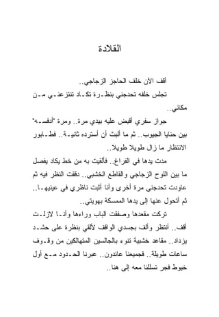 ‫ﺍﻟﻘﻼﺩﺓ‬

                ‫ﺃﻗﻑ ﺍﻵﻥ ﺨﻠﻑ ﺍﻟﺤﺎﺠﺯ ﺍﻟﺯﺠﺎﺠﻲ..‬
‫ﺘﺠﻠﺱ ﺨﻠﻔﻪ ﺘﺤﺩﺠﻨﻲ ﺒﻨﻅـﺭﺓ ﺘﻜـﺎﺩ ﺘﻨﺘﺯﻋﻨـﻲ ﻤـﻥ‬
                                                 ‫ﻤﻜﺎﻨﻲ..‬
‫ﺠﻭﺍﺯ ﺴﻔﺭﻱ ﺃﻗﺒﺽ ﻋﻠﻴﻪ ﺒﻴﺩﻱ ﻤﺭﺓ.. ﻭﻤﺭﺓ "ﺃﺩﻓﺴـﻪ"‬
‫ﺒﻴﻥ ﺤﻨﺎﻴﺎ ﺍﻟﺠﻴﻭﺏ.. ﺜﻡ ﻤﺎ ﺃﻟﺒﺙ ﺃﻥ ﺃﺴﺘﺭﺩﻩ ﺜﺎﻨﻴـﺔ.. ﻓﻁـﺎﺒﻭﺭ‬
                          ‫ﺍﻻﻨﺘﻅﺎﺭ ﻤﺎ ﺯﺍل ﻁﻭﻴﻼ ﻁﻭﻴﻼ..‬
                            ‫ﹰ‬    ‫ﹰ‬
‫ﻤﺩﺕ ﻴﺩﻫﺎ ﻓﻲ ﺍﻟﻔﺭﺍﻍ.. ﻓﺄﻟﻘﻴﺕ ﺒﻪ ﻤﻥ ﺨﻁ ﻴﻜﺎﺩ ﻴﻔﺼل‬
‫ﻤﺎ ﺒﻴﻥ ﺍﻟﻠﻭﺡ ﺍﻟﺯﺠﺎﺠﻲ ﻭﺍﻟﻘﺎﻁﻊ ﺍﻟﺨﺸﺒﻲ.. ﺩﻗﻘﺕ ﺍﻟﻨﻅﺭ ﻓﻴﻪ ﺜﻡ‬
‫ﻋﺎﻭﺩﺕ ﺘﺤﺩﺠﻨﻲ ﻤﺭﺓ ﺃﺨﺭﻯ ﻭﺃﻨﺎ ﺃﺜﺒﺕ ﻨﺎﻅﺭﻱ ﻓﻲ ﻋﻴﻨﻴﻬـﺎ..‬
                 ‫ﺜﻡ ﺃﺘﺤﻭل ﻋﻨﻬﺎ ﺇﻟﻰ ﻴﺩﻫﺎ ﺍﻟﻤﻤﺴﻜﺔ ﺒﻬﻭﻴﺘﻲ..‬
‫ﺘﺭﻜﺕ ﻤﻘﻌﺩﻫﺎ ﻭﺼﻔﻘﺕ ﺍﻟﺒﺎﺏ ﻭﺭﺍﺀﻫﺎ ﻭﺃﻨـﺎ ﻻﺯﻟـﺕ‬
‫ﺃﻗﻑ.. ﺃﻨﺘﻅﺭ ﻭﺃﻟﻑ ﺒﺠﺴﺩﻱ ﺍﻟﻭﺍﻗﻑ ﻷﻟﻘﻲ ﺒﻨﻅﺭﺓ ﻋﻠﻰ ﺤﺸـﺩ‬
‫ﻴﺯﺩﺍﺩ.. ﻤﻘﺎﻋﺩ ﺨﺸﺒﻴﺔ ﺘﻨﻭﺀ ﺒﺎﻟﺠﺎﻟﺴﻴﻥ ﺍﻟﻤﺘﻬﺎﻟﻜﻴﻥ ﻤﻥ ﻭﻗـﻭﻑ‬
‫ﺴﺎﻋﺎﺕ ﻁﻭﻴﻠﺔ.. ﻓﺠﻤﻴﻌﻨﺎ ﻋﺎﺌﺩﻭﻥ.. ﻋﺒﺭﻨﺎ ﺍﻟﺤـﺩﻭﺩ ﻤـﻊ ﺃﻭل‬
                          ‫ﺨﻴﻭﻁ ﻓﺠﺭ ﺘﺴﻠﻠﻨﺎ ﻤﻌﻪ ﺇﻟﻰ ﻫﻨﺎ..‬
 