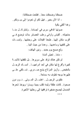 ‫ﻀﺤﻜﻨﺎ ﻭﻀﺤﻜﺕ ﻤﻌﻨﺎ.. ﻗﻁﻌﺕ ﻀﺤﻜﺎﺘﻨﺎ:‬
‫- ﺃﻨﺎ ﺍﻵﻥ ﺒﺨﻴﺭ.. ﻓﻬل ﻟﻜﻡ ﺃﻥ ﺘﻌﻭﺩﻭﺍ ﺇﻟﻰ ﺒﻴـﻭﺘﻜﻡ..‬
                                         ‫ﻭﻏ ‪‬ﺍ ﺃﻟﺘﻘﻲ ﺒﻜﻡ!‬
                                                     ‫ﺩ‬
‫ﺼﻭﺘﻬﺎ ﺍﻟﺩﺍﻓﺊ ﺴﺭﻯ ﻓﻲ ﺃﺠﺴﺎﺩﻨﺎ.. ﻭﻟﻤﻠﻡ ﻜـل ﻤﻨـﺎ‬
‫ﺤﺎﺠﻴﺎﺘﻪ.. ﺃﻜﻴﺎﺱ ﻭﺃﻭﺍﻨﻲ ﻭﻋﻠﺏ ﺍﻟﻌﺼﺎﺌﺭ ﺒﺩﺃﺕ ﺘﻭﻀﻊ ﻓـﻲ‬
‫ﺃﻗﺭﺏ ﻤﻜﺎﻥ ﺇﻟﻴﻬﺎ.. ﻁﺒﻌﻨﺎ ﺍﻟﻘﺒﻼﺕ ﻋﻠﻰ ﻭﺠﻨﺘﻴﻬﺎ.. ﻭﻟﻤﺴـﺎﺕ‬
             ‫ﻋﻠﻰ ﻜﺘﻔﻴﻬﺎ ﻭﺴﺎﻋﺩﻴﻬﺎ.. ﻭﻋﺩﻨﺎ ﻤﻥ ﺤﻴﺙ ﺃﺘﻴﻨﺎ..‬
               ‫ﻭﻟﺞ ﺼﺒﺢ ﻴﻭﻡ ﺠﺩﻴﺩ.. ﺭﻨﻴﻥ ﺍﻟﻬﺎﺘﻑ:‬
                             ‫- ﻤﺎﻤﺎ.. ﺘﻌﻴﺵ ﺃﻨﺕ!‬
                              ‫ِ‬
‫ﻟﻡ ﺘﻜﻥ ﻫﻨﺎﻙ ﺘﺭﻗﺩ ﻋﻠﻰ ﺴﺭﻴﺭﻫﺎ.. ﺒل ﺘﻠﻘﻔﺘﻬﺎ ﺜﻼﺠـﺔ‬
‫ﻜﺒﻴﺭﺓ ﻭُﻓﺭﻍ ﻟﻬﺎ ﻤﻜﺎﻥ ﻓﻲ ﺃﺤﺩ ﺃﺩﺭﺍﺠﻬـﺎ.. ﺃﻤﺴـﻙ ﺍﻟﺭﺠـل‬
                                           ‫ﺃ‬
‫ﺒﺎﻟﻤﻘﺒﺽ.. ﻭﺃﺯﻴﺯ ﺍﻟﻤﺯﻻﺝ ﻴﺫﺒﺢ ﺼـﺩﺭﻱ.. ﺘﺴـﺘﻠﻘﻲ ﻋﻠـﻰ‬
                         ‫ﻅﻬﺭﻫﺎ ﺒﻭﺠﻪ ﺘﻁﻭﻑ ﺒﻪ ﺴﻤﺎﺤﺔ..‬
‫ﻁﻘﻭﺱ ﺍﻟﺭﺤﻴـل.. ﺍﻏﺘﺴـﺎل ﺍﻟﻤـﻭﺘﻰ.. ﻨـﻭﻡ ﺩﻭﻥ‬
‫ﺼﺤﻭﺓ.. ﻜﺎﻨﺕ ﻁﻔﻠﺔ ﻭﻟﻴﺩﺓ ﺘﻘﻠﺏ ﻴﻤﻴ ﹰﺎ ﻭﻴﺴﺎ ‪‬ﺍ ﻭﻴﺅﺨﺫ ﺸﻌﺭﻫﺎ‬
             ‫ﺭ‬       ‫ﻨ‬
        ‫ﺍﻟﻤﻨﺴﺩل ﻟﻴﺼﺒﺢ ﻀﻔﻴﺭﺓ ﺘﺭﺍﻓﻘﻬﺎ ﺇﻟﻰ ﺭﺤﻠﺘﻬﺎ ﺍﻷﺨﻴﺭﺓ.‬
                                           ‫***‬
 