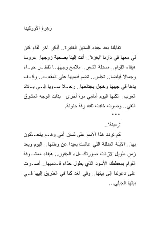 ‫ﺯﻫﺭﺓ ﺍﻷﻭﺭﻜﻴﺩﺍ‬


‫ﺘﻘﺎﺒﻠﻨﺎ ﺒﻌﺩ ﺠﻔﺎﺀ ﺍﻟﺴﻨﻴﻥ ﺍﻟﻐﺎﺒﺭﺓ.. ﺃﺫﻜﺭ ﺁﺨﺭ ﻟﻘﺎﺀ ﻜﺎﻥ‬
‫ﻟﻲ ﻤﻌﻬﺎ ﻓﻲ ﺩﺍﺭﻨﺎ "ﺒﻐﺯﺓ".. ﺃﺘﺕ ﺇﻟﻴﻨﺎ ﺒﺼﺤﺒﺔ ﺯﻭﺠﻬﺎ. ﻋﺭﻭﺴﺎ‬
 ‫‪‬‬
‫ﻫﻴﻔﺎﺀ ﺍﻟﻘﻭﺍﻡ.. ﻤﺴﺩﻟﺔ ﺍﻟﺸﻌﺭ.. ﻤﻼﻤﺢ ﻭﺠﻬﻬـﺎ ﺘﻘﻁـﺭ ﺤﻴـﺎﺀ‬
‫‪‬‬
‫ﻭﺠﻤﺎﻻ ﻓﻴﺎﻀﺎ.. ﺘﺠﻠﺱ.. ﺘﻀﻡ ﻗﺩﻤﻴﻬﺎ ﻋﻠﻰ ﺍﻟﻤﻘﻌـﺩ.. ﻭﻜـﻑ‬
                                        ‫‪‬‬    ‫ﹰ‬
‫ﻴﺩﻫﺎ ﻓﻲ ﺠﻴﺒﻬﺎ ﻭﺨﺠل ﻴﺠﺘﺎﺤﻬﺎ.. ﺭﺤـﻼ ﺴـﻭﻴﺎ ﺇﻟـﻰ ﺒـﻼﺩ‬
           ‫‪‬‬
‫ﺍﻟﻐﺭﺏ.. ﻟﻜﻨﻬﺎ ﺍﻟﻴﻭﻡ ﺃﻤﺎﻤﻲ ﻤﺭﺓ ﺃﺨﺭﻯ.. ﺒﺫﺍﺕ ﺍﻟﻭﺠﻪ ﺍﻟﻤﺸﺭﻕ‬
                     ‫ﺍﻟﻨﻘﻲ.. ﻭﺼﻭﺕ ﺨﺎﻓﺕ ﺘﻠﻔﻪ ﺭﻗﺔ ﺤﻨﻭﻨﺔ.‬
                                              ‫***‬
                                          ‫"ﺭﺩﻴﻨﺔ"..‬
‫ﻜﻡ ﺘﺭﺩﺩ ﻫﺫﺍ ﺍﻻﺴﻡ ﻋﻠﻰ ﻟﺴﺎﻥ ﺃﻤﻲ ﻭﻫـﻡ ﻴﺘﺤـﺎﻜﻭﻥ‬
‫ﺒﻬﺎ.. ﺍﻻﺒﻨﺔ ﺍﻟﻤﺩﻟﻠﺔ ﺍﻟﺘﻲ ﻋﺎﺸﺕ ﺒﻌﻴﺩﺍ ﻋﻥ ﻭﻁﻨﻬﺎ.. ﺍﻟﻴﻭﻡ ﻭﺒﻌﺩ‬
                       ‫‪‬‬
‫ﺯﻤﻥ ﻁﻭﻴل ﻻﺯﺍﻟﺕ ﺼﻭﺭﺘﻙ ﻤلﺀ ﺍﻟﺠﻔﻭﻥ.. ﻫﻴﻔﺎﺀ ﻤﻤﺸـﻭﻗﺔ‬
‫ﺍﻟﻘﻭﺍﻡ ﺒﻤﻌﻁﻔﻙ ﺍﻷﺴﻭﺩ ﺍﻟﺫﻱ ﻴﻁﻭل ﺤﺫﺍﺀ ﻗـﺩﻤﻴﻬﺎ.. ﺃﺼـﺭﺕ‬
‫ﻋﻠﻰ ﺩﻋﻭﺘﻨﺎ ﺇﻟﻰ ﺒﻴﺘﻬﺎ.. ﻭﻓﻲ ﺍﻟﻐﺩ ﻜﻨﺎ ﻓﻲ ﺍﻟﻁﺭﻴﻕ ﺇﻟﻴﻬﺎ ﻓـﻲ‬
                                            ‫ﺒﻴﺘﻬﺎ ﺍﻟﺠﺒﻠﻲ...‬
 