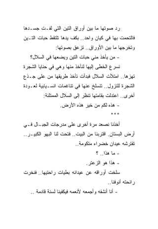 ‫ﺭﺩ ﺼﻭﺘﻬﺎ ﻤﺎ ﺒﻴﻥ ﺃﻭﺭﺍﻕ ﺍﻟﺘﻴﻥ ﺍﻟﺘﻲ ﻟﻔـﺕ ﺠﺴـﺩﻫﺎ‬
‫ﻓﺎﻟﺘﺤﻤﺕ ﺒﻬﺎ ﻓﻲ ﻜﻴﺎﻥ ﻭﺍﺤﺩ.. ﺒﻜﻑ ﻴﺩﻫﺎ ﺘﻠﺘﻘﻁ ﺤﺒﺎﺕ ﺍﻟﺘـﻴﻥ‬
                ‫ﻭﺘﺨﺭﺠﻬﺎ ﻤﺎ ﺒﻴﻥ ﺍﻷﻭﺭﺍﻕ.. ﺘﺯﻋﻕ ﺒﺼﻭﺘﻬﺎ:‬
   ‫- ﻤﻥ ﻴﺄﺨﺫ ﻤﻨﻲ ﺤﺒﺎﺕ ﺍﻟﺘﻴﻥ ﻭﻴﻀﻌﻬﺎ ﻓﻲ ﺍﻟﺴﻼل؟‬
‫ﻨﺴﺭﻉ ﺍﻟﺨﻁﻰ ﺇﻟﻴﻬﺎ ﻟﻨﺄﺨﺫ ﻤﻨﻬﺎ ﻭﻫﻲ ﻓﻲ ﺤﻨﺎﻴﺎ ﺍﻟﺸﺠﺭﺓ‬
‫ﺘﻬﺯﻫﺎ.. ﺍﻤﺘﻸﺕ ﺍﻟﺴﻼل ﻓﺒﺩﺃﺕ ﺘﺄﺨﺫ ﻁﺭﻴﻘﻬﺎ ﻤﻥ ﻋﻠﻰ ﺠـﺫﻉ‬
‫ﺍﻟﺸﺠﺭﺓ ﻟﻠﻨﺯﻭل.. ﺘﻨﺴﻠﺦ ﻋﻨﻬﺎ ﻓﻲ ﺘﻨﺎﻏﻤﺎﺕ ﺍﻨﺴـﻴﺎﺒﻴﺔ ﻟﻌـﻭﺩﺓ‬
         ‫ﺃﺨﺭﻯ.. ﺍﻋﺘﺩﻟﺕ ﺒﻘﺎﻤﺘﻬﺎ ﺘﻨﻅﺭ ﺇﻟﻰ ﺍﻟﺴﻼل ﺍﻟﻤﻤﺘﻠﺌﺔ:‬
                  ‫- ﻫﺫﻩ ﻟﻜﻡ ﻤﻥ ﺨﻴﺭ ﻫﺫﻩ ﺍﻷﺭﺽ.‬
                                             ‫***‬
‫ﺃﺨﺫﻨﺎ ﻨﺼﻌﺩ ﻤﺭﺓ ﺃﺨﺭﻯ ﻋﻠﻰ ﻤﺩﺭﺠﺎﺕ ﺍﻟﺠﺒـﺎل ﻓـﻲ‬
‫ﺃﺭﺽ ﺍﻟﺒﺴﺘﺎﻥ. ﺍﻗﺘﺭﺒﻨﺎ ﻤﻥ ﺍﻟﺒﻴﺕ.. ﻓﺘﺤﺕ ﻟﻨﺎ ﺍﻟﺒﻬﻭ ﺍﻟﻜﺒﻴـﺭ..‬
                          ‫ﺘﻔﺘﺭﺸﻪ ﻋﻴﺩﺍﻥ ﺨﻀﺭﺍﺀ ﻤﺘﻜﻭﻤﺔ..‬
                                     ‫- ﻤﺎ ﻫﺫﺍ.. ؟‬
                                ‫- ﻫﺫﺍ ﻫﻭ ﺍﻟﺯﻋﺘﺭ.‬
‫ﺴﻠﺨﺕ ﺃﻭﺭﺍﻗﻪ ﻋﻥ ﻋﻴﺩﺍﻨﻪ ﺒﻁﻴﺎﺕ ﺭﺍﺤﺘﻴﻬﺎ.. ﻓﻨﺨﺭﺕ‬
                                           ‫ﺭﺍﺌﺤﺘﻪ ﺃﻨﻭﻓﻨﺎ..‬
   ‫- ﺃﻨﺎ ﺃﻨﺸﻔﻪ ﻭﺃﺠﻤﻌﻪ ﻷﻨﻌﻤﻪ ﻓﻴﻜﻔﻴﻨﺎ ﻟﺴﻨﺔ ﻗﺎﺩﻤﺔ ..‬
 