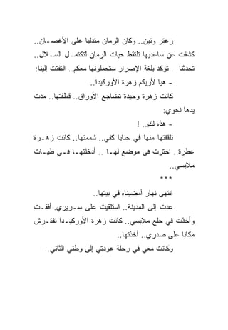 ‫ﺯﻋﺘﺭ ﻭﺘﻴﻥ.. ﻭﻜﺎﻥ ﺍﻟﺭﻤﺎﻥ ﻤﺘﺩﻟ ‪‬ﺎ ﻋﻠﻰ ﺍﻷﻏﺼـﺎﻥ..‬
               ‫ﻴ‬
‫ﻜﺸﻔﺕ ﻋﻥ ﺴﺎﻋﺩﻴﻬﺎ ﺘﻠﺘﻘﻁ ﺤﺒﺎﺕ ﺍﻟﺭﻤﺎﻥ ﻟﺘﻜﺘﻤـل ﺍﻟﺴـﻼل..‬
‫ﺘﺤﺩﺜﻨﺎ .. ﺘﺅﻜﺩ ﺒﻠﻐﺔ ﺍﻹﺼﺭﺍﺭ ﺴﺘﺤﻤﻠﻭﻨﻬﺎ ﻤﻌﻜﻡ.. ﺍﻟﺘﻔﺘﺕ ﺇﻟﻴﻨﺎ:‬
                   ‫- ﻫﻴﺎ ﻷﺭﻴﻜﻡ ﺯﻫﺭﺓ ﺍﻷﻭﺭﻜﻴﺩﺍ..‬
‫ﻜﺎﻨﺕ ﺯﻫﺭﺓ ﻭﺤﻴﺩﺓ ﺘﻀﺎﺠﻊ ﺍﻷﻭﺭﺍﻕ.. ﻗﻁﻔﺘﻬﺎ.. ﻤﺩﺕ‬
                                             ‫ﻴﺩﻫﺎ ﻨﺤﻭﻱ:‬
                                    ‫- ﻫﺫﻩ ﻟﻙ.. !‬
                                        ‫ِ‬
‫ﺘﻠﻘﻔﺘﻬﺎ ﻤﻨﻬﺎ ﻓﻲ ﺤﻨﺎﻴﺎ ﻜﻔﻲ.. ﺸﻤﻤﺘﻬﺎ.. ﻜﺎﻨﺕ ﺯﻫـﺭﺓ‬
‫ﻋﻁﺭﺓ.. ﺍﺤﺘﺭﺕ ﻓﻲ ﻤﻭﻀﻊ ﻟﻬـﺎ .. ﺃﺩﺨﻠﺘﻬـﺎ ﻓـﻲ ﻁﻴـﺎﺕ‬
                                                ‫ﻤﻼﺒﺴﻲ..‬
                                            ‫***‬
                    ‫ﺍﻨﺘﻬﻰ ﻨﻬﺎﺭ ﺃﻤﻀﻴﻨﺎﻩ ﻓﻲ ﺒﻴﺘﻬﺎ..‬
‫ﻋﺩﺕ ﺇﻟﻰ ﺍﻟﻤﺩﻴﻨﺔ.. ﺍﺴﺘﻠﻘﻴﺕ ﻋﻠﻰ ﺴـﺭﻴﺭﻱ. ﺃﻓﻘـﺕ‬
‫ﻭﺃﺨﺫﺕ ﻓﻲ ﺨﻠﻊ ﻤﻼﺒﺴﻲ.. ﻜﺎﻨﺕ ﺯﻫﺭﺓ ﺍﻷﻭﺭﻜﻴـﺩﺍ ﺘﻔﺘـﺭﺵ‬
                             ‫ﻤﻜﺎ ﹰﺎ ﻋﻠﻰ ﺼﺩﺭﻱ.. ﺃﺨﺫﺘﻬﺎ..‬
                                                  ‫ﻨ‬
   ‫ﻭﻜﺎﻨﺕ ﻤﻌﻲ ﻓﻲ ﺭﺤﻠﺔ ﻋﻭﺩﺘﻲ ﺇﻟﻰ ﻭﻁﻨﻲ ﺍﻟﺜﺎﻨﻲ..‬
 