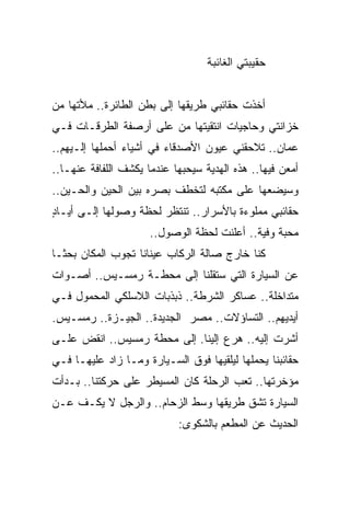 ‫ﺤﻘﻴﺒﺘﻲ ﺍﻟﻐﺎﺌﺒﺔ‬


‫ﺃﺨﺫﺕ ﺤﻘﺎﺌﺒﻲ ﻁﺭﻴﻘﻬﺎ ﺇﻟﻰ ﺒﻁﻥ ﺍﻟﻁﺎﺌﺭﺓ.. ﻤﻸﺘﻬﺎ ﻤﻥ‬
‫ﺨﺯﺍﻨﺘﻲ ﻭﺤﺎﺠﻴﺎﺕ ﺍﻨﺘﻘﻴﺘﻬﺎ ﻤﻥ ﻋﻠﻰ ﺃﺭﺼﻔﺔ ﺍﻟﻁﺭﻗـﺎﺕ ﻓـﻲ‬
‫ﻋﻤﺎﻥ.. ﺘﻼﺤﻘﻨﻲ ﻋﻴﻭﻥ ﺍﻷﺼﺩﻗﺎﺀ ﻓﻲ ﺃﺸﻴﺎﺀ ﺃﺤﻤﻠﻬﺎ ﺇﻟـﻴﻬﻡ..‬
‫ﺃﻤﻌﻥ ﻓﻴﻬﺎ.. ﻫﺫﻩ ﺍﻟﻬﺩﻴﺔ ﺴﻴﺤﺒﻬﺎ ﻋﻨﺩﻤﺎ ﻴﻜﺸﻑ ﺍﻟﻠﻔﺎﻓﺔ ﻋﻨﻬـﺎ..‬
‫ﻭﺴﻴﻀﻌﻬﺎ ﻋﻠﻰ ﻤﻜﺘﺒﻪ ﻟﺘﺨﻁﻑ ﺒﺼﺭﻩ ﺒﻴﻥ ﺍﻟﺤﻴﻥ ﻭﺍﻟﺤـﻴﻥ..‬
‫ﺤﻘﺎﺌﺒﻲ ﻤﻤﻠﻭﺀﺓ ﺒﺎﻷﺴﺭﺍﺭ.. ﺘﻨﺘﻅﺭ ﻟﺤﻅﺔ ﻭﺼﻭﻟﻬﺎ ﺇﻟـﻰ ﺃﻴـﺎﺩ‬
‫ٍ‬
                      ‫ﻤﺤﺒﺔ ﻭﻓﻴﺔ.. ﺃﻋﻠﻨﺕ ﻟﺤﻅﺔ ﺍﻟﻭﺼﻭل..‬
‫ﻜﻨﺎ ﺨﺎﺭﺝ ﺼﺎﻟﺔ ﺍﻟﺭﻜﺎﺏ ﻋﻴﻨﺎﻨﺎ ﺘﺠﻭﺏ ﺍﻟﻤﻜﺎﻥ ﺒﺤ ﹰـﺎ‬
  ‫ﺜ‬
‫ﻋﻥ ﺍﻟﺴﻴﺎﺭﺓ ﺍﻟﺘﻲ ﺴﺘﻘﻠﻨﺎ ﺇﻟﻰ ﻤﺤﻁـﺔ ﺭﻤﺴـﻴﺱ.. ﺃﺼـﻭﺍﺕ‬
‫ﻤﺘﺩﺍﺨﻠﺔ.. ﻋﺴﺎﻜﺭ ﺍﻟﺸﺭﻁﺔ.. ﺫﺒﺫﺒﺎﺕ ﺍﻟﻼﺴﻠﻜﻲ ﺍﻟﻤﺤﻤﻭل ﻓـﻲ‬
‫ﺃﻴﺩﻴﻬﻡ.. ﺍﻟﺘﺴﺎﺅﻻﺕ.. ﻤﺼﺭ ﺍﻟﺠﺩﻴﺩﺓ.. ﺍﻟﺠﻴـﺯﺓ.. ﺭﻤﺴـﻴﺱ.‬
‫ﺃﺸﺭﺕ ﺇﻟﻴﻪ.. ﻫﺭﻉ ﺇﻟﻴﻨﺎ. ﺇﻟﻰ ﻤﺤﻁﺔ ﺭﻤﺴﻴﺱ.. ﺍﻨﻘﺽ ﻋﻠـﻰ‬
‫ﺤﻘﺎﺌﺒﻨﺎ ﻴﺤﻤﻠﻬﺎ ﻟﻴﻠﻘﻴﻬﺎ ﻓﻭﻕ ﺍﻟﺴـﻴﺎﺭﺓ ﻭﻤـﺎ ﺯﺍﺩ ﻋﻠﻴﻬـﺎ ﻓـﻲ‬
‫ﻤﺅﺨﺭﺘﻬﺎ.. ﺘﻌﺏ ﺍﻟﺭﺤﻠﺔ ﻜﺎﻥ ﺍﻟﻤﺴﻴﻁﺭ ﻋﻠﻰ ﺤﺭﻜﺘﻨﺎ.. ﺒـﺩﺃﺕ‬
‫ﺍﻟﺴﻴﺎﺭﺓ ﺘﺸﻕ ﻁﺭﻴﻘﻬﺎ ﻭﺴﻁ ﺍﻟﺯﺤﺎﻡ.. ﻭﺍﻟﺭﺠل ﻻ ﻴﻜـﻑ ﻋـﻥ‬
                            ‫ﺍﻟﺤﺩﻴﺙ ﻋﻥ ﺍﻟﻤﻁﻌﻡ ﺒﺎﻟﺸﻜﻭﻯ:‬
 