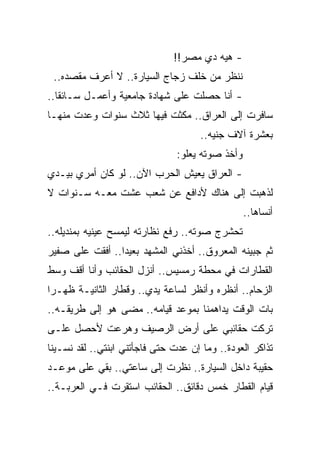 ‫- ﻫﻴﻪ ﺩﻱ ﻤﺼﺭ!!‬
 ‫ﻨﻨﻅﺭ ﻤﻥ ﺨﻠﻑ ﺯﺠﺎﺝ ﺍﻟﺴﻴﺎﺭﺓ.. ﻻ ﺃﻋﺭﻑ ﻤﻘﺼﺩﻩ..‬
‫- ﺃﻨﺎ ﺤﺼﻠﺕ ﻋﻠﻰ ﺸﻬﺎﺩﺓ ﺠﺎﻤﻌﻴﺔ ﻭﺃﻋﻤـل ﺴـﺎﺌ ﹰﺎ..‬
   ‫ﻘ‬
‫ﺴﺎﻓﺭﺕ ﺇﻟﻰ ﺍﻟﻌﺭﺍﻕ.. ﻤﻜﺜﺕ ﻓﻴﻬﺎ ﺜﻼﺙ ﺴﻨﻭﺍﺕ ﻭﻋﺩﺕ ﻤﻨﻬـﺎ‬
                                      ‫ﺒﻌﺸﺭﺓ ﺁﻻﻑ ﺠﻨﻴﻪ..‬
                                ‫ﻭﺃﺨﺫ ﺼﻭﺘﻪ ﻴﻌﻠﻭ:‬
‫- ﺍﻟﻌﺭﺍﻕ ﻴﻌﻴﺵ ﺍﻟﺤﺭﺏ ﺍﻵﻥ.. ﻟﻭ ﻜﺎﻥ ﺃﻤﺭﻱ ﺒﻴـﺩﻱ‬
‫ﻟﺫﻫﺒﺕ ﺇﻟﻰ ﻫﻨﺎﻙ ﻷﺩﺍﻓﻊ ﻋﻥ ﺸﻌﺏ ﻋﺸﺕ ﻤﻌـﻪ ﺴـﻨﻭﺍﺕ ﻻ‬
                                                  ‫ﺃﻨﺴﺎﻫﺎ..‬
‫ﺘﺤﺸﺭﺝ ﺼﻭﺘﻪ.. ﺭﻓﻊ ﻨﻅﺎﺭﺘﻪ ﻟﻴﻤﺴﺢ ﻋﻴﻨﻴﻪ ﺒﻤﻨﺩﻴﻠﻪ..‬
‫ﺜﻡ ﺠﺒﻴﻨﻪ ﺍﻟﻤﻌﺭﻭﻕ.. ﺃﺨﺫﻨﻲ ﺍﻟﻤﺸﻬﺩ ﺒﻌﻴ ‪‬ﺍ.. ﺃﻓﻘﺕ ﻋﻠﻰ ﺼﻔﻴﺭ‬
                 ‫ﺩ‬
‫ﺍﻟﻘﻁﺎﺭﺍﺕ ﻓﻲ ﻤﺤﻁﺔ ﺭﻤﺴﻴﺱ.. ﺃﻨﺯل ﺍﻟﺤﻘﺎﺌﺏ ﻭﺃﻨﺎ ﺃﻗﻑ ﻭﺴﻁ‬
‫ﺍﻟﺯﺤﺎﻡ.. ﺃﻨﻅﺭﻩ ﻭﺃﻨﻅﺭ ﻟﺴﺎﻋﺔ ﻴﺩﻱ.. ﻭﻗﻁﺎﺭ ﺍﻟﺜﺎﻨﻴـﺔ ﻅﻬـ ‪‬ﺍ‬
 ‫ﺭ‬
‫ﺒﺎﺕ ﺍﻟﻭﻗﺕ ﻴﺩﺍﻫﻤﻨﺎ ﺒﻤﻭﻋﺩ ﻗﻴﺎﻤﻪ.. ﻤﻀﻰ ﻫﻭ ﺇﻟﻰ ﻁﺭﻴﻘـﻪ..‬
‫ﺘﺭﻜﺕ ﺤﻘﺎﺌﺒﻲ ﻋﻠﻰ ﺃﺭﺽ ﺍﻟﺭﺼﻴﻑ ﻭﻫﺭﻋﺕ ﻷﺤﺼل ﻋﻠـﻰ‬
‫ﺘﺫﺍﻜﺭ ﺍﻟﻌﻭﺩﺓ.. ﻭﻤﺎ ﺇﻥ ﻋﺩﺕ ﺤﺘﻰ ﻓﺎﺠﺄﺘﻨﻲ ﺍﺒﻨﺘﻲ.. ﻟﻘﺩ ﻨﺴـﻴﻨﺎ‬
‫ﺤﻘﻴﺒﺔ ﺩﺍﺨل ﺍﻟﺴﻴﺎﺭﺓ.. ﻨﻅﺭﺕ ﺇﻟﻰ ﺴﺎﻋﺘﻲ.. ﺒﻘﻲ ﻋﻠﻰ ﻤﻭﻋـﺩ‬
‫ﻗﻴﺎﻡ ﺍﻟﻘﻁﺎﺭ ﺨﻤﺱ ﺩﻗﺎﺌﻕ.. ﺍﻟﺤﻘﺎﺌﺏ ﺍﺴﺘﻘﺭﺕ ﻓـﻲ ﺍﻟﻌﺭﺒـﺔ..‬
 