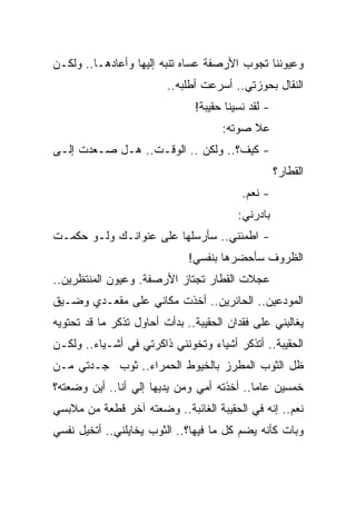 ‫ﻭﻋﻴﻭﻨﻨﺎ ﺘﺠﻭﺏ ﺍﻷﺭﺼﻔﺔ ﻋﺴﺎﻩ ﺘﻨﺒﻪ ﺇﻟﻴﻬﺎ ﻭﺃﻋﺎﺩﻫـﺎ.. ﻭﻟﻜـﻥ‬
                         ‫ﺍﻟﻨﻘﺎل ﺒﺤﻭﺯﺘﻲ.. ﺃﺴﺭﻋﺕ ﺃﻁﻠﺒﻪ..‬
                               ‫- ﻟﻘﺩ ﻨﺴﻴﻨﺎ ﺤﻘﻴﺒﺔ!‬
                                     ‫ﻋﻼ ﺼﻭﺘﻪ:‬
‫- ﻜﻴﻑ؟.. ﻭﻟﻜﻥ .. ﺍﻟﻭﻗـﺕ.. ﻫـل ﺼـﻌﺩﺕ ﺇﻟـﻰ‬
                                                    ‫ﺍﻟﻘﻁﺎﺭ؟‬
                                          ‫- ﻨﻌﻡ.‬
                                         ‫ﺒﺎﺩﺭﻨﻲ:‬
‫- ﺍﻁﻤﺌﻨﻲ.. ﺴﺄﺭﺴﻠﻬﺎ ﻋﻠﻰ ﻋﻨﻭﺍﻨـﻙ ﻭﻟـﻭ ﺤﻜﻤـﺕ‬
                              ‫ﺍﻟﻅﺭﻭﻑ ﺴﺄﺤﻀﺭﻫﺎ ﺒﻨﻔﺴﻲ!‬
‫ﻋﺠﻼﺕ ﺍﻟﻘﻁﺎﺭ ﺘﺠﺘﺎﺯ ﺍﻷﺭﺼﻔﺔ. ﻭﻋﻴﻭﻥ ﺍﻟﻤﻨﺘﻅﺭﻴﻥ..‬
‫ﺍﻟﻤﻭﺩﻋﻴﻥ.. ﺍﻟﺤﺎﺌﺭﻴﻥ.. ﺃﺨﺫﺕ ﻤﻜﺎﻨﻲ ﻋﻠﻰ ﻤﻘﻌـﺩﻱ ﻭﻀـﻴﻕ‬
‫ﻴﻐﺎﻟﺒﻨﻲ ﻋﻠﻰ ﻓﻘﺩﺍﻥ ﺍﻟﺤﻘﻴﺒﺔ.. ﺒﺩﺃﺕ ﺃﺤﺎﻭل ﺘﺫﻜﺭ ﻤﺎ ﻗﺩ ﺘﺤﺘﻭﻴﻪ‬
‫ﺍﻟﺤﻘﻴﺒﺔ.. ﺃﺘﺫﻜﺭ ﺃﺸﻴﺎﺀ ﻭﺘﺨﻭﻨﻨﻲ ﺫﺍﻜﺭﺘﻲ ﻓﻲ ﺃﺸـﻴﺎﺀ.. ﻭﻟﻜـﻥ‬
‫ﻅل ﺍﻟﺜﻭﺏ ﺍﻟﻤﻁﺭﺯ ﺒﺎﻟﺨﻴﻭﻁ ﺍﻟﺤﻤﺭﺍﺀ.. ﺜﻭﺏ ﺠـﺩﺘﻲ ﻤـﻥ‬
‫ﺨﻤﺴﻴﻥ ﻋﺎ ‪‬ﺎ.. ﺃﺨﺫﺘﻪ ﺃﻤﻲ ﻭﻤﻥ ﻴﺩﻴﻬﺎ ﺇﻟﻲ ﺃﻨﺎ.. ﺃﻴﻥ ﻭﻀﻌﺘﻪ؟‬
                 ‫‪‬‬                          ‫ﻤ‬
‫ﻨﻌﻡ.. ﺇﻨﻪ ﻓﻲ ﺍﻟﺤﻘﻴﺒﺔ ﺍﻟﻐﺎﺌﺒﺔ.. ﻭﻀﻌﺘﻪ ﺁﺨﺭ ﻗﻁﻌﺔ ﻤﻥ ﻤﻼﺒﺴﻲ‬
‫ﻭﺒﺎﺕ ﻜﺄﻨﻪ ﻴﻀﻡ ﻜل ﻤﺎ ﻓﻴﻬﺎ؟.. ﺍﻟﺜﻭﺏ ﻴﺨﺎﻴﻠﻨﻲ.. ﺃﺘﺨﻴل ﻨﻔﺴﻲ‬
 