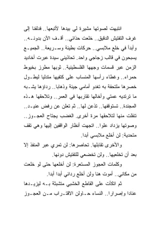 ‫ﺍﻨﺘﺒﻬﺕ ﻟﺼﻭﺘﻬﺎ ﻤﺸﻴﺭﺓ ﻟﻲ ﺒﻴﺩﻫﺎ ﻷﺘﺒﻌﻬﺎ.. ﻓﺩﻟﻔﻨﺎ ﺇﻟﻰ‬
‫ﻏﺭﻑ ﺍﻟﺘﻔﺘﻴﺵ ﺍﻟﺩﻗﻴﻕ.. ﺨﻠﻌﺕ ﺤﺫﺍﺌﻲ.. ﺃﻗـﻑ ﺍﻵﻥ ﺒﺩﻭﻨـﻪ..‬
‫ﻭﺃﺒﺩﺃ ﻓﻲ ﺨﻠﻊ ﻤﻼﺒﺴﻲ.. ﺤﺭﻜﺎﺕ ﺒﻁﻴﺌﺔ ﻭﺴـﺭﻴﻌﺔ.. ﺍﻟﺠﻤﻴـﻊ‬
‫ﻴﺴﺒﺤﻭﻥ ﻓﻲ ﻗﺎﻟﺏ ﺯﺠﺎﺠﻲ ﻭﺍﺤﺩ. ﺘﺤﺎﺫﻴﻨﻲ ﺴﻴﺩﺓ ﻋﺒﺭﺕ ﺃﺨﺎﺩﻴﺩ‬
‫ﺍﻟﺯﻤﻥ ﻋﺒﺭ ﻗﺴﻤﺎﺕ ﻭﺠﻬﻬﺎ ﺍﻟﻔﻠﺴﻁﻴﻨﻴﺔ.. ﺜﻭﺒﻬﺎ ﻤﻁﺭﺯ ﺒﺨﻴﻭﻁ‬
‫ﺤﻤﺭﺍﺀ.. ﻭﻏﻁﺎﺀ ﺭﺃﺴﻬﺎ ﺍﻟﻤﻨﺴﺎﺏ ﻋﻠﻰ ﻜﺘﻔﻴﻬﺎ ﻤﺘﺩﻟ ‪‬ﺎ ﻟﻴﻁـﻭل‬
        ‫ﻴ‬
‫ﺨﺼﺭﻫﺎ ﻤﻠﺘﺤﻔﺔ ﺒﻪ ﺘﻐﺩﻭ ﺃﻤﺎﻤﻲ ﺠﻴﺌﺔ ﻭﺫﻫﺎ ‪‬ﺎ.. ﺭﺩﺍﺅﻫﺎ ﻴﺸـﺒﻪ‬
                ‫ﺒ‬
‫ﻤﺎ ﺘﺭﺘﺩﻴﻪ ﻋﻤﺘﻲ ﻭﺃﺨﺎﻟﻬﺎ ﺘﻘﺎﺭﺒﻬﺎ ﻓﻲ ﺍﻟﻌﻤﺭ.. ﻭﺘﻼﺤﻘﻬﺎ ﻫـﺫﻩ‬
‫ﺍﻟﻤﺠﻨﺩﺓ.. ﺘﺴﺘﻭﻗﻔﻬﺎ.. ﺘﺫﻋﻥ ﻟﻬﺎ.. ﺜﻡ ﺘﻌﻠﻥ ﻋﻥ ﺭﻓﺽ ﻋﻨﻴـﺩ..‬
‫ﺘﻨﻔﻠﺕ ﻤﻨﻬﺎ ﻟﺘﻼﺤﻘﻬﺎ ﻤﺭﺓ ﺃﺨﺭﻯ. ﺍﻟﻐﻀﺏ ﻴﺠﺘﺎﺡ ﺍﻟﻌﺠـﻭﺯ..‬
‫ﻭﺼﻭﺘﻬﺎ ﻴﺯﺩﺍﺩ ﻋﻠﻭﺍ.. ﺍﺘﺠﻬﺕ ﺃﻨﻅﺎﺭ ﺍﻟﻭﺍﻗﻔﻴﻥ ﺇﻟﻴﻬﺎ ﻭﻫﻲ ﺘﻘﻑ‬
                                      ‫‪‬‬
                            ‫ﻤﺘﺤﺩﻴﺔ: ﻟﻥ ﺃﺨﻠﻊ ﻤﻼﺒﺴﻲ ﺃﺒ ‪‬ﺍ.‬
                              ‫ﺩ‬
‫ﻭﺍﻷﺨﺭﻯ ﺘﻘﺎﺒﻠﻬﺎ. ﺘﺤﺎﺼﺭﻫﺎ: ﻟﻥ ﺘﻤﺭﻱ ﻋﺒﺭ ﺍﻟﻤﻨﻔﺫ ﺇﻻ‬
             ‫ﺒﻌﺩ ﺃﻥ ﺘﺨﻠﻌﻴﻬﺎ.. ﻭﻟﻥ ﺘﺨﻀﻌﻲ ﻟﻠﺘﻔﺘﻴﺵ ﺩﻭﻨﻬﺎ.‬
‫ﻭﻜﻠﻤﺎﺕ ﺍﻟﻌﺠﻭﺯ ﺍﻟﻤﺴﺘﻌﺭﺓ: ﻟﻥ ﺃﺨﻠﻌﻬﺎ ﺤﺘﻰ ﻟﻭ ﺨﻠﻌﺕ‬
           ‫ﻤﻥ ﻤﻜﺎﻨﻲ.. ﺃﻤﻭﺕ ﻫﻨﺎ ﻭﻟﻥ ﺃﺨﻠﻊ ﺭﺩﺍﺌﻲ ﺃﺒ ‪‬ﺍ ﺃﺒ ‪‬ﺍ.‬
             ‫ﺩ ﺩ‬
‫ﺜﻡ ﺍﺘﻜﺄﺕ ﻋﻠﻰ ﺍﻟﻘﺎﻁﻊ ﺍﻟﺨﺸﺒﻲ ﻤﺘﺸﺒﺜﺔ ﺒـﻪ ﻟﻴﺯﻴـﺩﻫﺎ‬
‫ﻋﻨﺎ ‪‬ﺍ ﻭﺇﺼﺭﺍ ‪‬ﺍ.. ﺍﻟﻨﺴﺎﺀ ﺤـﺎﻭﻟﻥ ﺍﻻﻗﺘـﺭﺍﺏ ﻤـﻥ ﺍﻟﻌﺠـﻭﺯ‬
                                      ‫ﺭ‬        ‫ﺩ‬
 