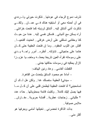 ‫ﺘﺫﺭﻑ ﺩﻤﻭﻉ ﺍﻟﺭﺠﺎﺀ ﻓﻲ ﻋﻭﺩﺘﻬﺎ.. ﺘﺫﻜﺭﺕ ﺤﻴﺭﺘﻲ ﻭﺘـﺭﺩﺩﻱ‬
‫ﻓﻲ ﺃﻥ ﺃﺤﻤﻠﻪ ﻤﻌﻲ ﺃﻭ ﺃﺴﺘﺒﻘﻴﻪ ﻫﻨﺎﻙ ﻓـﻲ ﻋﻤـﺎﻥ.. ﻭﻟﻜﻨـﻲ‬
‫ﺘﺫﻜﺭﺕ ﺃﻨﻨﻲ ﺃﺸﺘﺎﻕ ﺇﻟﻴﻪ.. ﺃﺸﺘﺎﻕ ﻟﺭﺅﻴﺘﻪ ﻜﻤﺎ ﻓﺘﺤﺕ ﺨﺯﺍﻨﺘﻲ..‬
‫ﺃﺭﺍﻩ ﻴﺴﻜﻥ ﻤﻊ ﺃﺸﻴﺎﺌﻲ.. ﻓﺘﺴﻜﻥ ﻨﻔﺴﻲ ﺇﻟﻴﻪ.. ﻋﺩﻨﺎ ﻤﻥ ﺤﻴـﺙ‬
‫ﻜﻨﺎ ﻭﺤﻘﺎﺌﺒﻲ ﺘﺴﺘﻠﻘﻲ ﻋﻠﻰ ﺃﺭﺽ ﻏﺭﻓﺘﻲ.. ﺍﻨﺤﻨﻴﺕ ﺃﻓﺘﺤﻬـﺎ..‬
‫ﺃﻓﺘﺵ ﻋﻥ ﺍﻟﺜﻭﺏ ﺍﻟﻤﻔﻘﻭﺩ.. ﻭﻤﺎ ﺇﻥ ﻓﺘﺤﺕ ﺍﻟﺤﻘﻴﺒﺔ ﺤﺘﻰ ﻜـﺎﻥ‬
‫ﻫﺎﺌ ‪‬ﺎ ﻋﻠﻰ ﺤﺎﺠﻴﺎﺘﻲ.. ﺘﻨﺎﻭﻟﺘﻪ.. ﺃﻨﻅﺭﻩ.. ﺃﻤﺭﺭ ﺭﺍﺤـﺔ ﻴـﺩﻱ‬
                                                 ‫ﻤ‬
‫ﻋﻠﻰ ﺭﺴﻭﻤﺎﺘﻪ ﺘﻘﺭﺃﻩ ﺍﻟﻌﻴﻥ ﺘﺎﺭﻴ ﹰﺎ ﻴﺤﻤﻠـﻪ ﻭﻤﺎﻀـ ‪‬ﺎ ﻋﺯﻴـﺯﺍ‬
 ‫‪‬‬      ‫ﻴ‬               ‫ﺨ‬
                 ‫ﻻﺯﺍل ﻴﺤﻜﻴﻪ ﻓﻲ ﺭﺴﻭﻤﺎﺕ ﺤﺎﻜﺘﻬﺎ ﺠﺩﺘﻲ..‬
              ‫ﺍﻟﺘﻘﻁﺕ ﺃﻨﻔﺎﺴﻲ.. ﻭﻋﺎﺩ ﺭﻨﻴﻥ ﺍﻟﻬﺎﺘﻑ:‬
     ‫- ﺃﻤﺎﻩ! ﻋﻡ ﻤﺤﻤﻭﺩ ﺍﻟﺴﺎﺌﻕ ﻴﺘﺤﺩﺙ ﻤﻥ ﺍﻟﻘﺎﻫﺭﺓ.‬
‫- ﺴﻴﺩﺘﻲ! ﺍﻟﺤﻘﻴﺒﺔ ﺴﺘﺼﻠﻙ ﻏ ‪‬ﺍ.. ﻭﻟﻜﻥ ﻫل ﻟـﻙ ﺃﻥ‬
   ‫ِ‬              ‫ﺩ‬
‫ﺘﺴﺎﻤﺤﻴﻨﻲ؟ ﺃﻨﺎ ﻓﺘﺤﺕ ﺍﻟﺤﻘﻴﺒﺔ ﻟﻴﻁﻤﺌﻥ ﻗﻠﺒﻲ ﻋﻠﻰ ﺃﻥ ﻜـل ﻤـﺎ‬
‫ﻓﻴﻬﺎ ﻴﺼل ﺇﻟﻴﻙ ﻜﺎﻤﻼ.. ﻭﻜﺘﺒﺕ ﻗﺎﺌﻤﺔ ﺒﻤﺤﺘﻭﻴﺎﺘﻬﺎ.. ﺤﺫﺍﺀ ﻋﺩﺩ‬
                                    ‫ﹰ‬
‫٢ ﻁﻠﻴﺎﻨﻲ.. ﺯﺠﺎﺠﺎﺕ ﻋﻁﺭﻴﺔ.. ﺃﻗﻤﺸﺔ ﺤﺭﻴﺭﻴﺔ.. ﻤﻔـﺎﺭﺵ..‬
                                       ‫ﻤﻼﺒﺱ ﺼﻭﻓﻴﺔ..‬
‫ﺒﺩﺃﺕ ﺍﻟﺫﺍﻜﺭﺓ ﺘﺤﻀﺭﻨﻲ.. ﺘﺨﻴﻠﺘﻬﺎ ﺃﻤﺎﻤﻲ ﻭﻴﻌﺭﻓﻬﺎ ﻫﻭ‬
                                            ‫ﺃﻜﺜﺭ ﻤﻨﻲ..‬
 