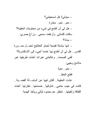 ‫- ﺴﻴﺩﺘﻲ! ﻫل ﺘﺴﻤﻌﻴﻨﻨﻲ؟‬
                              ‫- ﻨﻌﻡ.. ﻨﻌﻡ.. ﻤﻌﺫﺭﺓ‬
 ‫- ﻫل ﻟﻲ ﺃﻥ ﺃﻁﻤﻊ ﻓﻲ ﺸﻲﺀ ﻤﻥ ﻤﺤﺘﻭﻴﺎﺕ ﺍﻟﺤﻘﻴﺒﺔ؟‬
    ‫ﺴﻜﺘﺕ ﻜﻠﻤﺎﺘﻲ. ﻭﺃﺭﻫﻔﺕ ﺴﻤﻌﻲ.. ﻭﺯﺍﻍ ﺒﺼﺭﻱ:‬
                                          ‫- ﺒﻤﺎﺫﺍ؟‬
‫- ﺇﻨﻬﺎ ﺴﻠﺴﻠﺔ ﻓﻀﻴﺔ ﻟﺤﻤل ﺍﻟﻤﻔﺎﺘﻴﺢ ﺘﺤﻤـل ﺼـﻭﺭﺓ‬
  ‫ﺍﻟﻘﺩﺱ.. ﻫل ﻟﻲ ﺃﻥ ﺃﻁﻤﻊ ﺒﻬﺎ ﻋﻨﺩﻤﺎ ﺃﺠﻲﺀ ﺇﻟﻰ ﺍﻹﺴﻜﻨﺩﺭﻴﺔ؟‬
‫ﻟﻔﻨﻲ ﺍﻟﺼﻤﺕ.. ﻭﻏﺎﻟﺒﺘﻨﻲ ﻋﺒﺭﺍﺕ ﺃﺨﺫﺕ ﻁﺭﻴﻘﻬﺎ ﻋﺒﺭ‬
                                            ‫ﻤﻼﻤﺢ ﻭﺠﻬﻲ:‬
                                      ‫- ﻨﻌﻡ.. ﻨﻌﻡ!‬
                                       ‫ﻗﻁﻊ ﺍﻟﺨﻁ..‬
‫ﻋﺎﺩﺕ ﺍﻟﺤﻘﻴﺒﺔ.. ﺃﻓﺘﺵ ﻓﻴﻬﺎ ﻋﻥ ﺍﻟﺴﻠﺴـﻠﺔ ﺍﻟﻔﻀـﻴﺔ..‬
‫ﻜﺎﻨﺕ ﻓﻲ ﺠﻴﺏ ﺠﺎﻨﺒﻲ.. ﺘﻨﺎﻭﻟﺘﻬﺎ.. ﻀﻤﻤﺘﻬﺎ.. ﻨﻅﺭﺘﻬﺎ. ﺃﺨﺫﺕ‬
      ‫ﺍﻟﻠﻔﺎﻓﺔ ﻭﺃﺒﻘﻴﺘﻬﺎ.. ﻨﻨﺘﻅﺭ ﻋﻡ ﻤﺤﻤﻭﺩ ﻟﻴﺄﺘﻲ ﻭﻴﺄﺨﺫ ﺍﻟﻬﺩﻴﺔ.‬
 