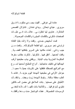 ‫ﻗﻁﻌﺔ ﺸﻭﻜﻭﻻﺘﻪ‬


‫ﻋﺎﺌﺩﺓ ﺇﻟﻰ ﻏﺭﻓﺘﻲ.. ﺃﻟﻘﻴﺕ ﺒﺠﺴـﺩﻱ ﻤﺘﻜﻭﻤـﺔ ﻓـﻭﻕ‬
‫ﺴﺭﻴﺭﻱ.. ﻋﻴﻨﺎﻱ ﺘﺒﺤﺜﺎﻥ.. ﻭﻴﺩﺍﻱ ﺘﻤﺘﺩﺍﻥ.. ﺘﺘﻨﺎﻭﻻﻥ ﺍﻟﻘﺼﺹ‬
‫ﺍﻟﻤﺘﻨﺎﺜﺭﺓ.. ﻋﻨﺎﻭﻴﻥ ﻟﻬﺎ ﺘﻨﻅﺭﻨـﻲ.. ﻋﻼﻤـﺎﺕ ﻓـﻲ ﻁﻴـﺎﺕ‬
  ‫ﺍﻟﺼﻔﺤﺎﺕ ﹸﺫﻜﺭﻨﻲ ﺒﺎﻟﻜﻠﻤﺎﺕ ﺍﻟﻤﺒﺘﻭﺭﺓ ﻭﺍﻟﻜﻠﻤﺎﺕ ﺍﻟﻤﻭﺼﻭﻟﺔ..‬
                                             ‫ﺘ‬
‫ﻗﻤﺕ ﺃﺴﺘﻨﻬﺽ ﺠﺴﺩﻱ.. ﻭﻗﻔﺕ ﻭﻻ ﺯﺍﻟﺕ ﺒﻘﺎﻴﺎ ﺍﻟﺘﻔﺎﺘﻪ‬
‫ﺘﺭﺍﻭﺩﻨﻲ ﻨﺤﻭ ﺴﺭﻴﺭﻱ.. ﺇﻨﻬﺎ ﻗﻁﻌﺔ ﺍﻟﺸﻭﻜﻭﻻﺘﻪ.. ﻭﻗﻌﺕ ﻤـﻥ‬
‫ﺠﻴﺏ ﺭﺩﺍﺌﻲ.. ﺃﺨﺫﺕ ﻤﻜﺎﻨﻬﺎ ﻋﻠﻰ ﺍﻟﺴﺭﻴﺭ ﺒﻠﻔﺎﻓﺘﻬﺎ ﺍﻟﻔﻀـﻴﺔ..‬
                                     ‫ﹶﹶ ﹾ‬
‫ﻭﻗﻔﺕ ﺃﺤﺩﺠﻬﺎ.. ﺃﺩﻗﻕ ﻓﻴﻬﺎ.. ﺘﺫﻜﺭﺘﻬﺎ.. ﺘﺫﻜﺭﺕ ﺤﻘﺎﺌﺏ ﺴﻔﺭﻫﺎ‬
‫ﺍﻟﻤﺘﻜﻭﻤﺔ ﺍﻟﻤﻨﺯﻭﻴﺔ ﺒﺒﺎﺏ ﺍﻟﺒﻨﺎﻴﺔ.. ﻭﻭﻗﻔﺘﻲ ﺒﺒﺎﺏ ﻤﻁﺒﺨﻬﺎ ﺃﺭﻗﺏ‬
‫ﺍﻨﻬﻤﺎﻜﻬﺎ ﻓﻲ ﺘﻐﻠﻴﻑ ﺤﺎﺠﻴﺎﺘﻬﺎ.. ﺃﺩﺭﺍﺝ ﺍﻟﻤﻁﺒﺦ ﺃﺴﻤﻌﻬﺎ ﺘﺴـﺭﻉ‬
‫ﻤﻊ ﺍﻟﻤﺯﺍﻟﻴﺞ ﻟﺘﺼﻁﻙ ﻓﺘﻘﻔﻠﻬﺎ ﻋﻠﻰ ﺫﻜﺭﻴﺎﺕ ﺠﻤﻴﻠـﺔ ﻤﻌﻬـﺎ..‬
‫ﺤﻭﺍﻤل ﺍﻷﻭﺍﻨﻲ ﻓﻲ ﻤﻁﺒﺨﻬﺎ ﺃﺸﻬﺩﻫﺎ ﺍﻟﻴﻭﻡ ﺤﺯﻴﻨـﺔ.. ﻓﺘﺎﺤـﺔ‬
‫ﺍﻟﻌﻠﺏ ﻤﻌﻠﻘﺔ ﺴﺎﻜﻨﺔ.. ﻭﻓﻭﻁ ﺃﺸﻬﺩﻫﺎ ﺯﻭﺕ ﻭﺠﻔﺕ.. ﻭﺍﻨﻜﻔـﺄﺕ‬
‫ﺍﻷﻁﺒﺎﻕ ﻋﻠﻰ ﺼﻤﺘﻬﺎ.. ﺒﺎﺘﺕ ﺍﻟﻤﻼﻋﻕ ﻓﻲ ﺤﻀﻥ ﺍﻟﺴـﻜﺎﻜﻴﻥ‬
‫ﺘﻁﻭﻱ ﺃﻴﺎﻡ ﻓﺭﺍﻗﻬﺎ... ﻭﺍﻟﺜﻼﺠﺔ ﺒﺎﺘﺕ ﺘﻠﻔﻬـﺎ ﺍﻟﻤـﻼﺀﺓ ﻟﺘﺨﻔـﻲ‬
‫ﺍﻟﺭﺴﻭﻤﺎﺕ ﺍﻟﻤﻠﺼﻭﻗﺔ.. ﻏﻁﺎﺀ ﺍﻟﺒﻭﺘﺎﺠﺎﺯ ﻤﺩﺕ ﻴـﺩﻫﺎ ﻭﺃﻗﻔﻠﺘـﻪ‬
 