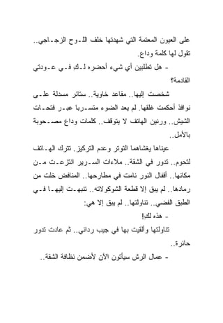 ‫ﻋﻠﻰ ﺍﻟﻌﻴﻭﻥ ﺍﻟﻤﻌﺘﻤﺔ ﺍﻟﺘﻲ ﺸﻬﺩﺘﻬﺎ ﺨﻠﻑ ﺍﻟﻠـﻭﺡ ﺍﻟﺯﺠـﺎﺠﻲ..‬
                                    ‫ﺘﻘﻭل ﻟﻬﺎ ﻜﻠﻤﺔ ﻭﺩﺍﻉ.‬
‫- ﻫل ﺘﻁﻠﺒﻴﻥ ﺃﻱ ﺸﻲﺀ ﺃﺤﻀﺭﻩ ﻟـﻙ ﻓـﻲ ﻋـﻭﺩﺘﻲ‬
           ‫ِ‬
                                                   ‫ﺍﻟﻘﺎﺩﻤﺔ؟‬
‫ﺸﺨﺼﺕ ﺇﻟﻴﻬﺎ.. ﻤﻘﺎﻋﺩ ﺨﺎﻭﻴﺔ.. ﺴﺘﺎﺌﺭ ﻤﺴﺩﻟﺔ ﻋﻠـﻰ‬
‫ﻨﻭﺍﻓﺫ ﺃﺤﻜﻤﺕ ﻏﻠﻘﻬﺎ. ﻟﻡ ﻴﻌﺩ ﺍﻟﻀﻭﺀ ﻤﺘﺴـﺭ ‪‬ﺎ ﻋﺒـﺭ ﻓﺘﺤـﺎﺕ‬
             ‫ﺒ‬
‫ﺍﻟﺸﻴﺵ.. ﻭﺭﻨﻴﻥ ﺍﻟﻬﺎﺘﻑ ﻻ ﻴﺘﻭﻗﻑ.. ﻜﻠﻤﺎﺕ ﻭﺩﺍﻉ ﻤﺼـﺤﻭﺒﺔ‬
                                                   ‫ﺒﺎﻷﻤل..‬
‫ﻋﻴﻨﺎﻫﺎ ﻴﻐﺸﺎﻫﻤﺎ ﺍﻟﺘﻭﺘﺭ ﻭﻋﺩﻡ ﺍﻟﺘﺭﻜﻴﺯ. ﺘﺘﺭﻙ ﺍﻟﻬـﺎﺘﻑ‬
‫ﻟﺘﺤﻭﻡ.. ﺘﺩﻭﺭ ﻓﻲ ﺍﻟﺸﻘﺔ.. ﻤﻼﺀﺍﺕ ﺍﻟﺴـﺭﻴﺭ ﺍﻨﺘﺯﻋـﺕ ﻤـﻥ‬
‫ﻤﻜﺎﻨﻬﺎ.. ﺃﻗﻔﺎل ﺍﻟﻨﻭﺭ ﻨﺎﻤﺕ ﻓﻲ ﻤﻁﺎﺭﺤﻬﺎ.. ﺍﻟﻤﻨﺎﻓﺽ ﺨﻠﺕ ﻤﻥ‬
   ‫ﹶﹶ ﹾ‬
‫ﺭﻤﺎﺩﻫﺎ.. ﻟﻡ ﻴﺒﻕ ﺇﻻ ﻗﻁﻌﺔ ﺍﻟﺸﻭﻜﻭﻻﺘﻪ.. ﺘﻨﺒﻬـﺕ ﺇﻟﻴﻬـﺎ ﻓـﻲ‬
                 ‫ﺍﻟﻁﺒﻕ ﺍﻟﻔﻀﻲ.. ﺘﻨﺎﻭﻟﺘﻬﺎ.. ﻟﻡ ﻴﺒﻕ ﺇﻻ ﻫﻲ:‬
                                      ‫- ﻫﺫﻩ ﻟﻙ!‬
                                       ‫ِ‬
‫ﺘﻨﺎﻭﻟﺘﻬﺎ ﻭﺃﻟﻘﻴﺕ ﺒﻬﺎ ﻓﻲ ﺠﻴﺏ ﺭﺩﺍﺌﻲ.. ﺜﻡ ﻋﺎﺩﺕ ﺘﺩﻭﺭ‬
                                                   ‫ﺤﺎﺌﺭﺓ..‬
  ‫- ﻋﻤﺎل ﺍﻟﺭﺵ ﺴﻴﺄﺘﻭﻥ ﺍﻵﻥ ﻷﻀﻤﻥ ﻨﻅﺎﻓﺔ ﺍﻟﺸﻘﺔ..‬
 