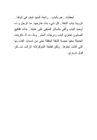 ‫ﻟﺤﻅﺎﺕ.. ﻫﻡ ﺒﺎﻟﺒﺎﺏ.. ﺭﺍﺌﺤﺔ ﺍﻟﻤﺒﻴﺩ ﺘﻨﺨﺭ ﻓﻲ ﺃﻨﻭﻓﻨﺎ..‬
‫ﺍﻨﺯﻭﻴﻨﺎ ﺒﺒﺎﺏ ﺍﻟﺸﻘﺔ.. ﻜل ﺸﻲﺀ ﺒﺎﺕ ﺨﺎﺭﺠﻬﺎ. ﻤﺩ ﺍﻟﺭﺠل ﻴـﺩﻩ‬
‫ﺃﻭﺼﺩ ﺍﻟﺒﺎﺏ ﻭﺃﻟﻘﻰ ﺒﺎﻟﺴﺎﺌل ﺍﻟﻤﺘﺒﻘﻲ ﻋﻠﻰ ﻋﺘﺒﺘﻪ.. ﺒﺩﺃﺕ ﻓﻘﺎﻗﻴﻊ‬
‫ﺍﻟﺼﺎﺒﻭﻥ ﺘﺤﺘﻭﻱ ﺍﻟﺒﺎﺏ ﻭﺩﺭﺠﺎﺕ ﺍﻟﺴﻠﻡ.. ﻭﺒﺎﺘـﺕ ﺍﻟـﺫﻜﺭﻴﺎﺕ‬
‫ﺍﻟﺠﻤﻴﻠﺔ ﻤﻌﻬﺎ ﺤﺒﻴﺴﺔ ﺍﻟﺸﻘﺔ ﺍﻟﻤﻘﻔﻠﺔ ﺤﺘﻰ ﻤﻥ ﻨﺴﻤﺎﺕ ﺃﻨﻔﺎﺴـﻬﺎ‬
‫ﺍﻟﺘﻲ ﻜﺎﻨﺕ ﺘﻤﻠﺅﻫﺎ.. ﻭﻟﻜﻥ ﻗﻁﻌﺔ ﺍﻟﺸﻭﻜﻭﻻﺘﻪ ﻻﺯﺍﻟﺕ ﺘﺴـﻜﻥ‬
                                           ‫ﻓﻭﻕ ﺴﺭﻴﺭﻱ.‬
 