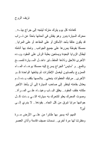 ‫ﻨﺯﻴﻑ ﺍﻟﺭﻭﺡ‬


‫ﻜﻌﺎﺩﺘﻪ ﻜل ﻴﻭﻡ ﻴﺘﺭﻙ ﻤﻨﺯﻟﻪ ﻟﻴﺘﺠﻪ ﺇﻟﻰ ﺠﺭﺍﺝ ﺒﻴﺘـﻪ..‬
‫ﻤﺤﺭﻙ ﺍﻟﺴﻴﺎﺭﺓ ﻴﺩﻭﺭ ﻭﻫﻭ ﻴﻔﺘﺵ ﻓﻲ ﺃﻨﺤﺎﺌﻬﺎ ﺒﺎﺤ ﹰﺎ ﻋﻥ ﺘـﺭﺍﺏ‬
          ‫ﺜ‬
‫ﻗﺩ ﻴﻜﻭﻥ ﻋﺎﻟ ﹰﺎ ﺒﺄﺤﺩ ﺍﻷﻤﺎﻜﻥ ﺃﻭ ﻋﻠﻰ ﺍﻟﻤﻘﺎﻋﺩ ﺃﻭ ﻋﻠﻰ ﺍﻟﻤﺭﺍﻴﺎ..‬
                                             ‫ﻘ‬
‫ﻤﻤﺴ ﹰﺎ ﺒﻔﻭﻁﺔ ﻴﻤﺭﺭﻫﺎ ﻋﻠﻰ ﺠﻤﻴﻊ ﺍﻟﺠﻭﺍﻨﺏ.. ﻭﺘﻤﺘﺩ ﺒﻬﺎ ﺃﻨﺎﻤﻠﻪ‬
                                                  ‫ﻜ‬
‫ﻟﻴﻁﺎل ﺍﻟﺯﻭﺍﻴﺎ ﺍﻟﺒﻌﻴﺩﺓ ﻭﻴﺴﺘﻌﻴﻥ ﺒﻌﻠﺒﺔ ﺍﻟﺭﺵ ﻋﻠﻰ ﺍﻟﻤﻘﻭﺩ ﻭﻴـﺩﻩ‬
‫ﺍﻷﺨﺭﻯ ﺘﻼﺤﻕ ﺭﺫﺍﺫﻫﺎ ﺍﻟﻤﺘﻁـﺎﻴﺭ ﺩﺍﺨـل ﺍﻟﺴـﻴﺎﺭﺓ ﻟﺘﻤﺴـﺢ‬
‫ﻭﺘﻠﻤﻊ.. ﻭ "ﺴﺎﻴﺱ" ﺍﻟﺠﺭﺍﺝ ﻴﺴﺭﻉ ﺇﻟﻴﻪ ﻤﻤﺴ ﹰﺎ ﺒﻭﻋـﺎﺀ ﺍﻟﻤـﺎﺀ‬
               ‫ﻜ‬
‫ﺍﻟﻤﻤﺯﻭﺝ ﺒﺎﻟﺼﺎﺒﻭﻥ ﻟﻴﻐﺴل ﺍﻹﻁﺎﺭﺍﺕ ﺜﻡ ﻴﻨﺸﻔﻬﺎ ﺍﻟﻭﺍﺤﺩﺓ ﺘﻠـﻭ‬
‫ﺍﻷﺨﺭﻯ.. ﻤﺭﺘﺒﻙ ﺍﻟﺨﻁﻭﺍﺕ ﻴﻨﺤﻨﻲ.. ﻴﻼﻤﺴﻬﺎ ﺒﻜﻑ ﻴـﺩﻩ ﺜـﻡ‬
‫ﻴﻌﺘﺩل ﺒﻘﺎﻤﺘﻪ ﻟﻴﻨﻅﺭ ﺇﻟﻰ ﺼﺎﺤﺏ ﺍﻟﺴﻴﺎﺭﺓ ﺇﻟﻰ ﺃﻥ ﻴﺄﺨﺫ ﺍﻷﺨﻴﺭ‬
‫ﻤﻜﺎﻨﻪ ﺨﻠﻑ ﺍﻟﻤﻘﻭﺩ.. ﻴﻐﻠﻕ ﺍﻟﺒـﺎﺏ ﻭﻋﻴﻨـﺎﻩ ﻋﻠـﻰ ﺍﻟﻤـﺭﺁﺓ..‬
‫ﻭﺼﻭﺕ ﺍﻟﻤﺤﺭﻙ ﻴﻌﻠﻭ ﻟﺘﺘﺤﺭﻙ ﺒﻪ ﺴﻴﺎﺭﺘﻪ ﺍﻟﺘـﻲ ﺒـﺩﺕ ﻜـل‬
‫ﺠﻭﺍﻨﺒﻬﺎ ﻤﺭﺍﻴﺎ ﺘﺒﺭﻕ ﻤﻥ ﻜل ﺍﺘﺠﺎﻩ.. ﻴﻘﻭﺩﻫﺎ.. ﻻ ﻴﺩﺭﻱ ﺇﻟـﻰ‬
                                                     ‫ﺃﻴﻥ؟‬
‫ﺍﻟﻤﻬﻡ ﺃﻨﻪ ﻴﺴﻴﺭ ﺒﻬﺎ ﻁﺎﺌ ‪‬ﺍ ﻤﻥ ﻋﻠـﻰ ﺍﻷﺭﺽ ﻤـﺭﺓ‬
                   ‫ﺭ‬
‫ﻭﻤﻔﺘﺭ ﹰﺎ ﻟﻬﺎ ﻤﺭﺓ ﺃﺨﺭﻯ.. ﻨﺴﻤﺎﺕ ﺼﻴﻑ ﻗﺎﺩﻤﺔ ﻭﺃﺫﺍﻥ ﺍﻟﻌﺼﺭ‬
                                            ‫ﺸ‬
 