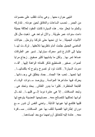 ‫ﺍﻨﺘﻬﻰ ﺤﻭﺍﺭﻩ ﻤﻌﻬﺎ.. ﻭﻫﻲ ﺒﺩﺃﺕ ﺘﺘﻘﻠﺏ ﻋﻠﻰ ﺤﺼﻭﺍﺕ‬
‫ﻤﻥ ﺍﻟﺠﻤﺭ.. ﺘﺤﺴﺏ ﺍﻟﺴﺎﻋﺎﺕ ﻭﺍﻟﺩﻗﺎﺌﻕ ﻟﺤﻴﻥ ﻋﻭﺩﺘﻪ.. ﺘﺘﺩﺍﺭﻜﻪ‬
‫ﻭﺘﻠﻤﻠﻡ ﻤﺎ ﺘﺒﻌﺜﺭ ﻤﻨﻪ.. ﻫﺫﻩ ﺍﻟﺴﻴﺎﺭﺓ ﻜﺎﻨﺕ ﺍﻟﻤﻘﻭﺩ ﻟﻌﻼﻗﺔ ﺠﻤﻴﻠﺔ‬
‫ﺩﺍﻤﺕ ﺴﻨﻭﺍﺕ ﻋﻤﺭ ﻁﻭﻴﻠﺔ.. ﻭﺍﻵﻥ ﻟﻡ ﺘﻌﺩ ﻫﻲ. ﺫﻫﺒﺕ ﻤﺜل ﻜل‬
‫ﺍﻷﺸﻴﺎﺀ ﺍﻟﺠﻤﻴﻠﺔ.. ﻤﺎ ﺇﻥ ﻨﺤﺒﻬﺎ ﺤﺘﻰ ﺘﺘﺭﻜﻨﺎ ﻭﺘﺭﺤل.. ﺨﻴﺎﻻﺕ‬
‫ﺍﻟﻤﺎﻀﻲ ﺍﻟﺠﻤﻴل ﺠﺜﻤﺕ ﺃﻤﺎﻡ ﻨﺎﻅﺭﻴﻬﺎ ﺘﻼﺤﻘﻬﺎ.. ﺘﺭﻜـﺕ ﻟﻬـﺎ‬
‫ﺒﻴﺘﻬﺎ ﺇﻟﻰ ﺍﻟﺸﺎﺭﻉ ﺘﺩﻴﺭ ﻤﺤﺭﻙ ﺴﻴﺎﺭﺘﻬﺎ.. ﺘﺴﻴﺭ ﻋﺒﺭ ﺍﻟﻁﺭﻗﺎﺕ‬
‫ﻋﺴﺎﻫﺎ ﺘﻤﺭ ﺒﻬﺎ.. ﻭﻟﻜﻥ ﻤﺎ ﻴﺸﺎﺒﻬﻬﺎ ﻜﺜﻴﺭ ﺼﻔﻴﺢ.. ﺯﺠﺎﺝ ﻤﺭﺍﻴﺎ‬
‫ﺃﻀﻭﺍﺀ.. ﺼﻔﻴﺭ.. ﻓﺘﺴﺘﻁﻴﻊ ﺘﺫﻜﺭ ﻜﻠﻤﺎﺘﻪ ﺍﻟﻭﺍﻫﻨﺔ ﺇﻟﻴﻬﺎ.. "ﻟﻘـﺩ‬
‫ﺩﻤﺭﺕ ﺍﻟﺴﻴﺎﺭﺓ".. ﻜﺎﻨﺕ ﺘﻭﺩ ﻟﻭ ﺘﺼﺭﺥ ﻭﺘﺒﻭﺡ ﻟﻪ ﺒﻜﻠﻤﺎﺘﻬـﺎ..‬
‫ﺇﻨﻬﺎ ﺘﺤﺒﻬﺎ.. ﺘﺤﺏ ﻫﺫﺍ ﺍﻟﺠﻤﺎﺩ.. ﺠﻤﺎﺩ ﻴﻨﻁﻠﻕ ﻓﻲ ﻭﺠـﺩﺍﻨﻬﺎ..‬
‫ﻴﺤﺭﻙ ﻓﻴﻬﺎ ﻤﺸﺎﻋﺭﻫﺎ ﺍﻟﻤﺅﺍﻨﺴﺔ.. ﻭﻴﺘﺭﺼﺩ ﺴـﻨﻭﺍﺕ ﺍﻟﻭﻓـﺎﺀ‬
‫ﺍﻟﻘﺎﺒﻌﺔ ﺍﻟﻤﻨﺘﻅﺭﺓ.. ﻜﺜﻴﺭﺍ ﻤﺎ ﻴﺩﻭﺭ ﺍﻟﻨﻘﺎﺵ.. ﻴﺤﺘﺩ ﻭﺘﺤﺘﺩ ﻫﻲ..‬
                                  ‫‪‬‬
‫ﻭﺘﺒﻌﺩ ﺍﻟﻤﺴﺎﻓﺎﺕ.. ﺇﻻ ﻫﻲ ﻋﺎﺒﺭﺓ ﺩﻭ ‪‬ﺎ ﺇﻟـﻰ ﻗﻠﺒﻬـﺎ.. ﺘﺨـﺎل‬
                     ‫ﻤ‬
‫ﺃﺒﻭﺍﺒﻬﺎ ﺘﺤﺎﻜﻴﻬﺎ ﻟﺘﺘﺼﺎﻟﺢ ﻤﻌﻪ.. ﻤﺼﺎﺒﻴﺤﻬﺎ ﺍﻟﻤﻀﻴﺌﺔ ﻴﺘﻭﻫﺞ ﻟﻬﺎ‬
‫ﻗﻠﺒﻬﺎ ﻓﺘﻠﺘﻤﻊ ﻟﻬﺎ ﻋﻴﻭﻨﻬﺎ ﺍﻟﺫﺍﺒﻠﺔ.. ﻭﺘﻤﻨﻲ ﺍﻟﻨﻔﺱ ﺃﻥ ﺘﺩﻭﺭ ﻤـﻊ‬
‫ﺩﻭﺭﺍﻥ ﺇﻁﺎﺭﺍﺘﻬﺎ ﺍﻟﻔﻀﻴﺔ ﻟﺘﻠﻑ ﺒﻬﺎ ﻋﺒﺭ ﺍﻟﻤﺴﺎﻓﺎﺕ.. ﻤﺴـﺎﻓﺭﺓ‬
      ‫ﻤﻌﻪ.. ﻋﺎﺌﺩﺓ ﺇﻟﻴﻪ ﻟﺘﺘﻌﺎﻨﻕ ﺃﺭﻭﺍﺤﻬﻤﺎ ﻤﻊ ‪‬ﻌﺩ ﺃﺠﺴﺎﺩﻫﻤﺎ..‬
                   ‫ﺒ‬
 