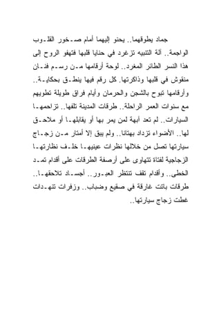 ‫ﺠﻤﺎﺩ ﻴﻁﻭﻗﻬﻤﺎ.. ﻴﺤﻨﻭ ﺇﻟﻴﻬﻤﺎ ﺃﻤﺎﻡ ﺼـﺨﻭﺭ ﺍﻟﻘﻠـﻭﺏ‬
‫ﺍﻟﻭﺍﺠﻤﺔ.. ﺁﻟﺔ ﺍﻟﺘﻨﺒﻴﻪ ﺘﺯﻏﺭﺩ ﻓﻲ ﺤﻨﺎﻴﺎ ﻗﻠﺒﻬﺎ ﻓﺘﻬﻔﻭ ﺍﻟﺭﻭﺡ ﺇﻟﻰ‬
‫ﻫﺫﺍ ﺍﻟﻨﺴﺭ ﺍﻟﻁﺎﺌﺭ ﺍﻟﻤﻐﺭﺩ.. ﻟﻭﺤﺔ ﺃﺭﻗﺎﻤﻬﺎ ﻤـﻥ ﺭﺴـﻡ ﻓﻨـﺎﻥ‬
‫ﻤﻨﻘﻭﺵ ﻓﻲ ﻗﻠﺒﻬﺎ ﻭﺫﺍﻜﺭﺘﻬﺎ. ﻜل ﺭﻗﻡ ﻓﻴﻬﺎ ﻴﻨﻁـﻕ ﺒﺤﻜﺎﻴـﺔ..‬
‫ﻭﺃﺭﻗﺎﻤﻬﺎ ﺘﺒﻭﺡ ﺒﺎﻟﺸﺠﻥ ﻭﺍﻟﺤﺭﻤﺎﻥ ﻭﺃﻴﺎﻡ ﻓﺭﺍﻕ ﻁﻭﻴﻠﺔ ﺘﻁﻭﻴﻬﻡ‬
‫ﻤﻊ ﺴﻨﻭﺍﺕ ﺍﻟﻌﻤﺭ ﺍﻟﺭﺍﺤﻠﺔ.. ﻁﺭﻗﺎﺕ ﺍﻟﻤﺩﻴﻨﺔ ﺘﻠﻔﻬﺎ.. ﺘﺯﺍﺤﻤﻬـﺎ‬
‫ﺍﻟﺴﻴﺎﺭﺍﺕ.. ﻟﻡ ﺘﻌﺩ ﺁﺒﻬﺔ ﻟﻤﻥ ﻴﻤﺭ ﺒﻬﺎ ﺃﻭ ﻴﻘﺎﺒﻠﻬـﺎ ﺃﻭ ﻤﻼﺤـﻕ‬
‫ﻟﻬﺎ.. ﺍﻷﻀﻭﺍﺀ ﺘﺯﺩﺍﺩ ﺒﻬﺘﺎ ﹰﺎ.. ﻭﻟﻡ ﻴﺒﻕ ﺇﻻ ﺃﻤﺘﺎﺭ ﻤـﻥ ﺯﺠـﺎﺝ‬
                              ‫ﻨ‬
‫ﺴﻴﺎﺭﺘﻬﺎ ﺘﺼل ﻤﻥ ﺨﻼﻟﻬﺎ ﻨﻅﺭﺍﺕ ﻋﻴﻨﻴﻬـﺎ ﺨﻠـﻑ ﻨﻅﺎﺭﺘﻬـﺎ‬
‫ﺍﻟﺯﺠﺎﺠﻴﺔ ﻟﻔﺘﺎﺓ ﺘﺘﻬﺎﻭﻯ ﻋﻠﻰ ﺃﺭﺼﻔﺔ ﺍﻟﻁﺭﻗﺎﺕ ﻋﻠﻰ ﺃﻗﺩﺍﻡ ﺘﻤـﺩ‬
‫ﺍﻟﺨﻁﻰ.. ﻭﺃﻗﺩﺍﻡ ﺘﻘﻑ ﺘﻨﺘﻅﺭ ﺍﻟﻌﺒـﻭﺭ.. ﺃﺠﺴـﺎﺩ ﺘﻼﺤﻘﻬـﺎ..‬
‫ﻁﺭﻗﺎﺕ ﺒﺎﺘﺕ ﻏﺎﺭﻗﺔ ﻓﻲ ﺼﻘﻴﻊ ﻭﻀﺒﺎﺏ.. ﻭﺯﻓﺭﺍﺕ ﺘﻨﻬـﺩﺍﺕ‬
                                    ‫ﻏﻁﺕ ﺯﺠﺎﺝ ﺴﻴﺎﺭﺘﻬﺎ..‬
 