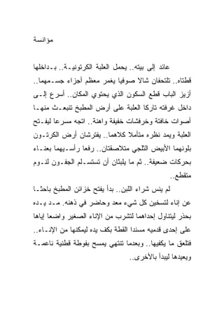 ‫ﻤﺅﺍﻨﺴﺔ‬


‫ﻋﺎﺌﺩ ﺇﻟﻰ ﺒﻴﺘﻪ.. ﻴﺤﻤل ﺍﻟﻌﻠﺒﺔ ﺍﻟﻜﺭﺘﻭﻨﻴـﺔ.. ﺒـﺩﺍﺨﻠﻬﺎ‬
‫ﻗﻁﺘﺎﻩ.. ﺘﻠﺘﺤﻔﺎﻥ ﺸﺎﻻ ﺼﻭﻓ ‪‬ﺎ ﻴﻐﻤﺭ ﻤﻌﻅﻡ ﺃﺠﺯﺍﺀ ﺠﺴـﻤﻬﻤﺎ..‬
                           ‫ﻴ‬     ‫ﹰ‬
‫ﺃﺯﻴﺯ ﺍﻟﺒﺎﺏ ﻗﻁﻊ ﺍﻟﺴﻜﻭﻥ ﺍﻟﺫﻱ ﻴﺤﺘﻭﻱ ﺍﻟﻤﻜﺎﻥ.. ﺃﺴﺭﻉ ﺇﻟـﻰ‬
‫ﺩﺍﺨل ﻏﺭﻓﺘﻪ ﺘﺎﺭ ﹰﺎ ﺍﻟﻌﻠﺒﺔ ﻋﻠﻰ ﺃﺭﺽ ﺍﻟﻤﻁﺒﺦ ﺘﻨﺒﻌـﺙ ﻤﻨﻬـﺎ‬
                                    ‫ﻜ‬
‫ﺃﺼﻭﺍﺕ ﺨﺎﻓﺘﺔ ﻭﺨﺭﻓﺸﺎﺕ ﺨﻔﻴﻔﺔ ﻭﺍﻫﻨﺔ.. ﺍﺘﺠﻪ ﻤﺴﺭ ‪‬ﺎ ﻟﻴﻔـﺘﺢ‬
        ‫ﻋ‬
‫ﺍﻟﻌﻠﺒﺔ ﻭﻴﻤﺩ ﻨﻅﺭﻩ ﻤﺘﺄﻤﻼ ﻜﻼﻫﻤﺎ.. ﻴﻔﺘﺭﺸﺎﻥ ﺃﺭﺽ ﺍﻟﻜﺭﺘـﻭﻥ‬
                             ‫ﹰ‬
‫ﺒﻠﻭﻨﻬﻤﺎ ﺍﻷﺒﻴﺽ ﺍﻟﺜﻠﺠﻲ ﻤﺘﻼﺼﻘﺘﺎﻥ.. ﺭﻓﻌﺎ ﺭﺃﺴـﻴﻬﻤﺎ ﺒﻌﻨـﺎﺀ‬
‫ﺒﺤﺭﻜﺎﺕ ﻀﻌﻴﻔﺔ.. ﺜﻡ ﻤﺎ ﻴﻠﺒﺜﺎﻥ ﺃﻥ ﺘﺴﺘﺴـﻠﻡ ﺍﻟﺠﻔـﻭﻥ ﻟﻨـﻭﻡ‬
                                                    ‫ﻤﺘﻘﻁﻊ..‬
‫ﻟﻡ ﻴﻨﺱ ﺸﺭﺍﺀ ﺍﻟﻠﺒﻥ.. ﺒﺩﺃ ﻴﻔﺘﺢ ﺨﺯﺍﺌﻥ ﺍﻟﻤﻁﺒﺦ ﺒﺎﺤ ﹰـﺎ‬
  ‫ﺜ‬
‫ﻋﻥ ﺇﻨﺎﺀ ﻟﺘﺴﺨﻴﻥ ﻜل ﺸﻲﺀ ﻤﻌﺩ ﻭﺤﺎﻀﺭ ﻓﻲ ﺫﻫﻨﻪ. ﻤـﺩ ﻴـﺩﻩ‬
‫ﺒﺤﺫﺭ ﻟﻴﺘﻨﺎﻭل ﺇﺤﺩﺍﻫﻤﺎ ﻟﺘﺸﺭﺏ ﻤﻥ ﺍﻹﻨﺎﺀ ﺍﻟﺼﻐﻴﺭ ﻭﺍﻀ ‪‬ﺎ ﺇﻴﺎﻫﺎ‬
       ‫ﻌ‬
‫ﻋﻠﻰ ﺇﺤﺩﻯ ﻗﺩﻤﻴﻪ ﻤﺴﻨ ‪‬ﺍ ﺍﻟﻘﻁﺔ ﺒﻜﻑ ﻴﺩﻩ ﻟﻴﻤﻜﻨﻬﺎ ﻤﻥ ﺍﻹﻨـﺎﺀ..‬
                                   ‫ﺩ‬
‫ﻓﺘﻠﻌﻕ ﻤﺎ ﻴﻜﻔﻴﻬﺎ.. ﻭﺒﻌﺩﻤﺎ ﺘﻨﺘﻬﻲ ﻴﻤﺴﺢ ﺒﻔﻭﻁﺔ ﻗﻁﻨﻴﺔ ﻨﺎﻋﻤـﺔ‬
                                  ‫ﻭﻴﻌﻴﺩﻫﺎ ﻟﻴﺒﺩﺃ ﺒﺎﻷﺨﺭﻯ..‬
 