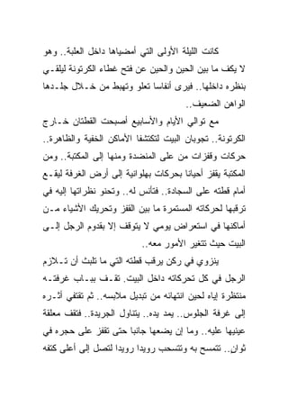 ‫ﻜﺎﻨﺕ ﺍﻟﻠﻴﻠﺔ ﺍﻷﻭﻟﻰ ﺍﻟﺘﻲ ﺃﻤﻀﻴﺎﻫﺎ ﺩﺍﺨل ﺍﻟﻌﻠﺒﺔ.. ﻭﻫﻭ‬
‫ﻻ ﻴﻜﻑ ﻤﺎ ﺒﻴﻥ ﺍﻟﺤﻴﻥ ﻭﺍﻟﺤﻴﻥ ﻋﻥ ﻓﺘﺢ ﻏﻁﺎﺀ ﺍﻟﻜﺭﺘﻭﻨﺔ ﻟﻴﻠﻘـﻲ‬
‫ﺒﻨﻅﺭﻩ ﺩﺍﺨﻠﻬﺎ.. ﻓﻴﺭﻯ ﺃﻨﻔﺎ ‪‬ﺎ ﺘﻌﻠﻭ ﻭﺘﻬﺒﻁ ﻤﻥ ﺨـﻼل ﺠﻠـﺩﻫﺎ‬
                           ‫ﺴ‬
                                        ‫ﺍﻟﻭﺍﻫﻥ ﺍﻟﻀﻌﻴﻑ..‬
‫ﻤﻊ ﺘﻭﺍﻟﻲ ﺍﻷﻴﺎﻡ ﻭﺍﻷﺴﺎﺒﻴﻊ ﺃﺼﺒﺤﺕ ﺍﻟﻘﻁﺘﺎﻥ ﺨـﺎﺭﺝ‬
‫ﺍﻟﻜﺭﺘﻭﻨﺔ.. ﺘﺠﻭﺒﺎﻥ ﺍﻟﺒﻴﺕ ﻟﺘﻜﺘﺸﻔﺎ ﺍﻷﻤﺎﻜﻥ ﺍﻟﺨﻔﻴﺔ ﻭﺍﻟﻅﺎﻫﺭﺓ..‬
‫ﺤﺭﻜﺎﺕ ﻭﻗﻔﺯﺍﺕ ﻤﻥ ﻋﻠﻰ ﺍﻟﻤﻨﻀﺩﺓ ﻭﻤﻨﻬﺎ ﺇﻟﻰ ﺍﻟﻤﻜﺘﺒﺔ.. ﻭﻤﻥ‬
‫ﺍﻟﻤﻜﺘﺒﺔ ﻴﻘﻔﺯ ﺃﺤﻴﺎ ﹰﺎ ﺒﺤﺭﻜﺎﺕ ﺒﻬﻠﻭﺍﻨﻴﺔ ﺇﻟﻰ ﺃﺭﺽ ﺍﻟﻐﺭﻓﺔ ﻟﻴﻘـﻊ‬
                                      ‫ﻨ‬
‫ﺃﻤﺎﻡ ﻗﻁﺘﻪ ﻋﻠﻰ ﺍﻟﺴﺠﺎﺩﺓ.. ﻓﺘﺄﻨﺱ ﻟﻪ.. ﻭﺘﺤﻨﻭ ﻨﻅﺭﺍﺘﻬﺎ ﺇﻟﻴﻪ ﻓﻲ‬
‫ﺘﺭﻗﺒﻬﺎ ﻟﺤﺭﻜﺎﺘﻪ ﺍﻟﻤﺴﺘﻤﺭﺓ ﻤﺎ ﺒﻴﻥ ﺍﻟﻘﻔﺯ ﻭﺘﺤﺭﻴﻙ ﺍﻷﺸﻴﺎﺀ ﻤـﻥ‬
‫ﺃﻤﺎﻜﻨﻬﺎ ﻓﻲ ﺍﺴﺘﻌﺭﺍﺽ ﻴﻭﻤﻲ ﻻ ﻴﺘﻭﻗﻑ ﺇﻻ ﺒﻘﺩﻭﻡ ﺍﻟﺭﺠل ﺇﻟـﻰ‬
                           ‫ﺍﻟﺒﻴﺕ ﺤﻴﺙ ﺘﺘﻐﻴﺭ ﺍﻷﻤﻭﺭ ﻤﻌﻪ..‬
‫ﻴﻨﺯﻭﻱ ﻓﻲ ﺭﻜﻥ ﻴﺭﻗﺏ ﻗﻁﺘﻪ ﺍﻟﺘﻲ ﻤﺎ ﺘﻠﺒﺙ ﺃﻥ ﺘـﻼﺯﻡ‬
‫ﺍﻟﺭﺠل ﻓﻲ ﻜل ﺘﺤﺭﻜﺎﺘﻪ ﺩﺍﺨل ﺍﻟﺒﻴﺕ. ﺘﻘـﻑ ﺒﺒـﺎﺏ ﻏﺭﻓﺘـﻪ‬
‫ﻤﻨﺘﻅﺭﺓ ﺇﻴﺎﻩ ﻟﺤﻴﻥ ﺍﻨﺘﻬﺎﺌﻪ ﻤﻥ ﺘﺒﺩﻴل ﻤﻼﺒﺴﻪ.. ﺜﻡ ﺘﻘﺘﻔﻲ ﺃﺜـﺭﻩ‬
‫ﺇﻟﻰ ﻏﺭﻓﺔ ﺍﻟﺠﻠﻭﺱ.. ﻴﻤﺩ ﻴﺩﻩ.. ﻴﺘﻨﺎﻭل ﺍﻟﺠﺭﻴﺩﺓ.. ﻓﺘﻘﻑ ﻤﻌﻠﻘﺔ‬
‫ﻋﻴﻨﻴﻬﺎ ﻋﻠﻴﻪ.. ﻭﻤﺎ ﺇﻥ ﻴﻀﻌﻬﺎ ﺠﺎﻨ ‪‬ﺎ ﺤﺘﻰ ﺘﻘﻔﺯ ﻋﻠﻰ ﺤﺠﺭﻩ ﻓﻲ‬
                      ‫ﺒ‬
‫ﺜﻭﺍﻥ.. ﺘﺘﻤﺴﺢ ﺒﻪ ﻭﺘﺘﺴﺤﺏ ﺭﻭﻴ ‪‬ﺍ ﺭﻭﻴ ‪‬ﺍ ﻟﺘﺼل ﺇﻟﻰ ﺃﻋﻠﻰ ﻜﺘﻔﻪ‬
                    ‫ﺩ‬      ‫ﺩ‬                       ‫ٍ‬
 