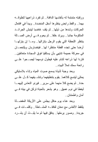 ‫ﻭﺭﻗﺒﺘﻪ ﻤﺘﻤﺘﻤﺔ ﻟﻪ ﺒﺄﻨﻔﺎﺴﻬﺎ ﺍﻟﺩﺍﻓﺌﺔ.. ﺜﻡ ﺘﻔﺭﺩ ﺫﺭﺍﻋﻴﻬﺎ ﻟﺘﻁﻭﻗـﻪ‬
‫ﺒﻬﻤﺎ.. ﻭﺍﻟﻘﻁ ﺭﺍﺒﺽ ﻴﻨﻅﺭﻫﺎ ﺃﺴﻔل ﺍﻟﻤﻨﻀﺩﺓ.. ﻭﻴﺒﺩﺃ ﻓﻲ ﺍﻓﺘﻌﺎل‬
‫ﺍﻟﺤﺭﻜﺎﺕ ﻭﺸﺩﻫﺎ ﻤﻥ ﺫﻴﻠﻬﺎ.. ﺜﻡ ﻴﻠﻑ ﻏﺎﻀ ‪‬ﺎ ﻟﻴﻨﺒﺵ ﺍﻟﺠﺭﺍﺌـﺩ‬
                ‫ﺒ‬
‫ﺍﻟﻤﺘﻜﻭﻤﺔ ﺠﺎﻨ ‪‬ﺎ.. ﻭﻴﺭﺘﺩ ﺨﻠ ﹰﺎ.. ﺜﻡ ﻴﺤﻭﻡ ﻓـﻲ ﺃﺭﺽ ﺍﻟﺼـﺎﻟﺔ‬
                           ‫ﻔ‬             ‫ﺒ‬
‫ﻴﻨﺘﻅﺭ ﺍﻟﻠﺤﻅﺔ ﺍﻟﺘﻲ ﻴﻘﻭﻡ ﺍﻟﺭﺠل ﺒﺈﻨﺯﺍﻟﻬﺎ.. ﻭﻤـﺎ ﺇﻥ ﻴﻨﺯﻟﻬـﺎ‬
‫ﺃﺭ ‪‬ﺎ ﺤﺘﻰ ﺘﺠﺩﻩ ﺍﻟﻘﻁﺔ ﻤﻨﺘﻅ ‪‬ﺍ ﻟﻬﺎ.. ﻓﻴﺘﻀﺎﺭﺒﺎﻥ ﻭﻴﻠﺘﺤﻤـﺎﻥ‬
                           ‫ﺭ‬                      ‫ﻀ‬
‫ﻓﻲ ﻤﻌﺭﻜﺔ ﺤﻤﻴﻤﺔ ﺘﻨﺘﻬﻲ ﺒﺄﻥ ﻴﺴﺘﻠﻘﻴﺎ ﻓﻭﻕ ﺍﻟﺴﺠﺎﺩﺓ ﻤﺘﻌﺎﻨﻘﻴﻥ..‬
‫ﻓﺎﺭ ‪‬ﺍ ﻟﻬﺎ ﺫﺭﺍﻋﻪ ﻟﺘﻨﺎﻡ ﻋﻠﻴﻪ ﻓﻴﻁﻭل ﻨﻭﻤﻬﻤﺎ ﻟﻴﺼـﺤﻭﺍ ﻋﻠـﻰ‬
                                                ‫ﺩ‬
                                   ‫ﺭﺍﺌﺤﺔ ﺴﻤﻙ ﺘﻤﻸ ﺍﻟﺒﻴﺕ..‬
‫ﻭﺒﻌﺩ ﻭﺠﺒﺔ ﻟﺫﻴﺫﺓ ﻴﺴﻤﻊ ﺼﻭﺕ ﺍﻟﻤﻴﺎﻩ ﻭﺇﻨﺎﺀ ﺒﻼﺴﺘﻴﻜﻲ‬
‫ﻴﻤﺘﻠﺊ ﻟﻴﺘﺴﻊ ﻜﻼﻫﻤﺎ. ﻴﻘﻭﻡ ﺒﺘﻨﻅﻴﻔﻬﻤﺎ ﻭﺘﻨﺸـﻴﻔﻬﻤﺎ ﻜـل ﻋﻠـﻰ‬
‫ﺤﺩﺓ.. ﺜﻡ ﻴﻀﻊ ﻜﻼ ﻤﻨﻬﻤﺎ ﻋﻠﻰ ﺴﺭﻴﺭ.. ﻓﻴﺭﻨﻭ ﺍﻟﻨﻌﺎﺱ ﺇﻟﻴﻬﻤـﺎ‬
                                      ‫ﹰ‬
‫ﻟﻴﻐﻁﺎ ﻓﻲ ﻨﻭﻡ ﻋﻤﻴﻕ.. ﻭﻫﻭ ﻴﺸﻌﺭ ﺒﺎﻟﺤﻴﺎﺓ ﺘﺭﻜﻥ ﻓﻲ ﺒﻴﺘﻪ ﻓـﻲ‬
                                           ‫ﺃﻤﺎﻥ ﻭﺍﻁﻤﺌﻨﺎﻥ..‬
‫ﻭﺒﻌﺩ ﻋﻨﺎﺀ ﻴﻭﻡ ﺤﺎﻓل ﻴﺠﻠﺱ ﻋﻠﻰ ﺍﻷﺭﻴﻜﺔ ﺍﻟﻤﻔﻀـﻠﺔ‬
‫ﻴﻠﺘﻘﻁ ﺍﻷﻨﻔﺎﺱ ﻤﻊ ﺩﺨﺎﻥ ﻟﻔﺎﻓﺘـﻪ ﺍﻟﻤﺸـﺘﻌﻠﺔ.. ﻭﻜﻠﻤـﺎﺕ ﻓـﻲ‬
‫ﺠﺭﻴﺩﺓ.. ﻭﺼﻭﺭ ﻴﺭﻤﻘﻬﺎ.. ﻴﺩﻗﻕ ﻓﻴﻬﺎ ﺜﻡ ﻤﺎ ﻴﻠﺒـﺙ ﺃﻥ ﻴﺸـﺭﺩ‬
 