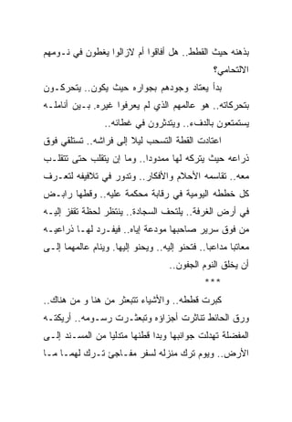 ‫ﺒﺫﻫﻨﻪ ﺤﻴﺙ ﺍﻟﻘﻁﻁ.. ﻫل ﺃﻓﺎﻗﻭﺍ ﺃﻡ ﻻﺯﺍﻟﻭﺍ ﻴﻐﻁﻭﻥ ﻓﻲ ﻨـﻭﻤﻬﻡ‬
                                                   ‫ﺍﻻﻟﺘﺤﺎﻤﻲ؟‬
‫ﺒﺩﺃ ﻴﻌﺘﺎﺩ ﻭﺠﻭﺩﻫﻡ ﺒﺠﻭﺍﺭﻩ ﺤﻴﺙ ﻴﻜﻭﻥ.. ﻴﺘﺤﺭﻜـﻭﻥ‬
‫ﺒﺘﺤﺭﻜﺎﺘﻪ.. ﻫﻭ ﻋﺎﻟﻤﻬﻡ ﺍﻟﺫﻱ ﻟﻡ ﻴﻌﺭﻓﻭﺍ ﻏﻴﺭﻩ. ﺒـﻴﻥ ﺃﻨﺎﻤﻠـﻪ‬
                  ‫ﻴﺴﺘﻤﺘﻌﻭﻥ ﺒﺎﻟﺩﻑﺀ.. ﻭﻴﺘﺩﺜﺭﻭﻥ ﻓﻲ ﻏﻁﺎﺌﻪ..‬
‫ﺍﻋﺘﺎﺩﺕ ﺍﻟﻘﻁﺔ ﺍﻟﺘﺴﺤﺏ ﻟﻴﻼ ﺇﻟﻰ ﻓﺭﺍﺸﻪ.. ﺘﺴﺘﻠﻘﻲ ﻓﻭﻕ‬
                       ‫ﹰ‬
‫ﺫﺭﺍﻋﻪ ﺤﻴﺙ ﻴﺘﺭﻜﻪ ﻟﻬﺎ ﻤﻤﺩﻭ ‪‬ﺍ.. ﻭﻤﺎ ﺇﻥ ﻴﺘﻘﻠﺏ ﺤﺘﻰ ﺘﺘﻘﻠـﺏ‬
                           ‫ﺩ‬
‫ﻤﻌﻪ.. ﺘﻘﺎﺴﻤﻪ ﺍﻷﺤﻼﻡ ﻭﺍﻷﻓﻜﺎﺭ.. ﻭﺘﺩﻭﺭ ﻓﻲ ﺘﻼﻓﻴﻔﻪ ﻟﺘﻌـﺭﻑ‬
‫ﻜل ﺨﻁﻁﻪ ﺍﻟﻴﻭﻤﻴﺔ ﻓﻲ ﺭﻗﺎﺒﺔ ﻤﺤﻜﻤﺔ ﻋﻠﻴﻪ.. ﻭﻗﻁﻬﺎ ﺭﺍﺒـﺽ‬
‫ﻓﻲ ﺃﺭﺽ ﺍﻟﻐﺭﻓﺔ.. ﻴﻠﺘﺤﻑ ﺍﻟﺴﺠﺎﺩﺓ.. ﻴﻨﺘﻅﺭ ﻟﺤﻅﺔ ﺘﻘﻔﺯ ﺇﻟﻴـﻪ‬
‫ﻤﻥ ﻓﻭﻕ ﺴﺭﻴﺭ ﺼﺎﺤﺒﻬﺎ ﻤﻭﺩﻋﺔ ﺇﻴﺎﻩ.. ﻓﻴﻔـﺭﺩ ﻟﻬـﺎ ﺫﺭﺍﻋﻴـﻪ‬
‫ﻤﻌﺎﺘ ‪‬ﺎ ﻤﺩﺍﻋ ‪‬ﺎ.. ﻓﺘﺤﻨﻭ ﺇﻟﻴﻪ.. ﻭﻴﺤﻨﻭ ﺇﻟﻴﻬﺎ. ﻭﻴﻨﺎﻡ ﻋﺎﻟﻤﻬﻤﺎ ﺇﻟـﻰ‬
                                                ‫ﺒ‬       ‫ﺒ‬
                                     ‫ﺃﻥ ﻴﺨﻠﻕ ﺍﻟﻨﻭﻡ ﺍﻟﺠﻔﻭﻥ..‬
                                                ‫***‬
‫ﻜﺒﺭﺕ ﻗﻁﻁﻪ.. ﻭﺍﻷﺸﻴﺎﺀ ﺘﺘﺒﻌﺜﺭ ﻤﻥ ﻫﻨﺎ ﻭ ﻤﻥ ﻫﻨﺎﻙ..‬
‫ﻭﺭﻕ ﺍﻟﺤﺎﺌﻁ ﺘﻨﺎﺜﺭﺕ ﺃﺠﺯﺍﺅﻩ ﻭﺘﺒﻌﺜـﺭﺕ ﺭﺴـﻭﻤﻪ.. ﺃﺭﻴﻜﺘـﻪ‬
‫ﺍﻟﻤﻔﻀﻠﺔ ﺘﻬﺩﻟﺕ ﺠﻭﺍﻨﺒﻬﺎ ﻭﺒﺩﺍ ﻗﻁﻨﻬﺎ ﻤﺘﺩﻟ ‪‬ﺎ ﻤﻥ ﺍﻟﻤﺴـﻨﺩ ﺇﻟـﻰ‬
                 ‫ﻴ‬
‫ﺍﻷﺭﺽ.. ﻭﻴﻭﻡ ﺘﺭﻙ ﻤﻨﺯﻟﻪ ﻟﺴﻔﺭ ﻤﻔـﺎﺠﺊ ﺘـﺭﻙ ﻟﻬﻤـﺎ ﻤـﺎ‬
 