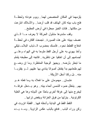 ‫ﻴﻠﺯﻤﻬﻤﺎ ﻓﻲ ﺍﻟﻤﻜﺎﻥ ﺍﻟﻤﺨﺼﺹ ﻟﻬﻤﺎ.. ﻭﻴﻭﻡ ﻋﻭﺩﺘﻪ ﻭﻟﺤﻅـﺔ‬
‫ﻓﺘﺢ ﺒﺎﺏ ﺒﻴﺘﻪ ﻜﺎﻥ ﺍﻟﻬﺎﺘﻑ ﻗﺩ ﻗﻠﺏ ﺃﺭ ‪‬ﺎ.. ﻭﺍﻷﺴﻼﻙ ﺍﻨﺘﺯﻋﺕ‬
                 ‫ﻀ‬
        ‫ﻤﻥ ﻤﻜﺎﻨﻬﺎ.. ﻓﺘﺎﺕ ﺍﻟﺨﺒﺯ ﻤﺒﻌﺜﺭﺓ ﻓﻲ ﺃﺭﺽ ﺍﻟﻤﻁﺒﺦ..‬
‫ﻭﻗﻑ ﻤﺸﺩﻭﻫﺎ ﻤﺸﻠﻭل ﺍﻟﺤﺭﻜﺔ ﻻ ﻴﻌﺭﻑ ﻤـﺎ ﺍﻟـﺫﻱ‬
                               ‫‪‬‬
‫ﻋﺼﻑ ﺒﺒﻴﺘﻪ ﻋﻠﻰ ﻫﺫﻩ ﺍﻟﺼﻭﺭﺓ.. ﺘﺠﻤﻌﺕ ﺃﻓﻜﺎﺭﻩ ﻓﻲ ﻟﺤﻅـﺔ‬
‫ﺍﻨﺩﻓﺎﻉ ﺍﻟﻘﻁﻁ ﻨﺤﻭﻩ.. ﻓﺄﻤﺴﻙ ﺒﻤﻀﺭﺏ ﺍﻟـﺫﺒﺎﺏ ﺍﻟﺒﻼﺴـﺘﻴﻜﻲ‬
‫ﻭﺃﺨﺫ ﻴﻬﻭﻱ ﺒﻪ ﻋﻠﻰ ﺃﺭﺠل ﺍﻟﻘﻁ ﻤﻠﻭ ‪‬ﺎ ﺒﻪ ﻓﻲ ﺍﻟﻬﻭﺍﺀ ﻭﻋﻠـﻰ‬
                    ‫ﺤ‬
‫ﺃﺠﺴﺎﻤﻬﻡ ﺇﻟﻰ ﺃﻥ ﺍﺨﺘﻔﻴﺎ ﻋﻥ ﻨﺎﻅﺭﻴﻪ.. ﻓﺎﺘﺠﻪ ﺇﻟﻰ ﻤﻁﺒﺨﻪ ﻴﻠﻤﻠﻡ‬
‫ﻤﺎ ﺘﺒﻌﺜﺭ ﺒﺄﺭﻀﻪ.. ﻭﻴﺠﻬﺯ ﺍﻟﻭﺠﺒﺔ ﺍﻟﻤﻨﺘﻅﺭﺓ. ﻭﻤﺎ ﺇﻥ ﻭﻀـﻊ‬
‫ﻟﻬﻡ ﻁﻌﺎﻤﻬﻡ ﺒﺩﺃ ﻴﻔﺘﻌل ﺃﺼﻭﺍ ﹰﺎ ﻴﻨﺎﺩﻱ ﺒﻬﺎ ﻋﻠﻴﻬﻡ. ﻟـﻭ ﻴﻘﺘﺭﺒـﺎ‬
                              ‫ﺘ‬
                             ‫ﻤﻨﻪ.. ﺒل ﺭﻜﻨﺎ ﺃﺴﻔل ﺍﻷﺭﻴﻜﺔ..‬
‫ﻋﺎﺒﺴﺎﻥ.. ﻤﻬﻤﻭﻤﺎﻥ ﻋﻠﻰ ﻤﺎ ﻓﻌﻼﻩ ﺒﻪ ﻭﻤﺎ ﻓﻌﻠﻪ ﻫـﻭ‬
‫ﺒﻬﻡ.. ﻴﺘﺨﻠل ﻀﻭﺀ ﺍﻟﺸﻤﺱ ﺃﻨﺤﺎﺀ ﺒﻴﺘﻪ.. ﻭﻫﻭ ﻴـﺩﺨل ﻏﺭﻓﺘـﻪ‬
‫ﻟﻴﺨﺭﺝ ﻤﻨﻬﺎ ﺇﻟﻰ ﻏﺭﻓﺔ ﺃﺨﺭﻯ ﺒﺎﺤ ﹰﺎ ﻋﻥ ﺃﺸﻴﺎﺌﻪ ﻭﻫﺎ ﻫﻲ ﺍﻟﻌﻠﺒﺔ‬
                         ‫ﺜ‬
        ‫ﺍﻟﻜﺭﺘﻭﻨﻴﺔ.. ﻴﻨﺯﻟﻬﺎ ﻤﻥ ﻓﻭﻕ ﺍﻟﺨﺯﺍﻨﺔ ﻭﻴﻨﻔﺽ ﺘﺭﺍﺒﻬﺎ..‬
‫ﺍﻟﺘﻘﻁ ﺍﻟﻘﻁ ﻓﻲ ﺍﻟﺒﺩﺍﻴﺔ ﻭﺃﺩﺨﻠﻪ ﻓﻴﻬﺎ.. ﺍﻟﻘﻁﺔ ﺍﻨﺯﻭﺕ ﻓﻲ‬
‫ﺭﻜﻥ ﻭﺭﺍﺀ ﺍﻟﺒﺎﺏ.. ﻓﺩﻓﻊ ﺒﺎﻟﺒﺎﺏ ﻋﻜﺱ ﺍﻟﺯﺍﻭﻴﺔ.. ﻭﻤـﺩ ﻴـﺩﻩ‬
 