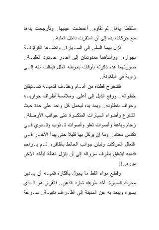 ‫ﻤﻠﺘﻘ ﹰﺎ ﺇﻴﺎﻫﺎ.. ﻟﻡ ﺘﻘﺎﻭﻡ.. ﺃﻏﻤﻀﺕ ﻋﻴﻨﻴﻬﺎ.. ﻭﺘﺄﺭﺠﺤﺕ ﻴﺩﺍﻫﺎ‬
                                                 ‫ﻁ‬
              ‫ﻤﻊ ﺤﺭﻜﺎﺕ ﻴﺩﻩ ﺇﻟﻰ ﺃﻥ ﺍﺴﺘﻘﺭﺕ ﺩﺍﺨل ﺍﻟﻌﻠﺒﺔ..‬
‫ﻨﺯل ﺒﻬﻤﺎ ﺍﻟﺴﻠﻡ. ﺇﻟﻰ ﺍﻟﺴـﻴﺎﺭﺓ.. ﻭﺍﻀـ ‪‬ﺎ ﺍﻟﻜﺭﺘﻭﻨـﺔ‬
           ‫ﻌ‬
‫ﺒﺠﻭﺍﺭﻩ.. ﻭﺭﺃﺴﺎﻫﻤﺎ ﻤﻤﺩﻭﺩﺘﺎﻥ ﺇﻟﻰ ﺁﺨـﺭ ﺤـﺩﻭﺩ ﺍﻟﻌﻠﺒـﺔ..‬
‫ﺼﻭﺭﺘﻬﻤﺎ ﻫﺫﻩ ﺫﻜﺭﺘﻪ ﺒﺄﻭﻗﺎﺕ ﻴﺤﻭﻁﻪ ﺍﻟﻤﻠل ﻓﻴﻨﻔﻠﺕ ﻤﻨﻪ ﺇﻟـﻰ‬
                                     ‫ﺯﺍﻭﻴﺔ ﻓﻲ ﺍﻟﺒﻠﻜﻭﻨﺔ..‬
‫ﻓﺘﺩﺤﺭﺝ ﻗﻁﺘﺎﻩ ﻤﻥ ﺃﻤـﺎﻡ ﻭﺨﻠـﻑ ﻗﺩﻤﻴـﻪ ﺘﺴـﺘﺒﻘﺎﻥ‬
‫ﺨﻁﻭﺍﺘﻪ.. ﻭﺭﻓﻊ ﺍﻟﺫﻴل ﺇﻟﻰ ﺃﻋﻠﻰ. ﻭﻤﻼﻤﺴﺔ ﺃﻁﺭﺍﻑ ﺠﻭﺍﺭﺒـﻪ‬
‫ﻭﺤﻭﺍﻑ ﺒﻨﻁﻠﻭﻨﻪ.. ﻭﻴﻤﺩ ﻴﺩﻩ ﻟﻴﺤﻤل ﻜل ﻭﺍﺤﺩ ﻋﻠﻰ ﺤﺩﺓ ﺤﻴﺙ‬
‫ﺍﻟﺸﺎﺭﻉ ﻭﺃﻀﻭﺍﺀ ﺍﻟﺴﻴﺎﺭﺍﺕ ﺍﻟﻤﺘﻜﺴﺭﺓ ﻋﻠﻰ ﺠﻭﺍﻨﺏ ﺍﻷﺭﺼﻔﺔ..‬
‫ﺯﺤﺎﻡ ﻭﺒﺎﻋﺔ ﻭﺃﺼﻭﺍﺕ ﺘﻌﻠﻭ ﻭﺃﺼﻭﺍﺕ ﺘـﺫﻭﺏ ﻭﺘـﺩﻭﻱ ﻓـﻲ‬
‫ﺘﻜﺩﺱ ﻤﻌﺘﺎﺩ.. ﻭﻤﺎ ﺇﻥ ﻴﺭﻜل ﺒﻬﺎ ﻗﻠﻴﻼ ﺤﺘﻰ ﻴﺒﺩﺃ ﺍﻵﺨـﺭ ﻓـﻲ‬
                   ‫ﹰ‬
‫ﺍﻓﺘﻌﺎل ﺍﻟﺤﺭﻜﺎﺕ ﻭﻨﺒﺵ ﺠﻭﺍﻨﺏ ﺍﻟﺤﺎﺌﻁ ﺒﺄﻅﺎﻓﺭﻩ. ﺜـﻡ ﻴـﺯﺍﺤﻡ‬
‫ﻗﺩﻤﻴﻪ ﻟﻴﺘﻌﻠﻕ ﺒﻁﺭﻑ ﺴﺭﻭﺍﻟﻪ ﺇﻟﻰ ﺃﻥ ﻴﻨﺯل ﺍﻟﻘﻁﺔ ﻟﻴﺄﺨﺫ ﺍﻵﺨﺭ‬
                                               ‫ﺩﻭﺭﻩ..!!‬
‫ﻭﻗﻁﻊ ﻤﻭﺍﺀ ﺍﻟﻘﻁ ﻤﺎ ﻴﺠﻭل ﺒﺄﻓﻜﺎﺭﻩ ﻓﺘﻨﺒـﻪ ﺃﻥ ﻴـﺩﻴﺭ‬
‫ﻤﺤﺭﻙ ﺍﻟﺴﻴﺎﺭﺓ. ﺃﺨﺫ ﻁﺭﻴﻘﻪ ﺸﺎﺭﺩ ﺍﻟﺫﻫﻥ.. ﻓﺎﻟﻘﺭﺍﺭ ﻫﻭ ﺍﻟـﺫﻱ‬
‫ﻴﺴﻴﺭﻩ ﻭﻴﺒﻌﺩ ﺒﻪ ﻋﻥ ﺍﻟﻤﺩﻴﻨﺔ ﺇﻟﻰ ﺃﻁـﺭﺍﻑ ﻨﺎﺌﻴـﺔ.. ﺴـﺭﻋﺔ‬
 