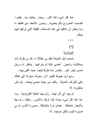 ‫ﻋﺎﺩ ﻜل ﺸﻲﺀ ﻜﻤﺎ ﻜﺎﻥ.. ﻭﺤﺩﻩ.. ﻴﻌﺎﻴﺸـﻬﺎ.. ﻴﻠﻔﻬـﺎ‬
‫ﺍﻟﺼﻤﺕ ﺍﻟﻤﻤﺯﻭﺝ ﺒﺄﻟﻡ ﻴﺤﺘﻭﻴﻪ.. ﻭﺼﻭﺭ ﺘﻼﺤﻘﻪ ﻋﻥ ﻗﻁﻁـﻪ‬
‫ﻭﻤﺎ ﻴﻤﻜﻥ ﺃﻥ ﺘﻼﻗﻴﻪ ﻓﻲ ﻫﺫﻩ ﺍﻟﺴﺎﻋﺎﺕ ﺍﻟﻘﻠﻴﻠﺔ ﺍﻟﺘﻲ ﺘﺭﻜﻬﺎ ﻓﻴﻬﺎ‬
                                                      ‫ﻫﻨﺎﻙ.‬
                                              ‫***‬
                                               ‫)٢(‬
                                          ‫ﺍﻟﻤﺅﺍﻨﺴﺔ‬
‫ﺘﺴﺤﺏ ﻟﻴل ﺍﻟﻤﺩﻴﻨﺔ ﻟﻴﻠﻘـﻲ ﺒﻅﻼﻟـﻪ ﻋﻠـﻰ ﻁﺭﻗـﺎﺕ‬
‫ﻭﺤﻜﺎﻴﺎﺕ ﻭﺸﺠﻥ.. ﺃﻤﻀﻰ ﻟﻴﻠﺔ ﻟﻡ ﻴﻨﻡ ﻓﻴﻬﺎ.. ﻴﻨﺘﻅﺭ ﺸـﺭﻭﻕ‬
  ‫ﺸﻤﺱ ﻨﻬﺎﺭ ﺁﺨﺭ.. ﻴﻠﺘﻤﺱ ﻤﻨﻪ ﻁﺭ ﹰﺎ ﻟﻴﻌﻭﺩ ﺤﻴﺙ ﺃﻟﻘﻰ ﺒﻬﻤﺎ..‬
                         ‫ﻗ‬
‫ﻭﻤﻊ ﺃﻭل ﺨﻴﻭﻁ ﺍﻟﻔﺠﺭ ﺃﺩﺍﺭ ﻤﺤﺭﻙ ﺴﻴﺎﺭﺘﻪ ﺇﻟﻰ ﻫﻨﺎﻙ‬
‫ﻋﻠﻰ ﺃﻁﺭﺍﻑ ﺍﻟﻤﺩﻴﻨﺔ.. ﻭﻗﻑ ﻤﻥ ﺤﻴﺙ ﻤﻀﻰ ﻴﺒﺤﺙ.. ﻴﻔـﺘﺵ‬
                                               ‫ﺒﻨﺎﻅﺭﻴﻪ..!!‬
‫ﻟﻡ ﻴﺠﺩ ﺃﻱ ﺃﺜﺭ ﻟﻬﻤﺎ.. ﻭﻟﻡ ﻴﺠﺩ ﺍﻟﻌﻠﺒﺔ ﺍﻟﻜﺭﺘﻭﻨﻴﺔ.. ﻭﻤﺎ‬
‫ﻋﺩﺍ ﻫﺫﺍ ﻜل ﺸﻲﺀ ﺤﻭﻟﻪ ﻜﻤﺎ ﺘﺭﻜﻪ ﺒﺎﻷﻤﺱ.. ﺴﺎﻗﻴﺔ. ﻭﻏـﻴﻁ‬
‫ﻭﺃﺸﺠﺎﺭ ﻤﺘﻌﺎﻨﻘﺔ.. ﻋﻴﺩﺍﻥ ﺫﺭﺓ ﻤﺘﺸﺎﺒﻜﺔ.. ﺼﻭﺭﺓ ﺍﻷﻤﺱ ﻫـﻲ‬
                              ‫ﺼﻭﺭﺓ ﺍﻟﻴﻭﻡ ﻭﻟﻜﻥ ﺩﻭﻨﻬﻤﺎ..!!‬
 
