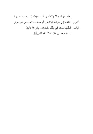 ‫ﻋﺎﺩ ﺃﺩﺭﺍﺠﻪ ﻻ ﻴﺘﻠﻔﺕ ﻭﺭﺍﺀﻩ. ﺤﻴﺙ ﻟﻥ ﻴﻌـﻭﺩ ﻤـﺭﺓ‬
‫ﺃﺨﺭﻯ.. ﺩﻟﻑ ﺇﻟﻰ ﺒﻭﺍﺒﺔ ﺍﻟﺒﻨﺎﻴﺔ.. ﺃﻡ ﻤﺤﻤـﺩ ﺘﺠﻠـﺱ ﺒﺠـﻭﺍﺭ‬
         ‫ﺍﻟﺒﺎﺏ.. ﻗﻁﺘﻬﺎ ﻤﻤﺩﺓ ﻓﻲ ﻅل ﻤﻘﻌﺩﻫﺎ.. ﺒﺎﺩﺭﻫﺎ ﻗﺎﺌﻼ:‬
                ‫- ﺃﻡ ﻤﺤﻤﺩ.. ﻤﺘﻰ ﺴﺘﻠﺩ ﻗﻁﺘﻙ..؟!!‬
 