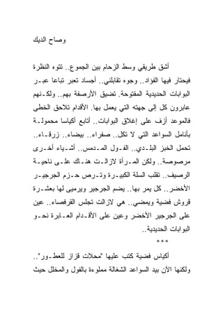 ‫ﻭﺼﺎﺡ ﺍﻟﺩﻴﻙ‬


‫ﺃﺸﻕ ﻁﺭﻴﻘﻲ ﻭﺴﻁ ﺍﻟﺯﺤﺎﻡ ﺒﻴﻥ ﺍﻟﺠﻤﻭﻉ.. ﺘﺘﻭﻩ ﺍﻟﻨﻅﺭﺓ‬
‫ﻓﻴﺤﺘﺎﺭ ﻓﻴﻬﺎ ﺍﻟﻔﺅﺍﺩ.. ﻭﺠﻭﻩ ﺘﻘﺎﺒﻠﻨﻲ.. ﺃﺠﺴﺎﺩ ﺘﻌﺒﺭ ﺘﺒﺎﻋﺎ ﻋﺒـﺭ‬
      ‫‪‬‬
‫ﺍﻟﺒﻭﺍﺒﺎﺕ ﺍﻟﺤﺩﻴﺩﻴﺔ ﺍﻟﻤﻔﺘﻭﺤﺔ. ﺘﻀﻴﻕ ﺍﻷﺭﺼﻔﺔ ﺒﻬﻡ.. ﻭﻟﻜـﻨﻬﻡ‬
‫ﻋﺎﺒﺭﻭﻥ ﻜل ﺇﻟﻰ ﺠﻬﺘﻪ ﺍﻟﺘﻲ ﻴﻌﻤل ﺒﻬﺎ. ﺍﻷﻗﺩﺍﻡ ﺘﻼﺤﻕ ﺍﻟﺨﻁﻰ‬
‫ﻓﺎﻟﻤﻭﻋﺩ ﺃﺯﻑ ﻋﻠﻰ ﺇﻏﻼﻕ ﺍﻟﺒﻭﺍﺒﺎﺕ.. ﺃﺘﺎﺒﻊ ﺃﻜﻴﺎﺴﺎ ﻤﺤﻤﻭﻟـﺔ‬
         ‫‪‬‬
‫ﺒﺄﻨﺎﻤل ﺍﻟﺴﻭﺍﻋﺩ ﺍﻟﺘﻲ ﻻ ﺘﻜل.. ﺼﻔﺭﺍﺀ.. ﺒﻴﻀﺎﺀ.. ﺯﺭﻗـﺎﺀ..‬
‫ﺘﺤﻤل ﺍﻟﺨﺒﺯ ﺍﻟﺒﻠـﺩﻱ.. ﺍﻟﻔـﻭل ﺍﻟﻤـﺩﻤﺱ.. ﺃﺸـﻴﺎﺀ ﺃﺨـﺭﻯ‬
‫ﻤﺭﺼﻭﺼﺔ.. ﻭﻟﻜﻥ ﺍﻟﻤـﺭﺃﺓ ﻻﺯﺍﻟـﺕ ﻫﻨـﺎﻙ ﻋﻠـﻰ ﻨﺎﺤﻴـﺔ‬
‫ﺍﻟﺭﺼﻴﻑ.. ﺘﻘﻠﺏ ﺍﻟﺴﻠﺔ ﺍﻟﻜﺒﻴـﺭﺓ ﻭﺘـﺭﺹ ﺤـﺯﻡ ﺍﻟﺠﺭﺠﻴـﺭ‬
‫ﺍﻷﺨﻀﺭ.. ﻜل ﻴﻤﺭ ﺒﻬﺎ.. ﻴﻀﻡ ﺍﻟﺠﺭﺠﻴﺭ ﻭﻴﺭﻤﻴﻰ ﻟﻬﺎ ﺒﻌﺸـﺭﺓ‬
‫ﻗﺭﻭﺵ ﻓﻀﻴﺔ ﻭﻴﻤﻀﻲ.. ﻫﻲ ﻻﺯﺍﻟﺕ ﺘﺠﻠﺱ ﺍﻟﻘﺭﻓﺼﺎﺀ.. ﻋﻴﻥ‬
‫ﻋﻠﻰ ﺍﻟﺠﺭﺠﻴﺭ ﺍﻷﺨﻀﺭ ﻭﻋﻴﻥ ﻋﻠﻰ ﺍﻷﻗـﺩﺍﻡ ﺍﻟﻌـﺎﺒﺭﺓ ﻨﺤـﻭ‬
                                       ‫ﺍﻟﺒﻭﺍﺒﺎﺕ ﺍﻟﺤﺩﻴﺩﻴﺔ..‬
                                            ‫***‬
‫ﺃﻜﻴﺎﺱ ﻓﻀﻴﺔ ﻜﺘﺏ ﻋﻠﻴﻬﺎ "ﻤﺤﻼﺕ ﻗﺯﺍﺯ ﻟﻠﻌﻁـﻭﺭ"..‬
‫ﻭﻟﻜﻨﻬﺎ ﺍﻵﻥ ﺒﻴﺩ ﺍﻟﺴﻭﺍﻋﺩ ﺍﻟﺸﻐﺎﻟﺔ ﻤﻤﻠﻭﺀﺓ ﺒﺎﻟﻔﻭل ﻭﺍﻟﻤﺨﻠل ﺤﻴﺙ‬
 