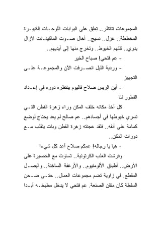 ‫ﺍﻟﻤﺠﻤﻭﻋﺎﺕ ﺘﻨﺘﻅﺭ.. ﺘﻌﻠﻕ ﻋﻠﻰ ﺍﻟﺒﻭﺍﺒﺎﺕ ﺍﻟﻠﻭﺤـﺎﺕ ﺍﻟﻜﺒﻴـﺭﺓ‬
‫ﺍﻟﻤﺨﻁﻁﺔ.. ﻏﺯل.. ﻨﺴﻴﺞ.. ﺃﺨﺎل ﺼـﻭﺕ ﺍﻟﻤﺎﻜﻴﻨـﺎﺕ ﻻﺯﺍل‬
          ‫ﻴﺩﻭﻱ.. ﺘﻠﺘﻬﻡ ﺍﻟﺨﻴﻭﻁ.. ﻭﺘﺨﺭﺝ ﻤﻨﻬﺎ ﺇﻟﻰ ﺃﻴﺩﻴﻬﻡ..‬
                       ‫- ﻋﻡ ﻓﺘﺤﻲ! ﺼﺒﺎﺡ ﺍﻟﺨﻴﺭ‬
‫- ﻭﺭﺩﻴﺔ ﺍﻟﻠﻴل ﺍﻨﺼـﺭﻓﺕ ﺍﻵﻥ ﻭﺍﻟﻤﺠﻤﻭﻋـﺔ ﻋﻠـﻰ‬
                                                ‫ﺍﻟﺘﺠﻬﻴﺯ‬
‫- ﺃﻴﻥ ﺍﻟﺭﻴﺱ ﺼﻼﺡ ﻓﺎﻟﻴﻭﻡ ﻴﻨﺘﻅﺭﻩ ﺩﻭﺭﻩ ﻓﻲ ﺇﻋـﺩﺍﺩ‬
                                             ‫ﺍﻟﻔﻁﻭﺭ ﻟﻨﺎ‬
‫ﻜل ﺃﺨﺫ ﻤﻜﺎﻨﻪ ﺨﻠﻑ ﺍﻟﻤﻜﻥ ﻭﺭﺍﺀ ﺯﻫﺭﺓ ﺍﻟﻘﻁﻥ ﺍﻟﺘـﻲ‬
‫ﺘﺴﺭﻱ ﺨﻴﻭﻁﻬﺎ ﻓﻲ ﺃﺠﺴﺎﺩﻫﻡ.. ﻋﻡ ﺼﺎﻟﺢ ﻟﻡ ﻴﻌﺩ ﻴﺤﺘﺎﺝ ﻟﻭﻀﻊ‬
‫ﻜﻤﺎﻤﺔ ﻋﻠﻰ ﺃﻨﻔﻪ.. ﻓﻠﻘﺩ ﻋﺠﻨﺘﻪ ﺯﻫﺭﺓ ﺍﻟﻘﻁﻥ ﻭﺒﺎﺕ ﻴﺘﻘﻠﺏ ﻤـﻊ‬
                                        ‫ﺩﻭﺭﺍﺕ ﺍﻟﻤﻜﻥ..‬
       ‫- ﻫﻴﺎ ﻴﺎ ﺭﺠﺎﻟﻪ! ﻋﻤﻜﻡ ﺼﻼﺡ ﺃﻋﺩ ﻜل ﺸﻲﺀ!‬
‫ﻭﻓﺭﺸﺕ ﺍﻟﻌﻠﺏ ﺍﻟﻜﺭﺘﻭﻨﻴﺔ.. ﺘﺴﺎﻭﺕ ﻤﻊ ﺍﻟﺤﺼﻴﺭﺓ ﻋﻠﻰ‬
‫ﺍﻷﺭﺽ.. ﺃﻁﺒﺎﻕ ﺍﻷﻟﻭﻤﻨﻴﻭﻡ.. ﻭﺍﻷﺭﻏﻔﺔ ﺍﻟﺴﺎﺨﻨﺔ.. ﻭﺍﻟﺒﺼـل‬
‫ﺍﻟﻤﻘﻁﻊ. ﻓﻲ ﺯﺍﻭﻴﺔ ﺘﻀﻡ ﻤﺠﻤﻭﻋﺎﺕ ﺍﻟﻌﻤﺎل.. ﺤﺘـﻰ ﺼـﺤﻥ‬
‫ﺍﻟﺴﻠﻁﺔ ﻜﺎﻥ ﻤﺘﻘﻥ ﺍﻟﺼﻨﻌﺔ. ﻋﻡ ﻓﺘﺤﻲ ﻻ ﻴﺩﺨل ﻤﻁﺒﺨـﻪ ﺃﺒـ ‪‬ﺍ‬
 ‫ﺩ‬
 