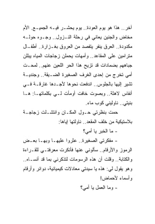 ‫ﺁﺨﺭ.. ﻫﺫﺍ ﻫﻭ ﻴﻭﻡ ﺍﻟﻌﻭﺩﺓ.. ﻴﻭﻡ ﻴﺤﺸـﺭ ﻓﻴـﻪ ﺍﻟﺠﻤﻴـﻊ. ﺍﻷﻡ‬
‫ﻤﺨﺎﺽ ﻭﺍﻟﺠﻨﻴﻥ ﻴﻌﺎﻨﻲ ﻓﻲ ﺭﺤﻠﺔ ﺍﻟﻨـﺯﻭل.. ﻭﺠـﻭﻩ ﺤﻭﻟـﻪ‬
‫ﻤﻜﺩﻭﺩﺓ.. ﺍﻟﻌﺭﻕ ﻴﻨﻔﺭ ﻴﺘﻔﺼﺩ ﻤﻥ ﺍﻟﻌﺭﻭﻕ ﺒﻐـﺯﺍﺭﺓ.. ﺃﻁﻔـﺎل‬
‫ﻤﺘﺭﺍﻤﻴﻥ ﻋﻠﻰ ﺍﻟﻤﻘﺎﻋﺩ.. ﻭﺃﻤﻬﺎﺕ ﻴﺤﻤﻠﻥ ﺯﺠﺎﺠﺎﺕ ﺍﻟﻤﻴﺎﻩ ﻴﺒﻠﻠﻥ‬
‫ﺠﺒﺎﻫﻬﻡ ﺒﻀﻤﺎﺩﺍﺕ ﻗﺩ ﺘﺯﻴﺢ ﻫﺫﺍ ﺍﻟﺤﺭ ﺍﻟﻠﻌﻴﻥ ﻋﻨﻬﻡ.. ﻟﻤﺤـﺕ‬
‫ﺃﻤﻲ ﺘﺨﺭﺝ ﻤﻥ ﺇﺤﺩﻯ ﺍﻟﻐﺭﻑ ﺍﻟﺼﻐﻴﺭﺓ ﺍﻟﻀـﻴﻘﺔ.. ﻭﺠﻨﺩﻴـﺔ‬
‫ﺘﺸﻴﺭ ﺇﻟﻴﻬﺎ ﺒﺎﻟﺠﻠﻭﺱ.. ﺍﻨﺩﻓﻌﺕ ﻨﺤﻭﻫﺎ ﻷﺠـﺩﻫﺎ ﻏﺎﺭﻗـﺔ ﻓـﻲ‬
‫ﺃﻨﻔﺎﺱ ﻻﻫﺜﺔ.. ﻭﺒﺼﻭﺕ ﺨﺎﻓﺕ ﺃﻭﻤﺄﺕ ﻟـﻲ ﺒﻜﻠﻤﺎﺘﻬـﺎ: ﻫـﺎ‬
                               ‫ﺒﻨﻴﺘﻲ.. ﻨﺎﻭﻟﻴﻨﻲ ﻜﻭﺏ ﻤﺎﺀ.‬
‫ﺤﻤﺕ ﺒﻨﻅﺭﺘﻲ ﺤـﻭل ﺍﻟﻤﻜـﺎﻥ ﻭﺍﻨﺘﺸـﻠﺕ ﺯﺠﺎﺠـﺔ‬
                 ‫ﺒﻼﺴﺘﻴﻜﻴﺔ ﻤﻥ ﺨﻠﻑ ﺍﻟﻤﻘﻌﺩ.. ﻨﺎﻭﻟﺘﻬﺎ ﺇﻴﺎﻫﺎ:‬
                              ‫- ﻤﺎ ﺍﻟﺨﺒﺭ ﻴﺎ ﺃﻤﻲ؟‬
‫- ﻤﻔﻜﺭﺘﻲ ﺍﻟﺼﻐﻴﺭﺓ.. ﻋﺜﺭﻭﺍ ﻋﻠﻴﻬـﺎ ﻭﺒﻬـﺎ ﺒﻌـﺽ‬
‫ﺍﻟﺭﻤﻭﺯ ﻭﺍﻷﺭﻗﺎﻡ.. ﺴﺄﻟﻭﻨﻲ ﻋﻨﻬﺎ ﻓﺄﻨﻜﺭﺕ ﻤﻌﺭﻓﺘـﻲ ﻟﻠﻘـﺭﺍﺀﺓ‬
‫ﻭﺍﻟﻜﺘﺎﺒﺔ.. ﻭﻗﻠﺕ ﺃﻥ ﻫﺫﻩ ﺍﻟﺭﺴﻭﻤﺎﺕ ﻟﺘﺫﻜﺭﻨﻲ ﺒﻤﺎ ﻗﺩ ﺃﻨﺴـﺎﻩ..‬
‫ﻭﻫﻭ ﻴﻘﻭل ﻟﻲ: ﻫﺫﻩ ﻴﺎ ﺴﻴﺩﺘﻲ ﻤﻌﺎﺩﻻﺕ ﻜﻴﻤﻴﺎﺌﻴﺔ، ﺩﻭﺍﺌﺭ ﻭﺃﺭﻗﺎﻡ‬
                                       ‫ﻭﺃﺴﻤﺎﺀ ﻷﺤﻤﺎﺽ!‬
                             ‫- ﻭﻤﺎ ﺍﻟﻌﻤل ﻴﺎ ﺃﻤﻲ؟‬
 