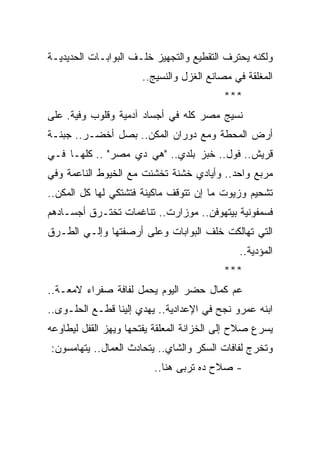 ‫ﻭﻟﻜﻨﻪ ﻴﺤﺘﺭﻑ ﺍﻟﺘﻘﻁﻴﻊ ﻭﺍﻟﺘﺠﻬﻴﺯ ﺨﻠـﻑ ﺍﻟﺒﻭﺍﺒـﺎﺕ ﺍﻟﺤﺩﻴﺩﻴـﺔ‬
                      ‫ﺍﻟﻤﻐﻠﻘﺔ ﻓﻲ ﻤﺼﺎﻨﻊ ﺍﻟﻐﺯل ﻭﺍﻟﻨﺴﻴﺞ..‬
                                          ‫***‬
‫ﻨﺴﻴﺞ ﻤﺼﺭ ﻜﻠﻪ ﻓﻲ ﺃﺠﺴﺎﺩ ﺁﺩﻤﻴﺔ ﻭﻗﻠﻭﺏ ﻭﻓﻴﺔ. ﻋﻠﻰ‬
‫ﺃﺭﺽ ﺍﻟﻤﺤﻁﺔ ﻭﻤﻊ ﺩﻭﺭﺍﻥ ﺍﻟﻤﻜﻥ.. ﺒﺼل ﺃﺨﻀـﺭ.. ﺠﺒﻨـﺔ‬
‫ﻗﺭﻴﺵ.. ﻓﻭل.. ﺨﺒﺯ ﺒﻠﺩﻱ.. "ﻫﻲ ﺩﻱ ﻤﺼﺭ" .. ﻜﻠﻬـﺎ ﻓـﻲ‬
‫ﻤﺭﺒﻊ ﻭﺍﺤﺩ.. ﻭﺃﻴﺎﺩﻱ ﺨﺸﻨﺔ ﺘﺨﺸﻨﺕ ﻤﻊ ﺍﻟﺨﻴﻭﻁ ﺍﻟﻨﺎﻋﻤﺔ ﻭﻓﻲ‬
‫ﺘﺸﺤﻴﻡ ﻭﺯﻴﻭﺕ ﻤﺎ ﺇﻥ ﺘﺘﻭﻗﻑ ﻤﺎﻜﻴﻨﺔ ﻓﺘﺸﺘﻜﻲ ﻟﻬﺎ ﻜل ﺍﻟﻤﻜﻥ..‬
‫ﻓﺴﻤﻔﻭﻨﻴﺔ ﺒﻴﺘﻬﻭﻓﻥ.. ﻤﻭﺯﺍﺭﺕ.. ﺘﻨﺎﻏﻤﺎﺕ ﺘﺨﺘـﺭﻕ ﺃﺠﺴـﺎﺩﻫﻡ‬
‫ﺍﻟﺘﻲ ﺘﻬﺎﻟﻜﺕ ﺨﻠﻑ ﺍﻟﺒﻭﺍﺒﺎﺕ ﻭﻋﻠﻰ ﺃﺭﺼﻔﺘﻬﺎ ﻭﺇﻟـﻲ ﺍﻟﻁـﺭﻕ‬
                                              ‫ﺍﻟﻤﺅﺩﻴﺔ..‬
                                          ‫***‬
‫ﻋﻡ ﻜﻤﺎل ﺤﻀﺭ ﺍﻟﻴﻭﻡ ﻴﺤﻤل ﻟﻔﺎﻓﺔ ﺼﻔﺭﺍﺀ ﻻﻤﻌـﺔ..‬
‫ﺍﺒﻨﻪ ﻋﻤﺭﻭ ﻨﺠﺢ ﻓﻲ ﺍﻹﻋﺩﺍﺩﻴﺔ.. ﻴﻬﺩﻱ ﺇﻟﻴﻨﺎ ﻗﻁـﻊ ﺍﻟﺤﻠـﻭﻯ..‬
‫ﻴﺴﺭﻉ ﺼﻼﺡ ﺇﻟﻰ ﺍﻟﺨﺯﺍﻨﺔ ﺍﻟﻤﻌﻠﻘﺔ ﻴﻔﺘﺤﻬﺎ ﻭﻴﻬﺯ ﺍﻟﻘﻔل ﻟﻴﻁﺎﻭﻋﻪ‬
‫ﻭﺘﺨﺭﺝ ﻟﻔﺎﻓﺎﺕ ﺍﻟﺴﻜﺭ ﻭﺍﻟﺸﺎﻱ.. ﻴﺘﺤﺎﺩﺙ ﺍﻟﻌﻤﺎل.. ﻴﺘﻬﺎﻤﺴﻭﻥ:‬
                         ‫- ﺼﻼﺡ ﺩﻩ ﺘﺭﺒﻰ ﻫﻨﺎ..‬
 